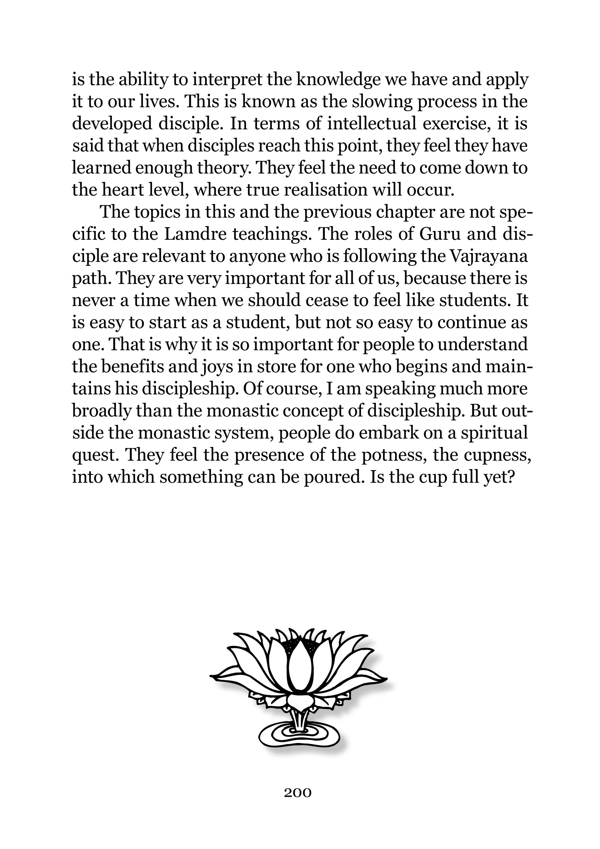 is the ability to interpret the knowledge we have and apply
it to our lives. This is known as the slowing process in the
developed disciple. In terms of intellectual exercise, it is
said that when disciples reach this point, they feel they have
learned enough theory. They feel the need to come down to
the heart level, where true realisation will occur.
     The topics in this and the previous chapter are not spe-
cific to the Lamdre teachings. The roles of Guru and dis-
ciple are relevant to anyone who is following the Vajrayana
path. They are very important for all of us, because there is
never a time when we should cease to feel like students. It
is easy to start as a student, but not so easy to continue as
one. That is why it is so important for people to understand
the benefits and joys in store for one who begins and main-
tains his discipleship. Of course, I am speaking much more
broadly than the monastic concept of discipleship. But out-
side the monastic system, people do embark on a spiritual
quest. They feel the presence of the potness, the cupness,
into which something can be poured. Is the cup full yet?




                            200
 