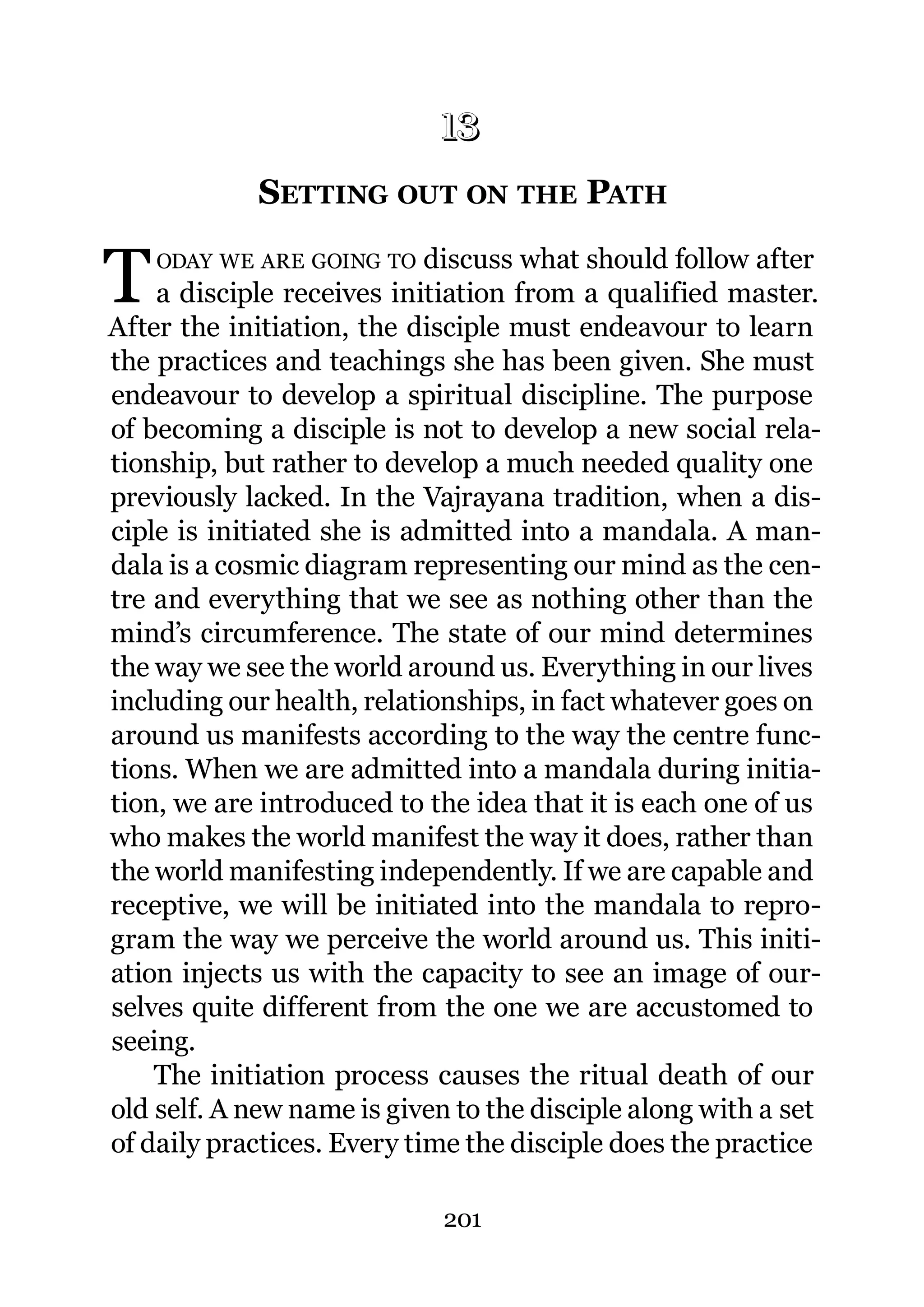 13
            13.   SETTING OUT ON THE PATH

T   ODAY WE ARE GOING TO    discuss what should follow after
    a disciple receives initiation from a qualified master.
After the initiation, the disciple must endeavour to learn
the practices and teachings she has been given. She must
endeavour to develop a spiritual discipline. The purpose
of becoming a disciple is not to develop a new social rela-
tionship, but rather to develop a much needed quality one
previously lacked. In the Vajrayana tradition, when a dis-
ciple is initiated she is admitted into a mandala. A man-
dala is a cosmic diagram representing our mind as the cen-
tre and everything that we see as nothing other than the
mind’s circumference. The state of our mind determines
the way we see the world around us. Everything in our lives
including our health, relationships, in fact whatever goes on
around us manifests according to the way the centre func-
tions. When we are admitted into a mandala during initia-
tion, we are introduced to the idea that it is each one of us
who makes the world manifest the way it does, rather than
the world manifesting independently. If we are capable and
receptive, we will be initiated into the mandala to repro-
gram the way we perceive the world around us. This initi-
ation injects us with the capacity to see an image of our-
selves quite different from the one we are accustomed to
seeing.
    The initiation process causes the ritual death of our
old self. A new name is given to the disciple along with a set
of daily practices. Every time the disciple does the practice

                             201
 