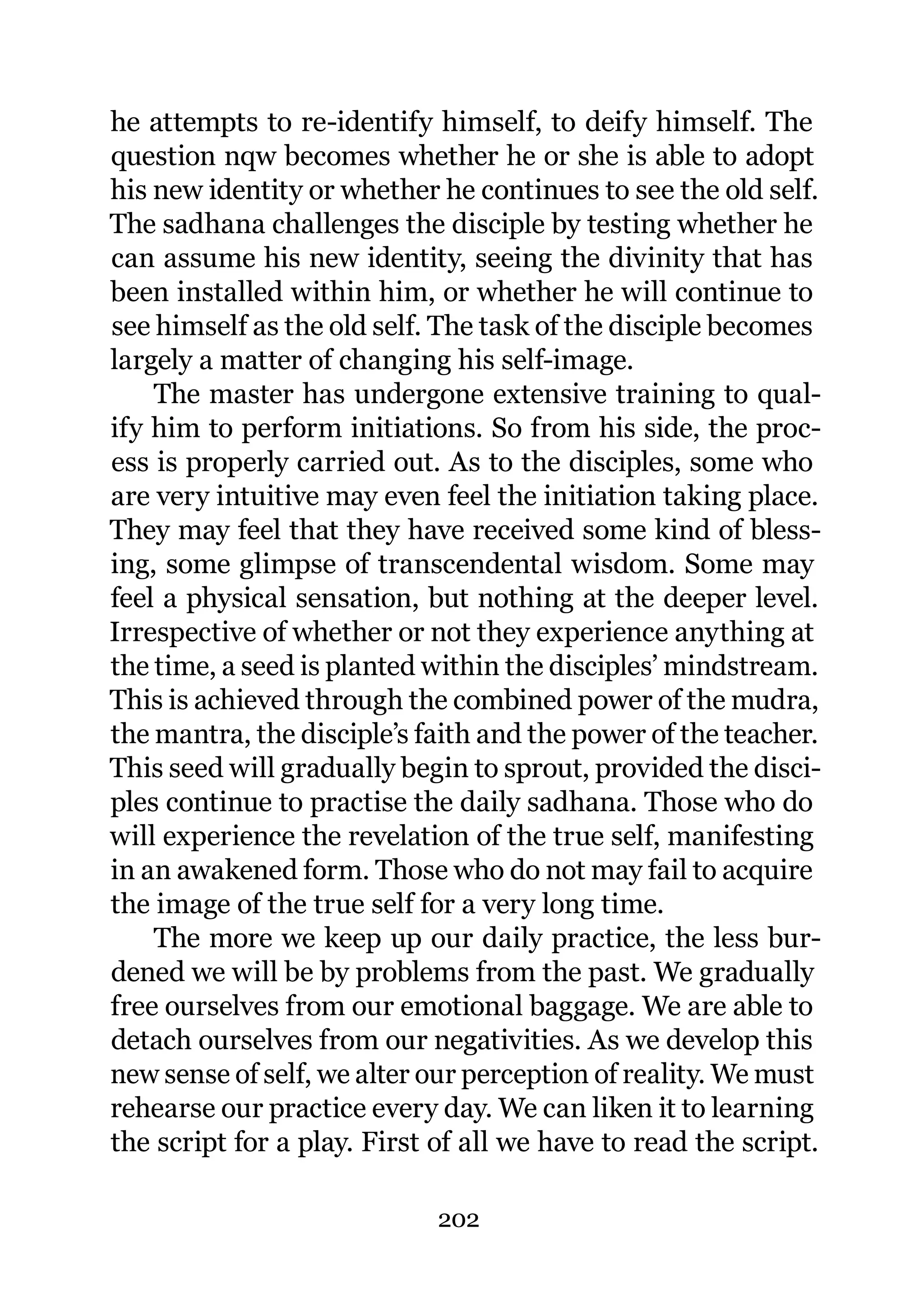 he attempts to re-identify himself, to deify himself. The
question nqw becomes whether he or she is able to adopt
his new identity or whether he continues to see the old self.
The sadhana challenges the disciple by testing whether he
can assume his new identity, seeing the divinity that has
been installed within him, or whether he will continue to
see himself as the old self. The task of the disciple becomes
largely a matter of changing his self-image.
    The master has undergone extensive training to qual-
ify him to perform initiations. So from his side, the proc-
ess is properly carried out. As to the disciples, some who
are very intuitive may even feel the initiation taking place.
They may feel that they have received some kind of bless-
ing, some glimpse of transcendental wisdom. Some may
feel a physical sensation, but nothing at the deeper level.
Irrespective of whether or not they experience anything at
the time, a seed is planted within the disciples’ mindstream.
This is achieved through the combined power of the mudra,
the mantra, the disciple’s faith and the power of the teacher.
This seed will gradually begin to sprout, provided the disci-
ples continue to practise the daily sadhana. Those who do
will experience the revelation of the true self, manifesting
in an awakened form. Those who do not may fail to acquire
the image of the true self for a very long time.
    The more we keep up our daily practice, the less bur-
dened we will be by problems from the past. We gradually
free ourselves from our emotional baggage. We are able to
detach ourselves from our negativities. As we develop this
new sense of self, we alter our perception of reality. We must
rehearse our practice every day. We can liken it to learning
the script for a play. First of all we have to read the script.

                             202
 