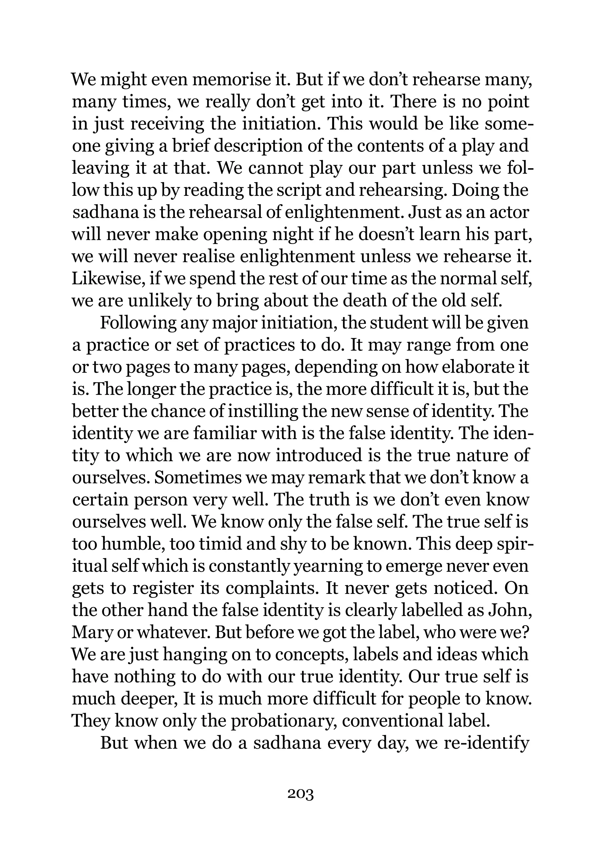 We might even memorise it. But if we don’t rehearse many,
many times, we really don’t get into it. There is no point
in just receiving the initiation. This would be like some-
one giving a brief description of the contents of a play and
leaving it at that. We cannot play our part unless we fol-
low this up by reading the script and rehearsing. Doing the
sadhana is the rehearsal of enlightenment. Just as an actor
will never make opening night if he doesn’t learn his part,
we will never realise enlightenment unless we rehearse it.
Likewise, if we spend the rest of our time as the normal self,
we are unlikely to bring about the death of the old self.
     Following any major initiation, the student will be given
a practice or set of practices to do. It may range from one
or two pages to many pages, depending on how elaborate it
is. The longer the practice is, the more difficult it is, but the
better the chance of instilling the new sense of identity. The
identity we are familiar with is the false identity. The iden-
tity to which we are now introduced is the true nature of
ourselves. Sometimes we may remark that we don’t know a
certain person very well. The truth is we don’t even know
ourselves well. We know only the false self. The true self is
too humble, too timid and shy to be known. This deep spir-
itual self which is constantly yearning to emerge never even
gets to register its complaints. It never gets noticed. On
the other hand the false identity is clearly labelled as John,
Mary or whatever. But before we got the label, who were we?
We are just hanging on to concepts, labels and ideas which
have nothing to do with our true identity. Our true self is
much deeper, It is much more difficult for people to know.
They know only the probationary, conventional label.
     But when we do a sadhana every day, we re-identify

                              203
 