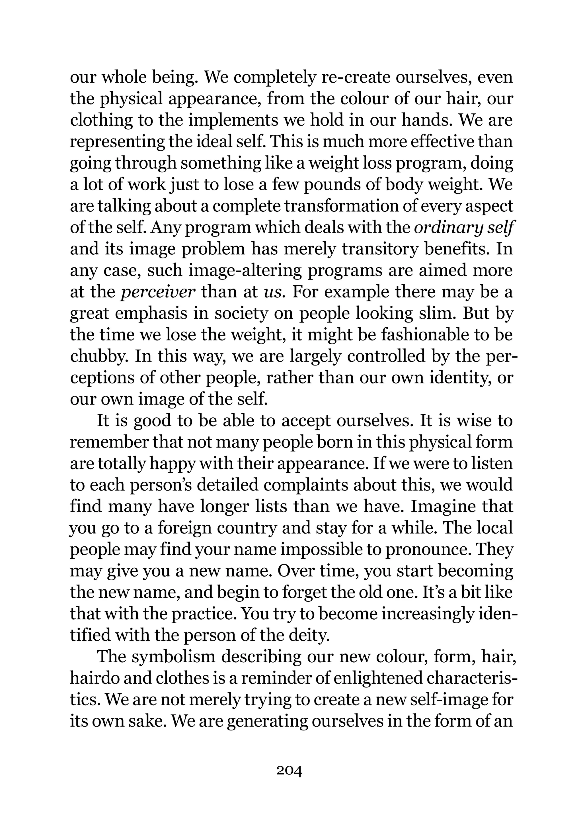 our whole being. We completely re-create ourselves, even
the physical appearance, from the colour of our hair, our
clothing to the implements we hold in our hands. We are
representing the ideal self. This is much more effective than
going through something like a weight loss program, doing
a lot of work just to lose a few pounds of body weight. We
are talking about a complete transformation of every aspect
of the self. Any program which deals with the ordinary self
and its image problem has merely transitory benefits. In
any case, such image-altering programs are aimed more
at the perceiver than at us. For example there may be a
great emphasis in society on people looking slim. But by
the time we lose the weight, it might be fashionable to be
chubby. In this way, we are largely controlled by the per-
ceptions of other people, rather than our own identity, or
our own image of the self.
     It is good to be able to accept ourselves. It is wise to
remember that not many people born in this physical form
are totally happy with their appearance. If we were to listen
to each person’s detailed complaints about this, we would
find many have longer lists than we have. Imagine that
you go to a foreign country and stay for a while. The local
people may find your name impossible to pronounce. They
may give you a new name. Over time, you start becoming
the new name, and begin to forget the old one. It’s a bit like
that with the practice. You try to become increasingly iden-
tified with the person of the deity.
     The symbolism describing our new colour, form, hair,
hairdo and clothes is a reminder of enlightened characteris-
tics. We are not merely trying to create a new self-image for
its own sake. We are generating ourselves in the form of an

                            204
 