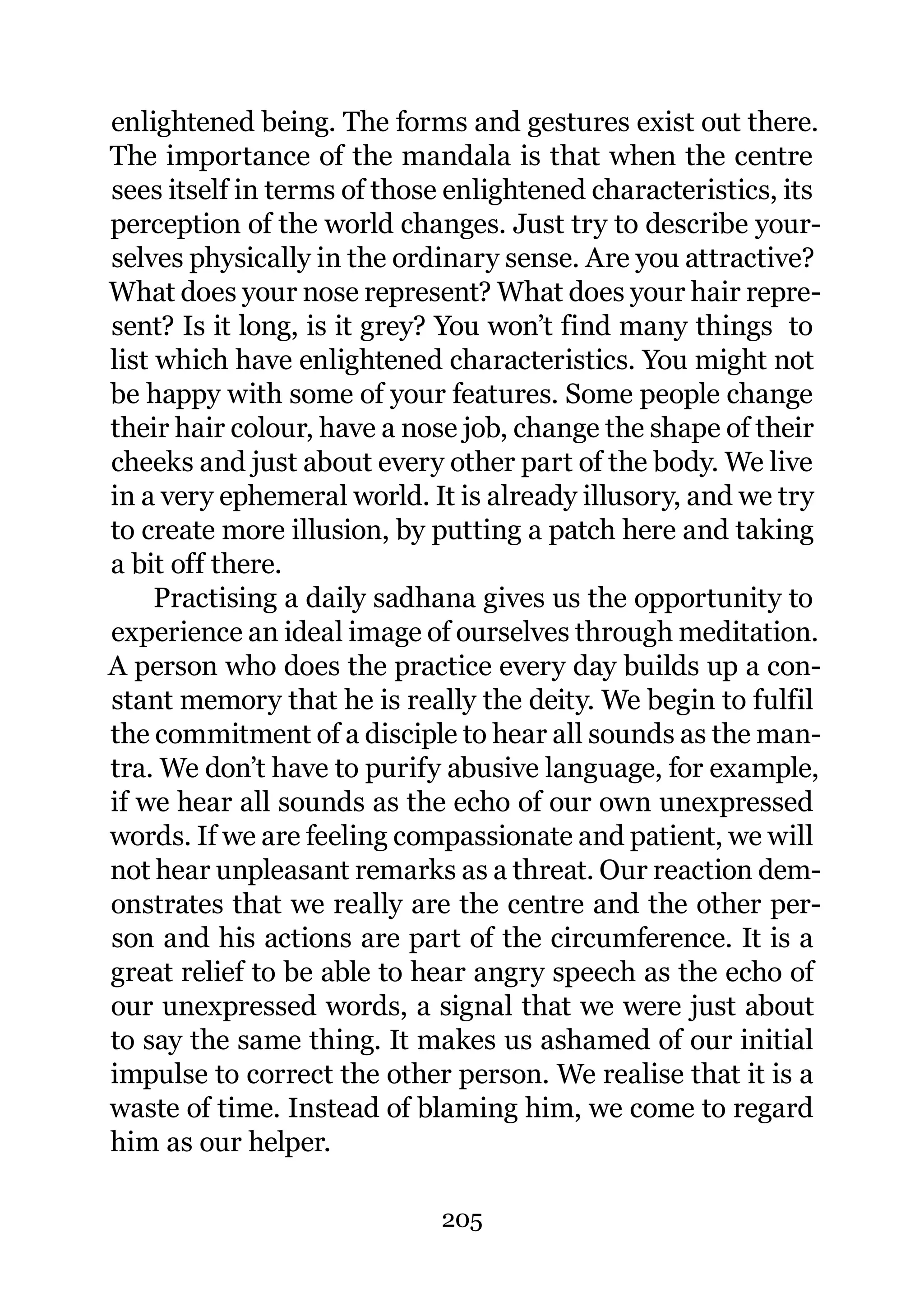 enlightened being. The forms and gestures exist out there.
The importance of the mandala is that when the centre
sees itself in terms of those enlightened characteristics, its
perception of the world changes. Just try to describe your-
selves physically in the ordinary sense. Are you attractive?
What does your nose represent? What does your hair repre-
sent? Is it long, is it grey? You won’t find many things to
list which have enlightened characteristics. You might not
be happy with some of your features. Some people change
their hair colour, have a nose job, change the shape of their
cheeks and just about every other part of the body. We live
in a very ephemeral world. It is already illusory, and we try
to create more illusion, by putting a patch here and taking
a bit off there.
     Practising a daily sadhana gives us the opportunity to
experience an ideal image of ourselves through meditation.
A person who does the practice every day builds up a con-
stant memory that he is really the deity. We begin to fulfil
the commitment of a disciple to hear all sounds as the man-
tra. We don’t have to purify abusive language, for example,
if we hear all sounds as the echo of our own unexpressed
words. If we are feeling compassionate and patient, we will
not hear unpleasant remarks as a threat. Our reaction dem-
onstrates that we really are the centre and the other per-
son and his actions are part of the circumference. It is a
great relief to be able to hear angry speech as the echo of
our unexpressed words, a signal that we were just about
to say the same thing. It makes us ashamed of our initial
impulse to correct the other person. We realise that it is a
waste of time. Instead of blaming him, we come to regard
him as our helper.

                            205
 