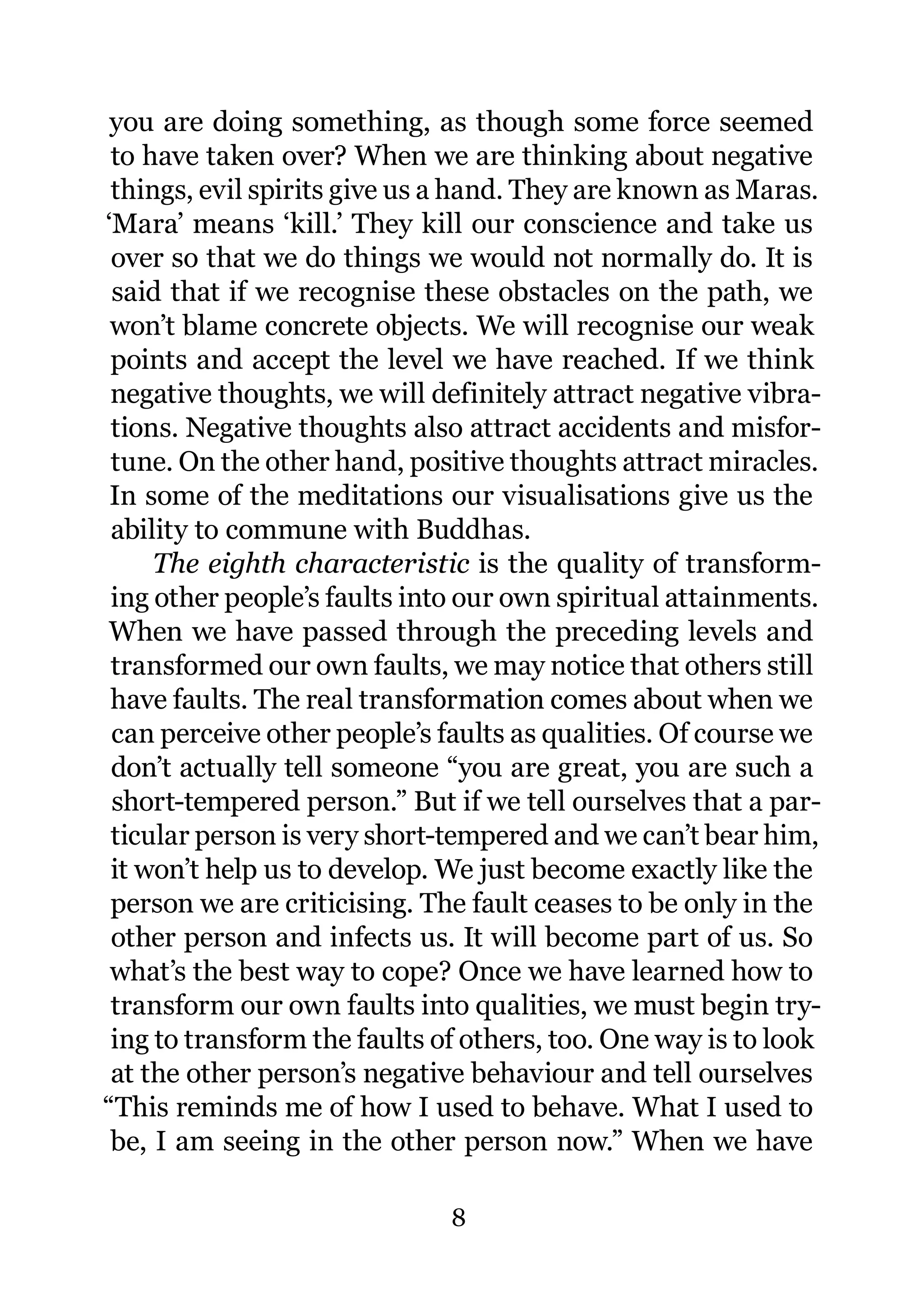 you are doing something, as though some force seemed
 to have taken over? When we are thinking about negative
 things, evil spirits give us a hand. They are known as Maras.
‘Mara’ means ‘kill.’ They kill our conscience and take us
 over so that we do things we would not normally do. It is
 said that if we recognise these obstacles on the path, we
 won’t blame concrete objects. We will recognise our weak
 points and accept the level we have reached. If we think
 negative thoughts, we will definitely attract negative vibra-
 tions. Negative thoughts also attract accidents and misfor-
 tune. On the other hand, positive thoughts attract miracles.
 In some of the meditations our visualisations give us the
 ability to commune with Buddhas.
     The eighth characteristic is the quality of transform-
 ing other people’s faults into our own spiritual attainments.
When we have passed through the preceding levels and
 transformed our own faults, we may notice that others still
 have faults. The real transformation comes about when we
 can perceive other people’s faults as qualities. Of course we
 don’t actually tell someone “you are great, you are such a
 short-tempered person.” But if we tell ourselves that a par-
 ticular person is very short-tempered and we can’t bear him,
 it won’t help us to develop. We just become exactly like the
 person we are criticising. The fault ceases to be only in the
 other person and infects us. It will become part of us. So
 what’s the best way to cope? Once we have learned how to
 transform our own faults into qualities, we must begin try-
 ing to transform the faults of others, too. One way is to look
 at the other person’s negative behaviour and tell ourselves
“This reminds me of how I used to behave. What I used to
 be, I am seeing in the other person now.” When we have

                              8
 