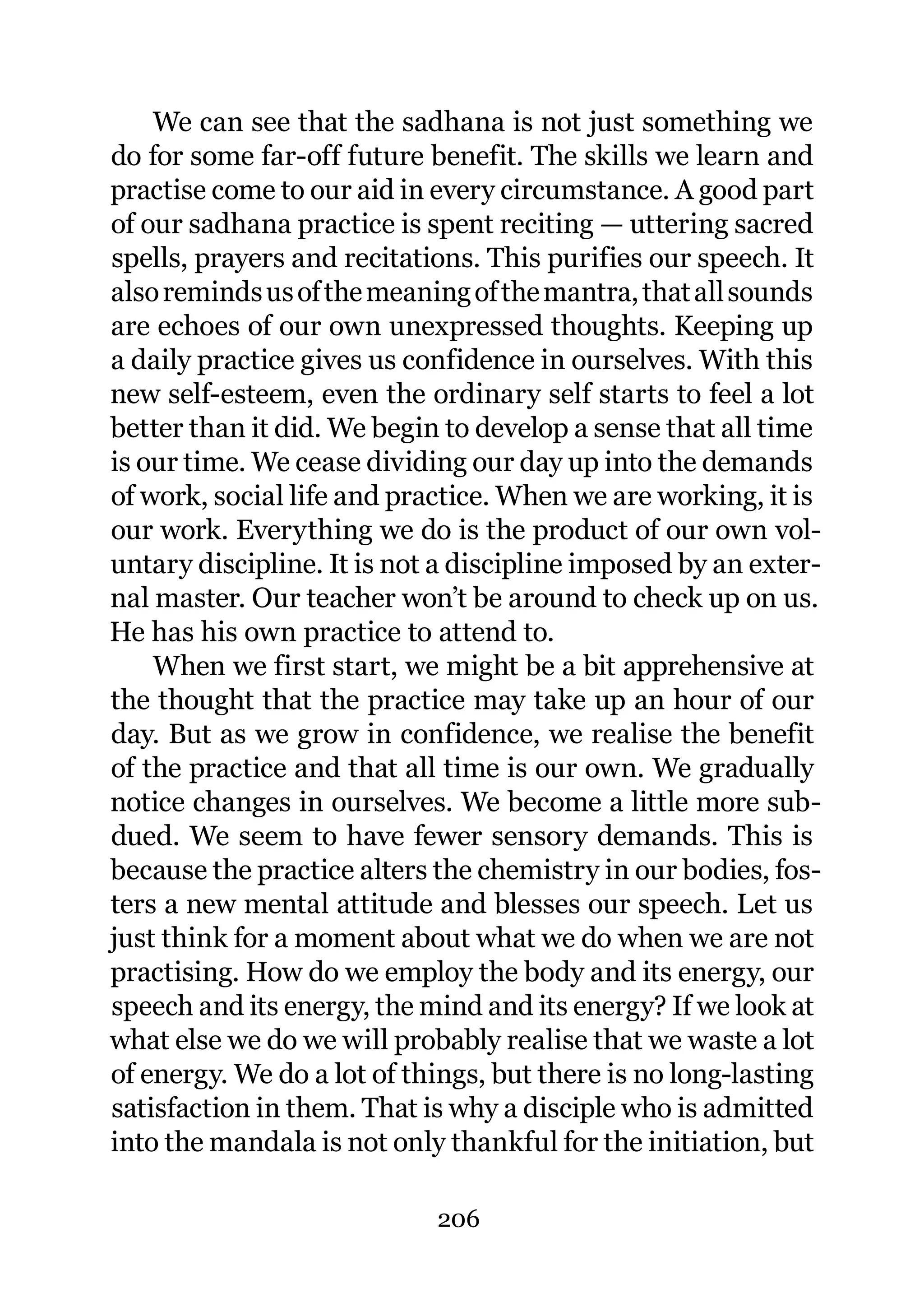 We can see that the sadhana is not just something we
do for some far-off future benefit. The skills we learn and
practise come to our aid in every circumstance. A good part
of our sadhana practice is spent reciting — uttering sacred
spells, prayers and recitations. This purifies our speech. It
also reminds us of the meaning of the mantra, that all sounds
are echoes of our own unexpressed thoughts. Keeping up
a daily practice gives us confidence in ourselves. With this
new self-esteem, even the ordinary self starts to feel a lot
better than it did. We begin to develop a sense that all time
is our time. We cease dividing our day up into the demands
of work, social life and practice. When we are working, it is
our work. Everything we do is the product of our own vol-
untary discipline. It is not a discipline imposed by an exter-
nal master. Our teacher won’t be around to check up on us.
He has his own practice to attend to.
    When we first start, we might be a bit apprehensive at
the thought that the practice may take up an hour of our
day. But as we grow in confidence, we realise the benefit
of the practice and that all time is our own. We gradually
notice changes in ourselves. We become a little more sub-
dued. We seem to have fewer sensory demands. This is
because the practice alters the chemistry in our bodies, fos-
ters a new mental attitude and blesses our speech. Let us
just think for a moment about what we do when we are not
practising. How do we employ the body and its energy, our
speech and its energy, the mind and its energy? If we look at
what else we do we will probably realise that we waste a lot
of energy. We do a lot of things, but there is no long-lasting
satisfaction in them. That is why a disciple who is admitted
into the mandala is not only thankful for the initiation, but

                            206
 