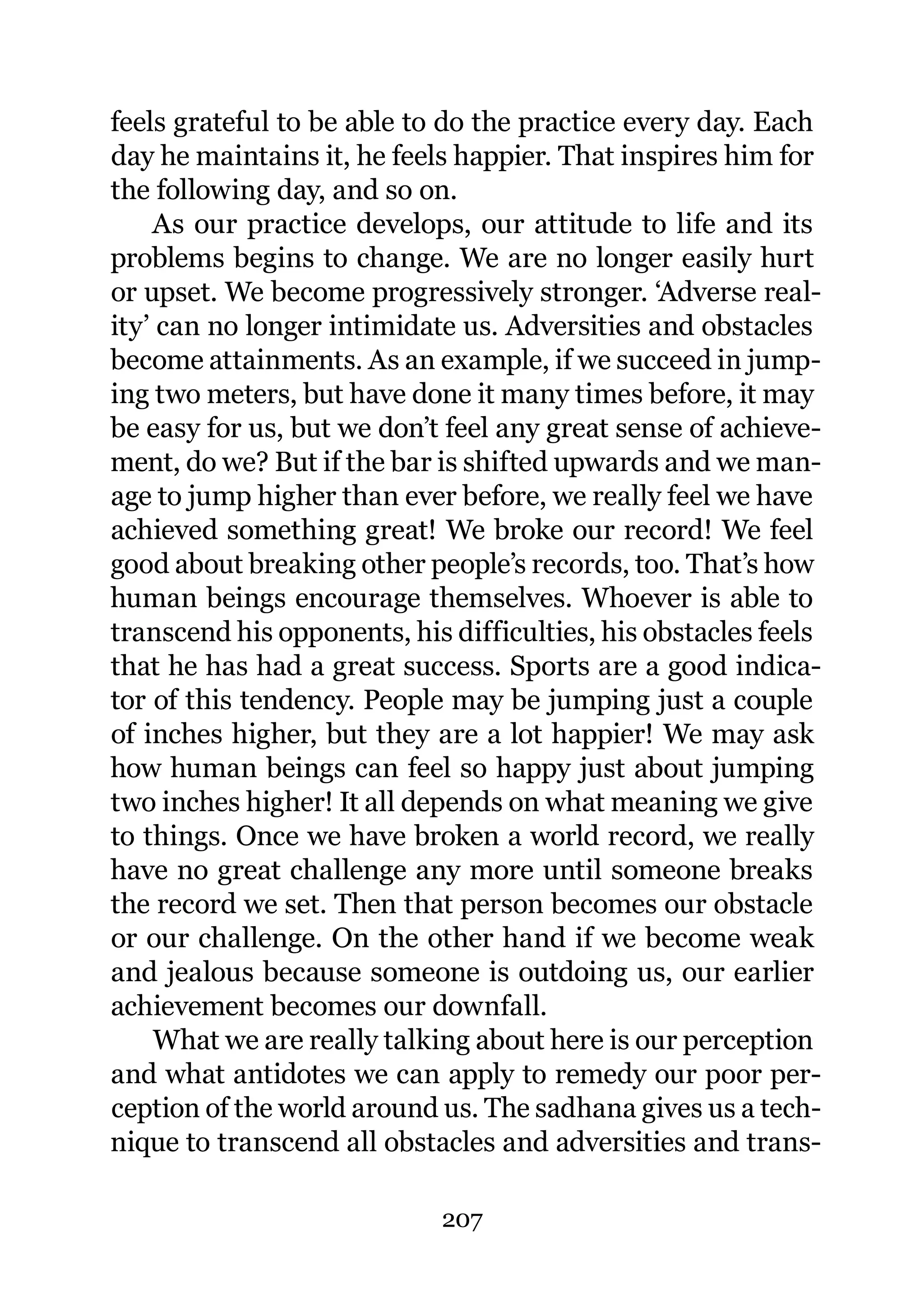 feels grateful to be able to do the practice every day. Each
day he maintains it, he feels happier. That inspires him for
the following day, and so on.
    As our practice develops, our attitude to life and its
problems begins to change. We are no longer easily hurt
or upset. We become progressively stronger. ‘Adverse real-
ity’ can no longer intimidate us. Adversities and obstacles
become attainments. As an example, if we succeed in jump-
ing two meters, but have done it many times before, it may
be easy for us, but we don’t feel any great sense of achieve-
ment, do we? But if the bar is shifted upwards and we man-
age to jump higher than ever before, we really feel we have
achieved something great! We broke our record! We feel
good about breaking other people’s records, too. That’s how
human beings encourage themselves. Whoever is able to
transcend his opponents, his difficulties, his obstacles feels
that he has had a great success. Sports are a good indica-
tor of this tendency. People may be jumping just a couple
of inches higher, but they are a lot happier! We may ask
how human beings can feel so happy just about jumping
two inches higher! It all depends on what meaning we give
to things. Once we have broken a world record, we really
have no great challenge any more until someone breaks
the record we set. Then that person becomes our obstacle
or our challenge. On the other hand if we become weak
and jealous because someone is outdoing us, our earlier
achievement becomes our downfall.
    What we are really talking about here is our perception
and what antidotes we can apply to remedy our poor per-
ception of the world around us. The sadhana gives us a tech-
nique to transcend all obstacles and adversities and trans-

                            207
 