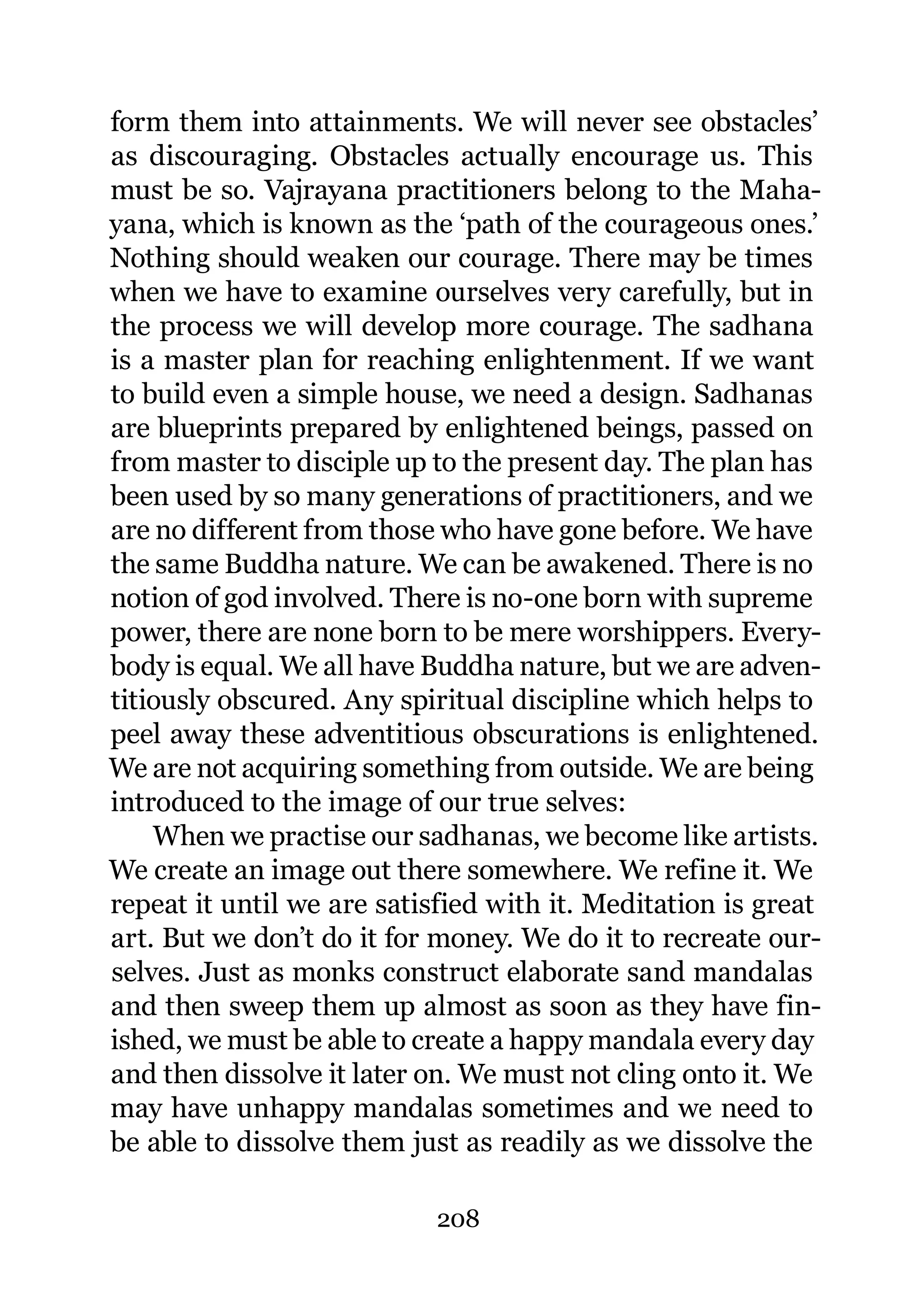 form them into attainments. We will never see obstacles’
as discouraging. Obstacles actually encourage us. This
must be so. Vajrayana practitioners belong to the Maha-
yana, which is known as the ‘path of the courageous ones.’
Nothing should weaken our courage. There may be times
when we have to examine ourselves very carefully, but in
the process we will develop more courage. The sadhana
is a master plan for reaching enlightenment. If we want
to build even a simple house, we need a design. Sadhanas
are blueprints prepared by enlightened beings, passed on
from master to disciple up to the present day. The plan has
been used by so many generations of practitioners, and we
are no different from those who have gone before. We have
the same Buddha nature. We can be awakened. There is no
notion of god involved. There is no-one born with supreme
power, there are none born to be mere worshippers. Every-
body is equal. We all have Buddha nature, but we are adven-
titiously obscured. Any spiritual discipline which helps to
peel away these adventitious obscurations is enlightened.
We are not acquiring something from outside. We are being
introduced to the image of our true selves:
    When we practise our sadhanas, we become like artists.
We create an image out there somewhere. We refine it. We
repeat it until we are satisfied with it. Meditation is great
art. But we don’t do it for money. We do it to recreate our-
selves. Just as monks construct elaborate sand mandalas
and then sweep them up almost as soon as they have fin-
ished, we must be able to create a happy mandala every day
and then dissolve it later on. We must not cling onto it. We
may have unhappy mandalas sometimes and we need to
be able to dissolve them just as readily as we dissolve the

                            208
 