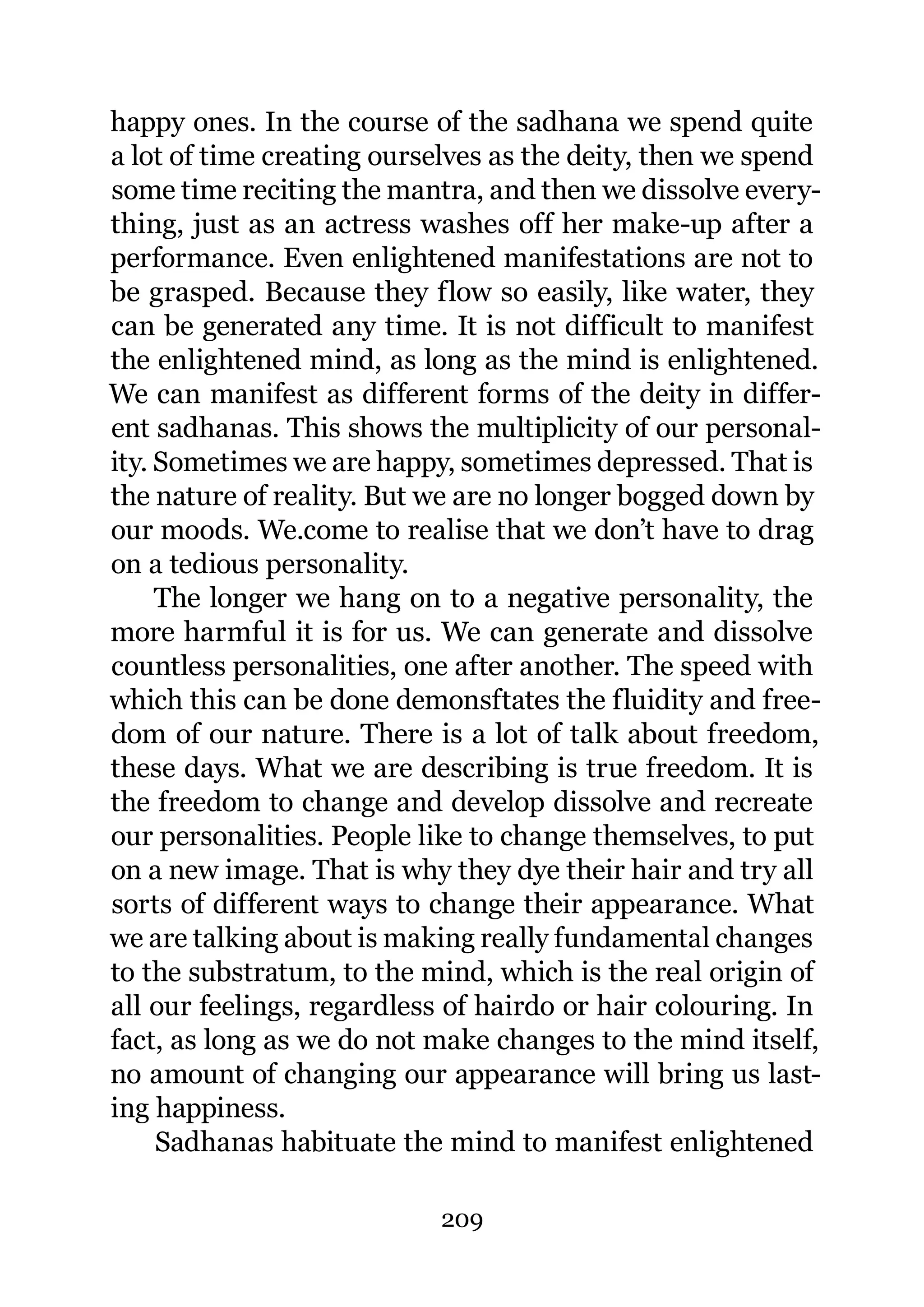 happy ones. In the course of the sadhana we spend quite
a lot of time creating ourselves as the deity, then we spend
some time reciting the mantra, and then we dissolve every-
thing, just as an actress washes off her make-up after a
performance. Even enlightened manifestations are not to
be grasped. Because they flow so easily, like water, they
can be generated any time. It is not difficult to manifest
the enlightened mind, as long as the mind is enlightened.
We can manifest as different forms of the deity in differ-
ent sadhanas. This shows the multiplicity of our personal-
ity. Sometimes we are happy, sometimes depressed. That is
the nature of reality. But we are no longer bogged down by
our moods. We.come to realise that we don’t have to drag
on a tedious personality.
     The longer we hang on to a negative personality, the
more harmful it is for us. We can generate and dissolve
countless personalities, one after another. The speed with
which this can be done demonsftates the fluidity and free-
dom of our nature. There is a lot of talk about freedom,
these days. What we are describing is true freedom. It is
the freedom to change and develop dissolve and recreate
our personalities. People like to change themselves, to put
on a new image. That is why they dye their hair and try all
sorts of different ways to change their appearance. What
we are talking about is making really fundamental changes
to the substratum, to the mind, which is the real origin of
all our feelings, regardless of hairdo or hair colouring. In
fact, as long as we do not make changes to the mind itself,
no amount of changing our appearance will bring us last-
ing happiness.
     Sadhanas habituate the mind to manifest enlightened

                           209
 