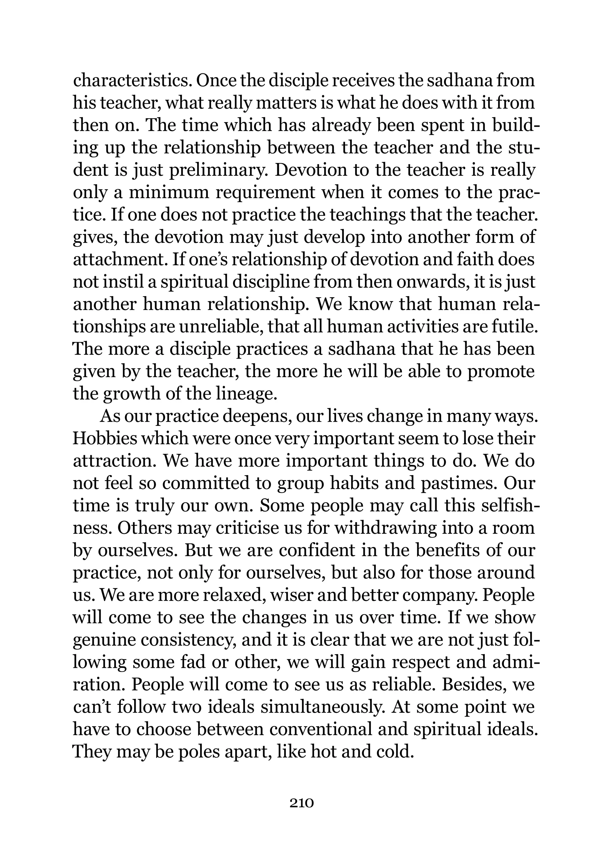 characteristics. Once the disciple receives the sadhana from
his teacher, what really matters is what he does with it from
then on. The time which has already been spent in build-
ing up the relationship between the teacher and the stu-
dent is just preliminary. Devotion to the teacher is really
only a minimum requirement when it comes to the prac-
tice. If one does not practice the teachings that the teacher.
gives, the devotion may just develop into another form of
attachment. If one’s relationship of devotion and faith does
not instil a spiritual discipline from then onwards, it is just
another human relationship. We know that human rela-
tionships are unreliable, that all human activities are futile.
The more a disciple practices a sadhana that he has been
given by the teacher, the more he will be able to promote
the growth of the lineage.
    As our practice deepens, our lives change in many ways.
Hobbies which were once very important seem to lose their
attraction. We have more important things to do. We do
not feel so committed to group habits and pastimes. Our
time is truly our own. Some people may call this selfish-
ness. Others may criticise us for withdrawing into a room
by ourselves. But we are confident in the benefits of our
practice, not only for ourselves, but also for those around
us. We are more relaxed, wiser and better company. People
will come to see the changes in us over time. If we show
genuine consistency, and it is clear that we are not just fol-
lowing some fad or other, we will gain respect and admi-
ration. People will come to see us as reliable. Besides, we
can’t follow two ideals simultaneously. At some point we
have to choose between conventional and spiritual ideals.
They may be poles apart, like hot and cold.

                             210
 