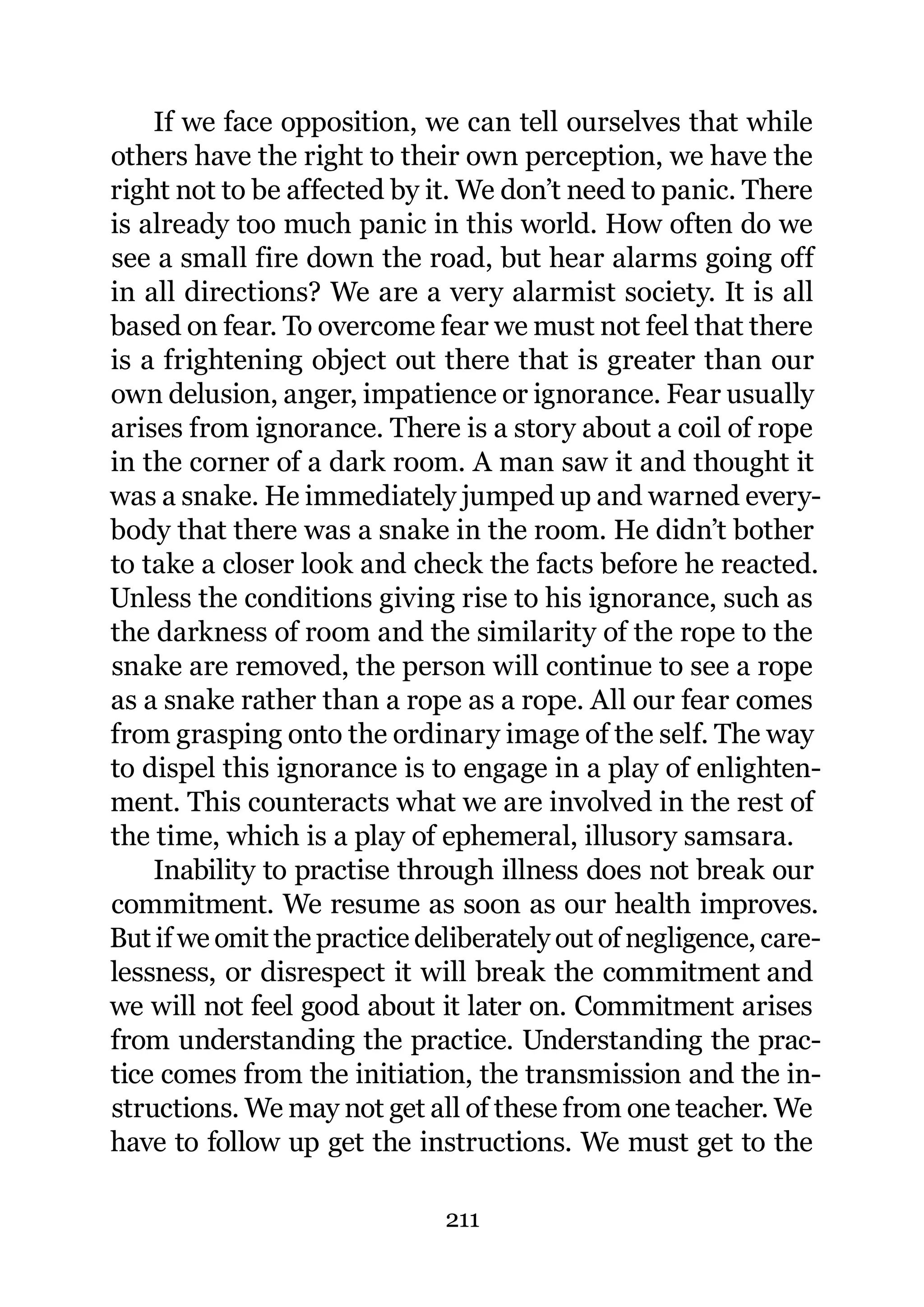 If we face opposition, we can tell ourselves that while
others have the right to their own perception, we have the
right not to be affected by it. We don’t need to panic. There
is already too much panic in this world. How often do we
see a small fire down the road, but hear alarms going off
in all directions? We are a very alarmist society. It is all
based on fear. To overcome fear we must not feel that there
is a frightening object out there that is greater than our
own delusion, anger, impatience or ignorance. Fear usually
arises from ignorance. There is a story about a coil of rope
in the corner of a dark room. A man saw it and thought it
was a snake. He immediately jumped up and warned every-
body that there was a snake in the room. He didn’t bother
to take a closer look and check the facts before he reacted.
Unless the conditions giving rise to his ignorance, such as
the darkness of room and the similarity of the rope to the
snake are removed, the person will continue to see a rope
as a snake rather than a rope as a rope. All our fear comes
from grasping onto the ordinary image of the self. The way
to dispel this ignorance is to engage in a play of enlighten-
ment. This counteracts what we are involved in the rest of
the time, which is a play of ephemeral, illusory samsara.
    Inability to practise through illness does not break our
commitment. We resume as soon as our health improves.
But if we omit the practice deliberately out of negligence, care-
lessness, or disrespect it will break the commitment and
we will not feel good about it later on. Commitment arises
from understanding the practice. Understanding the prac-
tice comes from the initiation, the transmission and the in-
structions. We may not get all of these from one teacher. We
have to follow up get the instructions. We must get to the

                              211
 