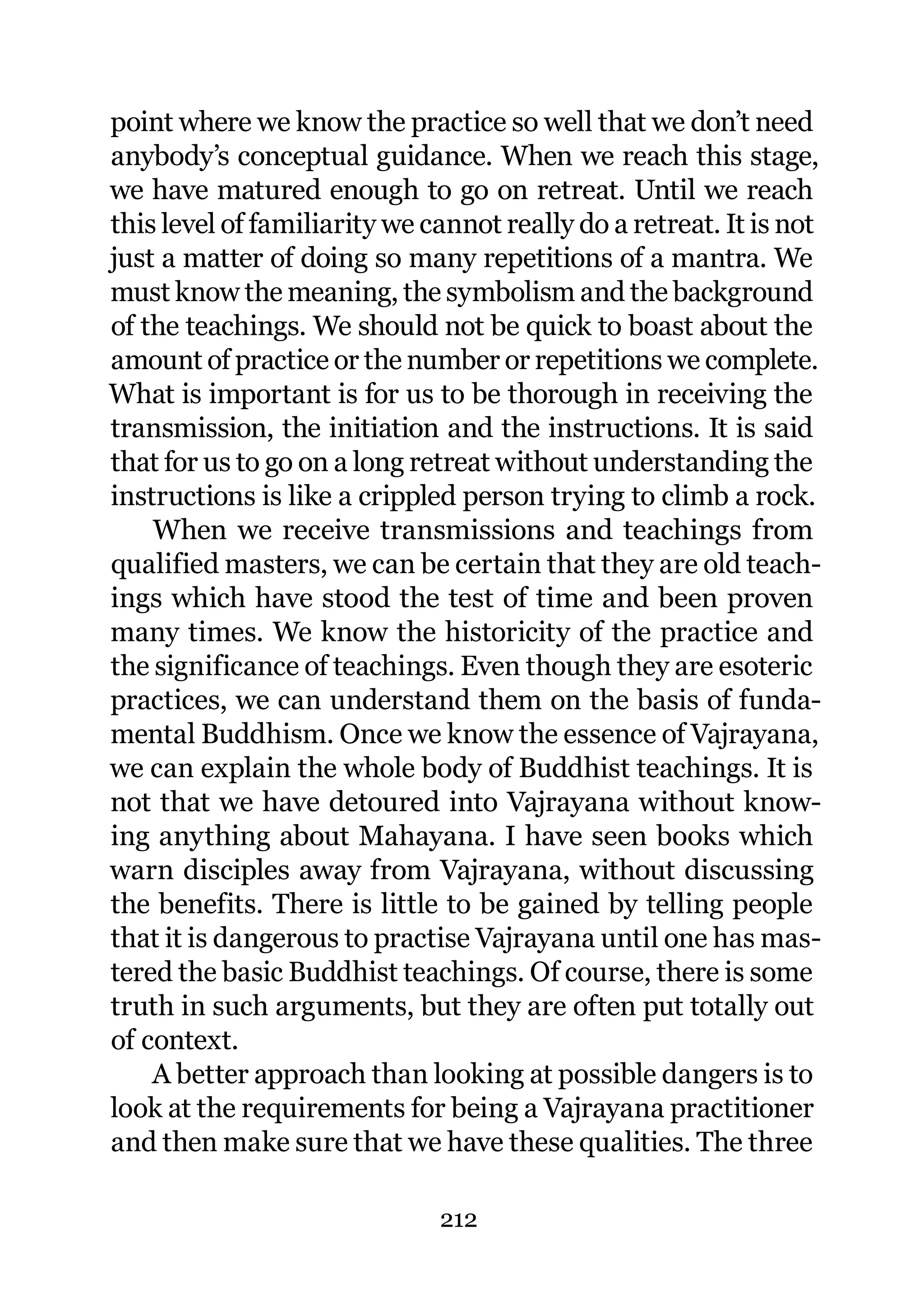 point where we know the practice so well that we don’t need
anybody’s conceptual guidance. When we reach this stage,
we have matured enough to go on retreat. Until we reach
this level of familiarity we cannot really do a retreat. It is not
just a matter of doing so many repetitions of a mantra. We
must know the meaning, the symbolism and the background
of the teachings. We should not be quick to boast about the
amount of practice or the number or repetitions we complete.
What is important is for us to be thorough in receiving the
transmission, the initiation and the instructions. It is said
that for us to go on a long retreat without understanding the
instructions is like a crippled person trying to climb a rock.
    When we receive transmissions and teachings from
qualified masters, we can be certain that they are old teach-
ings which have stood the test of time and been proven
many times. We know the historicity of the practice and
the significance of teachings. Even though they are esoteric
practices, we can understand them on the basis of funda-
mental Buddhism. Once we know the essence of Vajrayana,
we can explain the whole body of Buddhist teachings. It is
not that we have detoured into Vajrayana without know-
ing anything about Mahayana. I have seen books which
warn disciples away from Vajrayana, without discussing
the benefits. There is little to be gained by telling people
that it is dangerous to practise Vajrayana until one has mas-
tered the basic Buddhist teachings. Of course, there is some
truth in such arguments, but they are often put totally out
of context.
    A better approach than looking at possible dangers is to
look at the requirements for being a Vajrayana practitioner
and then make sure that we have these qualities. The three

                              212
 