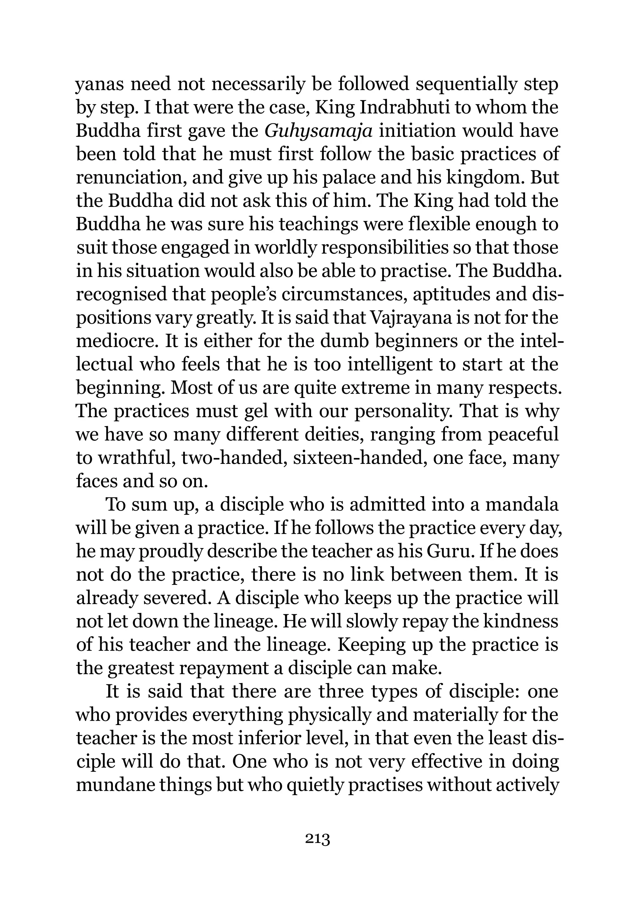 yanas need not necessarily be followed sequentially step
by step. I that were the case, King Indrabhuti to whom the
Buddha first gave the Guhysamaja initiation would have
been told that he must first follow the basic practices of
renunciation, and give up his palace and his kingdom. But
the Buddha did not ask this of him. The King had told the
Buddha he was sure his teachings were flexible enough to
suit those engaged in worldly responsibilities so that those
in his situation would also be able to practise. The Buddha.
recognised that people’s circumstances, aptitudes and dis-
positions vary greatly. It is said that Vajrayana is not for the
mediocre. It is either for the dumb beginners or the intel-
lectual who feels that he is too intelligent to start at the
beginning. Most of us are quite extreme in many respects.
The practices must gel with our personality. That is why
we have so many different deities, ranging from peaceful
to wrathful, two-handed, sixteen-handed, one face, many
faces and so on.
    To sum up, a disciple who is admitted into a mandala
will be given a practice. If he follows the practice every day,
he may proudly describe the teacher as his Guru. If he does
not do the practice, there is no link between them. It is
already severed. A disciple who keeps up the practice will
not let down the lineage. He will slowly repay the kindness
of his teacher and the lineage. Keeping up the practice is
the greatest repayment a disciple can make.
    It is said that there are three types of disciple: one
who provides everything physically and materially for the
teacher is the most inferior level, in that even the least dis-
ciple will do that. One who is not very effective in doing
mundane things but who quietly practises without actively

                              213
 