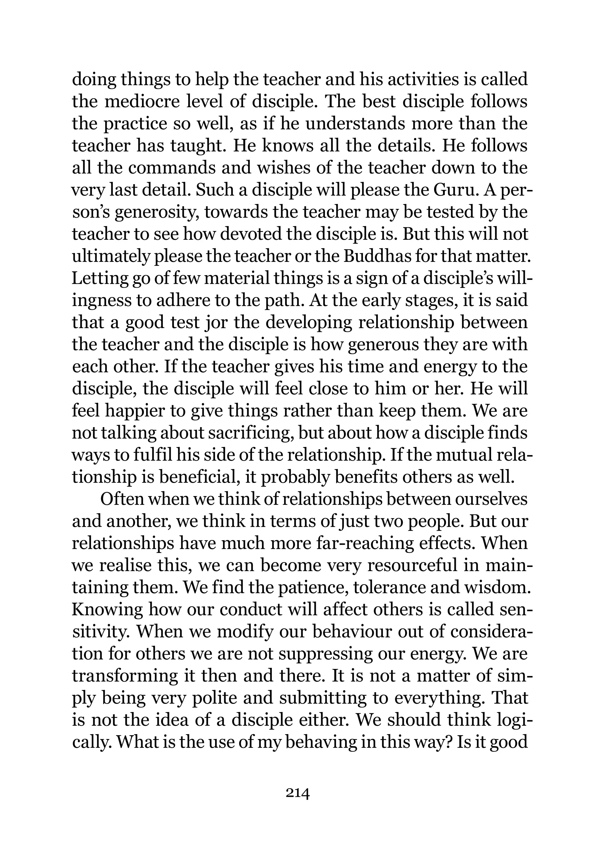 doing things to help the teacher and his activities is called
the mediocre level of disciple. The best disciple follows
the practice so well, as if he understands more than the
teacher has taught. He knows all the details. He follows
all the commands and wishes of the teacher down to the
very last detail. Such a disciple will please the Guru. A per-
son’s generosity, towards the teacher may be tested by the
teacher to see how devoted the disciple is. But this will not
ultimately please the teacher or the Buddhas for that matter.
Letting go of few material things is a sign of a disciple’s will-
ingness to adhere to the path. At the early stages, it is said
that a good test jor the developing relationship between
the teacher and the disciple is how generous they are with
each other. If the teacher gives his time and energy to the
disciple, the disciple will feel close to him or her. He will
feel happier to give things rather than keep them. We are
not talking about sacrificing, but about how a disciple finds
ways to fulfil his side of the relationship. If the mutual rela-
tionship is beneficial, it probably benefits others as well.
    Often when we think of relationships between ourselves
and another, we think in terms of just two people. But our
relationships have much more far-reaching effects. When
we realise this, we can become very resourceful in main-
taining them. We find the patience, tolerance and wisdom.
Knowing how our conduct will affect others is called sen-
sitivity. When we modify our behaviour out of considera-
tion for others we are not suppressing our energy. We are
transforming it then and there. It is not a matter of sim-
ply being very polite and submitting to everything. That
is not the idea of a disciple either. We should think logi-
cally. What is the use of my behaving in this way? Is it good

                              214
 