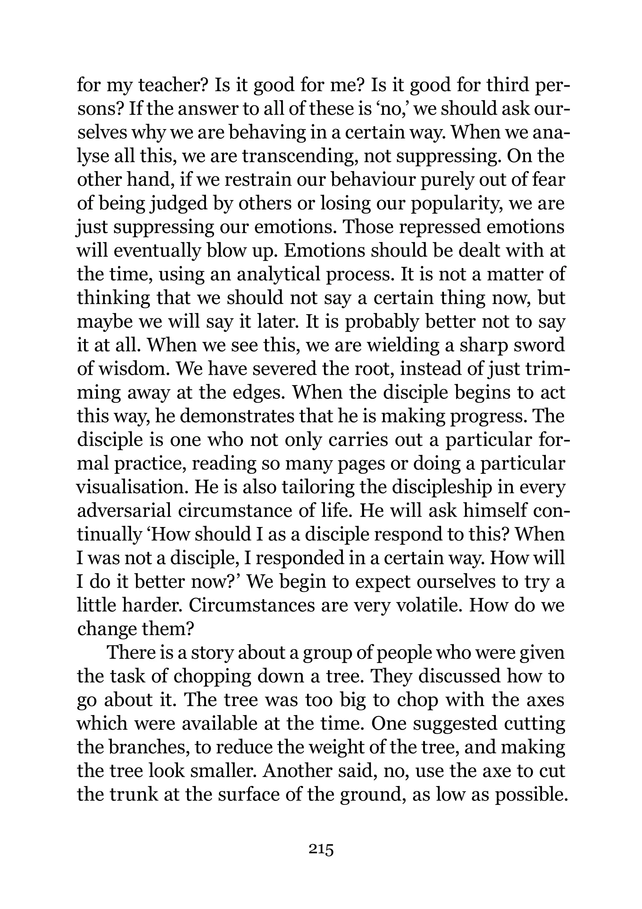 for my teacher? Is it good for me? Is it good for third per-
sons? If the answer to all of these is ‘no,’ we should ask our-
selves why we are behaving in a certain way. When we ana-
lyse all this, we are transcending, not suppressing. On the
other hand, if we restrain our behaviour purely out of fear
of being judged by others or losing our popularity, we are
just suppressing our emotions. Those repressed emotions
will eventually blow up. Emotions should be dealt with at
the time, using an analytical process. It is not a matter of
thinking that we should not say a certain thing now, but
maybe we will say it later. It is probably better not to say
it at all. When we see this, we are wielding a sharp sword
of wisdom. We have severed the root, instead of just trim-
ming away at the edges. When the disciple begins to act
this way, he demonstrates that he is making progress. The
disciple is one who not only carries out a particular for-
mal practice, reading so many pages or doing a particular
visualisation. He is also tailoring the discipleship in every
adversarial circumstance of life. He will ask himself con-
tinually ‘How should I as a disciple respond to this? When
I was not a disciple, I responded in a certain way. How will
I do it better now?’ We begin to expect ourselves to try a
little harder. Circumstances are very volatile. How do we
change them?
     There is a story about a group of people who were given
the task of chopping down a tree. They discussed how to
go about it. The tree was too big to chop with the axes
which were available at the time. One suggested cutting
the branches, to reduce the weight of the tree, and making
the tree look smaller. Another said, no, use the axe to cut
the trunk at the surface of the ground, as low as possible.

                             215
 
