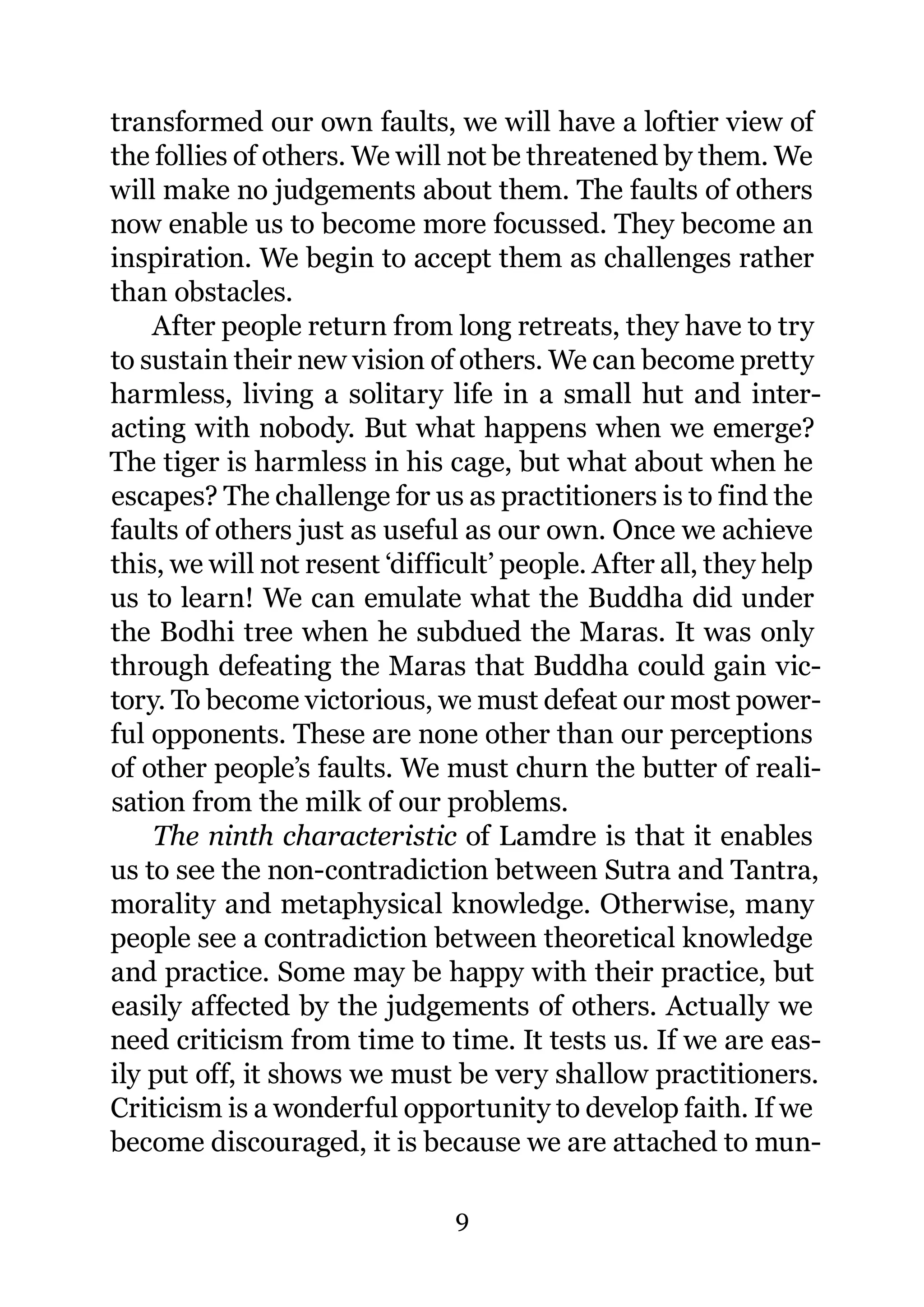 transformed our own faults, we will have a loftier view of
the follies of others. We will not be threatened by them. We
will make no judgements about them. The faults of others
now enable us to become more focussed. They become an
inspiration. We begin to accept them as challenges rather
than obstacles.
    After people return from long retreats, they have to try
to sustain their new vision of others. We can become pretty
harmless, living a solitary life in a small hut and inter-
acting with nobody. But what happens when we emerge?
The tiger is harmless in his cage, but what about when he
escapes? The challenge for us as practitioners is to find the
faults of others just as useful as our own. Once we achieve
this, we will not resent ‘difficult’ people. After all, they help
us to learn! We can emulate what the Buddha did under
the Bodhi tree when he subdued the Maras. It was only
through defeating the Maras that Buddha could gain vic-
tory. To become victorious, we must defeat our most power-
ful opponents. These are none other than our perceptions
of other people’s faults. We must churn the butter of reali-
sation from the milk of our problems.
    The ninth characteristic of Lamdre is that it enables
us to see the non-contradiction between Sutra and Tantra,
morality and metaphysical knowledge. Otherwise, many
people see a contradiction between theoretical knowledge
and practice. Some may be happy with their practice, but
easily affected by the judgements of others. Actually we
need criticism from time to time. It tests us. If we are eas-
ily put off, it shows we must be very shallow practitioners.
Criticism is a wonderful opportunity to develop faith. If we
become discouraged, it is because we are attached to mun-

                               9
 