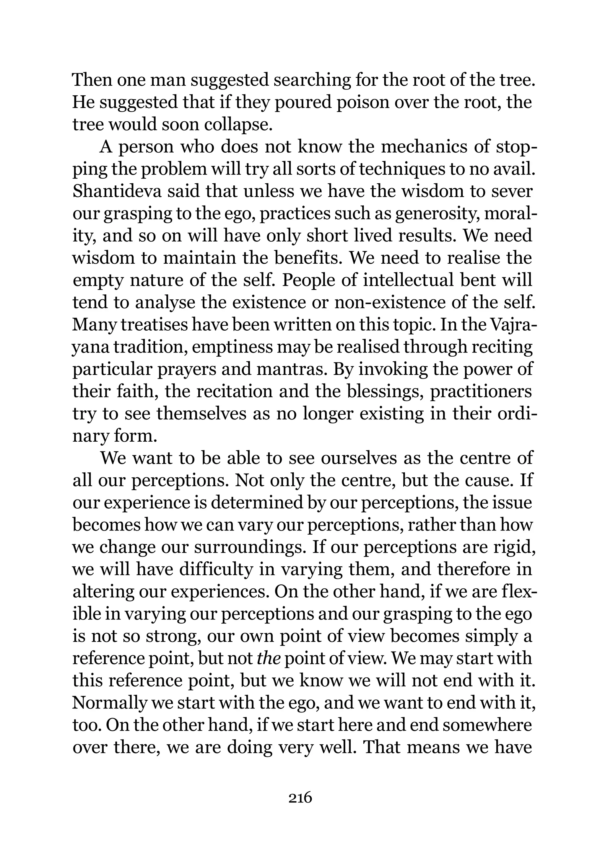 Then one man suggested searching for the root of the tree.
He suggested that if they poured poison over the root, the
tree would soon collapse.
    A person who does not know the mechanics of stop-
ping the problem will try all sorts of techniques to no avail.
Shantideva said that unless we have the wisdom to sever
our grasping to the ego, practices such as generosity, moral-
ity, and so on will have only short lived results. We need
wisdom to maintain the benefits. We need to realise the
empty nature of the self. People of intellectual bent will
tend to analyse the existence or non-existence of the self.
Many treatises have been written on this topic. In the Vajra-
yana tradition, emptiness may be realised through reciting
particular prayers and mantras. By invoking the power of
their faith, the recitation and the blessings, practitioners
try to see themselves as no longer existing in their ordi-
nary form.
     We want to be able to see ourselves as the centre of
all our perceptions. Not only the centre, but the cause. If
our experience is determined by our perceptions, the issue
becomes how we can vary our perceptions, rather than how
we change our surroundings. If our perceptions are rigid,
we will have difficulty in varying them, and therefore in
altering our experiences. On the other hand, if we are flex-
ible in varying our perceptions and our grasping to the ego
is not so strong, our own point of view becomes simply a
reference point, but not the point of view. We may start with
this reference point, but we know we will not end with it.
Normally we start with the ego, and we want to end with it,
too. On the other hand, if we start here and end somewhere
over there, we are doing very well. That means we have

                            216
 