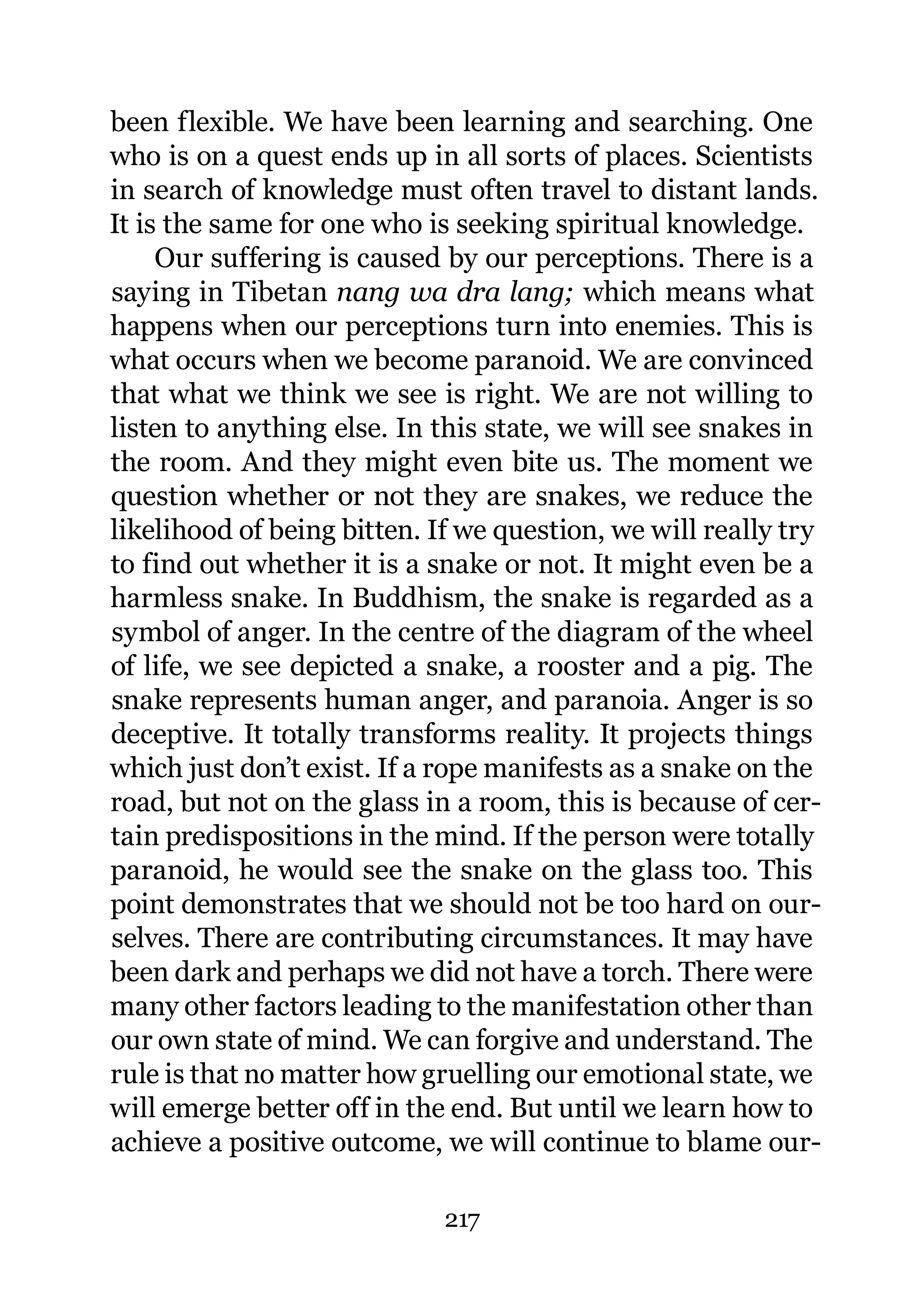 been flexible. We have been learning and searching. One
who is on a quest ends up in all sorts of places. Scientists
in search of knowledge must often travel to distant lands.
It is the same for one who is seeking spiritual knowledge.
     Our suffering is caused by our perceptions. There is a
saying in Tibetan nang wa dra lang; which means what
happens when our perceptions turn into enemies. This is
what occurs when we become paranoid. We are convinced
that what we think we see is right. We are not willing to
listen to anything else. In this state, we will see snakes in
the room. And they might even bite us. The moment we
question whether or not they are snakes, we reduce the
likelihood of being bitten. If we question, we will really try
to find out whether it is a snake or not. It might even be a
harmless snake. In Buddhism, the snake is regarded as a
symbol of anger. In the centre of the diagram of the wheel
of life, we see depicted a snake, a rooster and a pig. The
snake represents human anger, and paranoia. Anger is so
deceptive. It totally transforms reality. It projects things
which just don’t exist. If a rope manifests as a snake on the
road, but not on the glass in a room, this is because of cer-
tain predispositions in the mind. If the person were totally
paranoid, he would see the snake on the glass too. This
point demonstrates that we should not be too hard on our-
selves. There are contributing circumstances. It may have
been dark and perhaps we did not have a torch. There were
many other factors leading to the manifestation other than
our own state of mind. We can forgive and understand. The
rule is that no matter how gruelling our emotional state, we
will emerge better off in the end. But until we learn how to
achieve a positive outcome, we will continue to blame our-

                             217
 