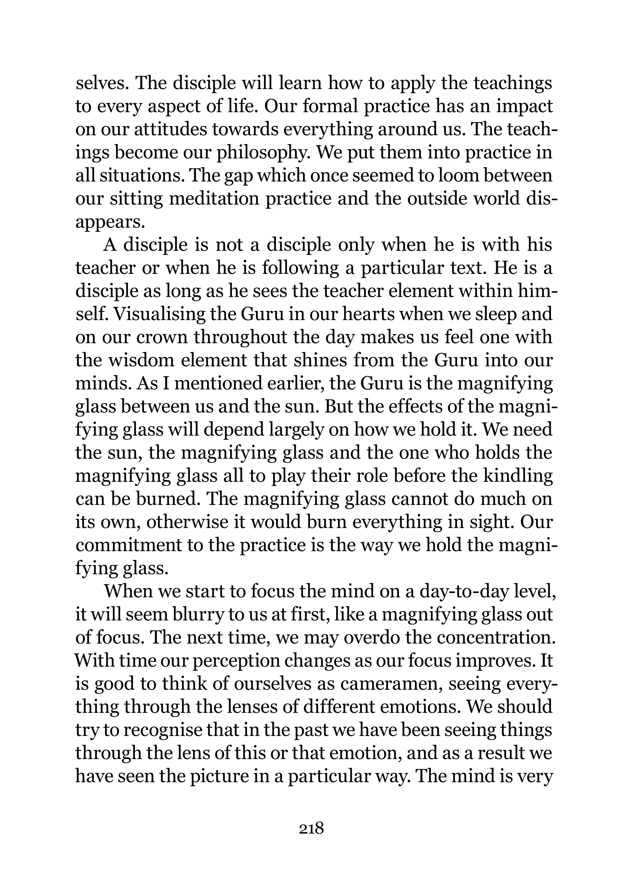 selves. The disciple will learn how to apply the teachings
to every aspect of life. Our formal practice has an impact
on our attitudes towards everything around us. The teach-
ings become our philosophy. We put them into practice in
all situations. The gap which once seemed to loom between
our sitting meditation practice and the outside world dis-
appears.
    A disciple is not a disciple only when he is with his
teacher or when he is following a particular text. He is a
disciple as long as he sees the teacher element within him-
self. Visualising the Guru in our hearts when we sleep and
on our crown throughout the day makes us feel one with
the wisdom element that shines from the Guru into our
minds. As I mentioned earlier, the Guru is the magnifying
glass between us and the sun. But the effects of the magni-
fying glass will depend largely on how we hold it. We need
the sun, the magnifying glass and the one who holds the
magnifying glass all to play their role before the kindling
can be burned. The magnifying glass cannot do much on
its own, otherwise it would burn everything in sight. Our
commitment to the practice is the way we hold the magni-
fying glass.
     When we start to focus the mind on a day-to-day level,
it will seem blurry to us at first, like a magnifying glass out
of focus. The next time, we may overdo the concentration.
With time our perception changes as our focus improves. It
is good to think of ourselves as cameramen, seeing every-
thing through the lenses of different emotions. We should
try to recognise that in the past we have been seeing things
through the lens of this or that emotion, and as a result we
have seen the picture in a particular way. The mind is very

                             218
 