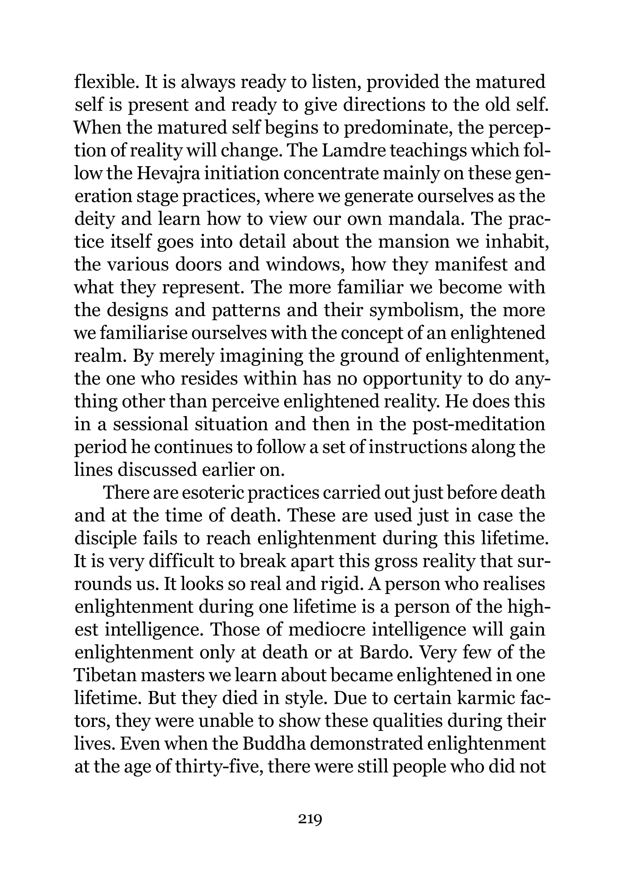 flexible. It is always ready to listen, provided the matured
self is present and ready to give directions to the old self.
When the matured self begins to predominate, the percep-
tion of reality will change. The Lamdre teachings which fol-
low the Hevajra initiation concentrate mainly on these gen-
eration stage practices, where we generate ourselves as the
deity and learn how to view our own mandala. The prac-
tice itself goes into detail about the mansion we inhabit,
the various doors and windows, how they manifest and
what they represent. The more familiar we become with
the designs and patterns and their symbolism, the more
we familiarise ourselves with the concept of an enlightened
realm. By merely imagining the ground of enlightenment,
the one who resides within has no opportunity to do any-
thing other than perceive enlightened reality. He does this
in a sessional situation and then in the post-meditation
period he continues to follow a set of instructions along the
lines discussed earlier on.
     There are esoteric practices carried out just before death
and at the time of death. These are used just in case the
disciple fails to reach enlightenment during this lifetime.
It is very difficult to break apart this gross reality that sur-
rounds us. It looks so real and rigid. A person who realises
enlightenment during one lifetime is a person of the high-
est intelligence. Those of mediocre intelligence will gain
enlightenment only at death or at Bardo. Very few of the
Tibetan masters we learn about became enlightened in one
lifetime. But they died in style. Due to certain karmic fac-
tors, they were unable to show these qualities during their
lives. Even when the Buddha demonstrated enlightenment
at the age of thirty-five, there were still people who did not

                              219
 