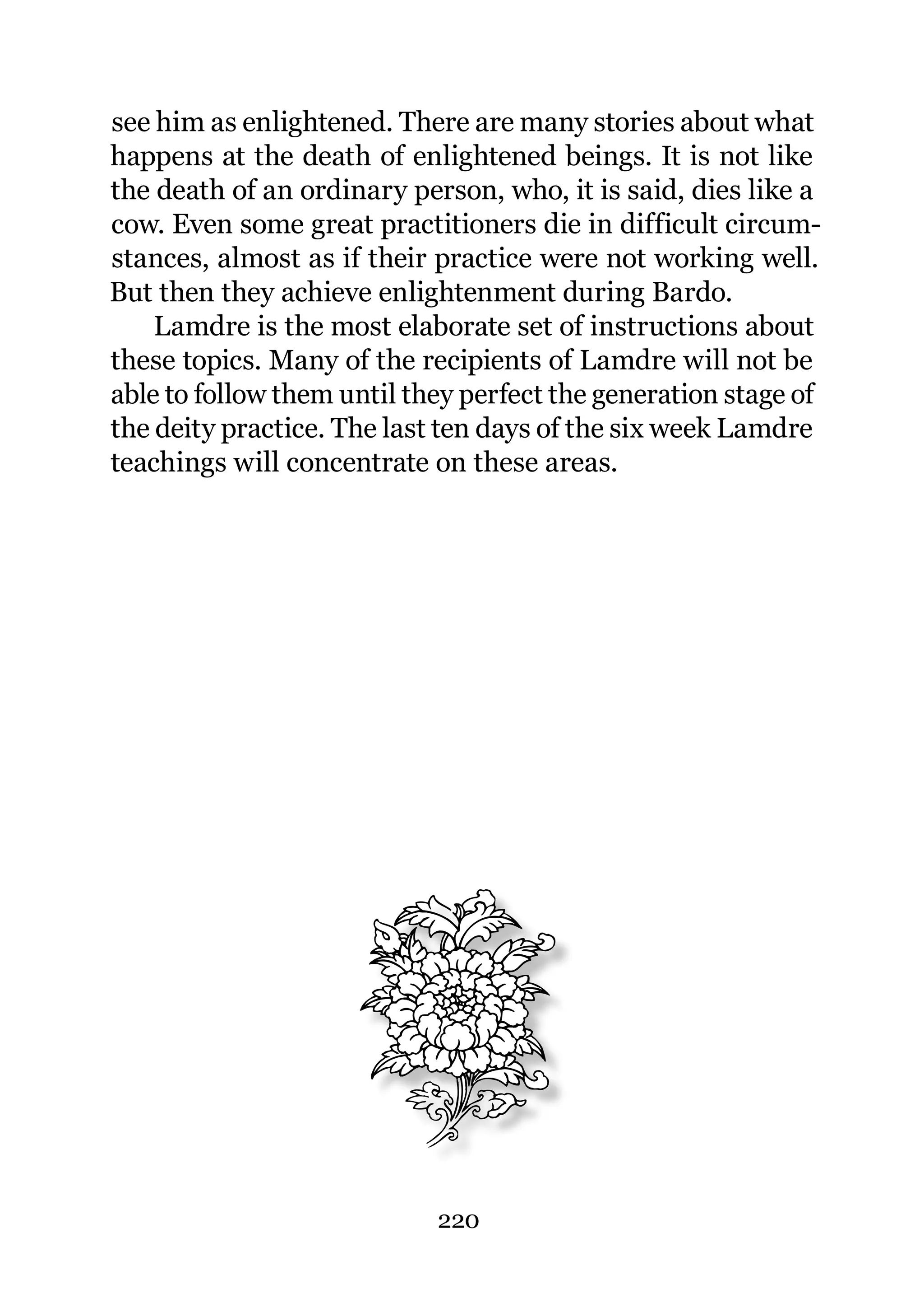 see him as enlightened. There are many stories about what
happens at the death of enlightened beings. It is not like
the death of an ordinary person, who, it is said, dies like a
cow. Even some great practitioners die in difficult circum-
stances, almost as if their practice were not working well.
But then they achieve enlightenment during Bardo.
    Lamdre is the most elaborate set of instructions about
these topics. Many of the recipients of Lamdre will not be
able to follow them until they perfect the generation stage of
the deity practice. The last ten days of the six week Lamdre
teachings will concentrate on these areas.




                            220
 