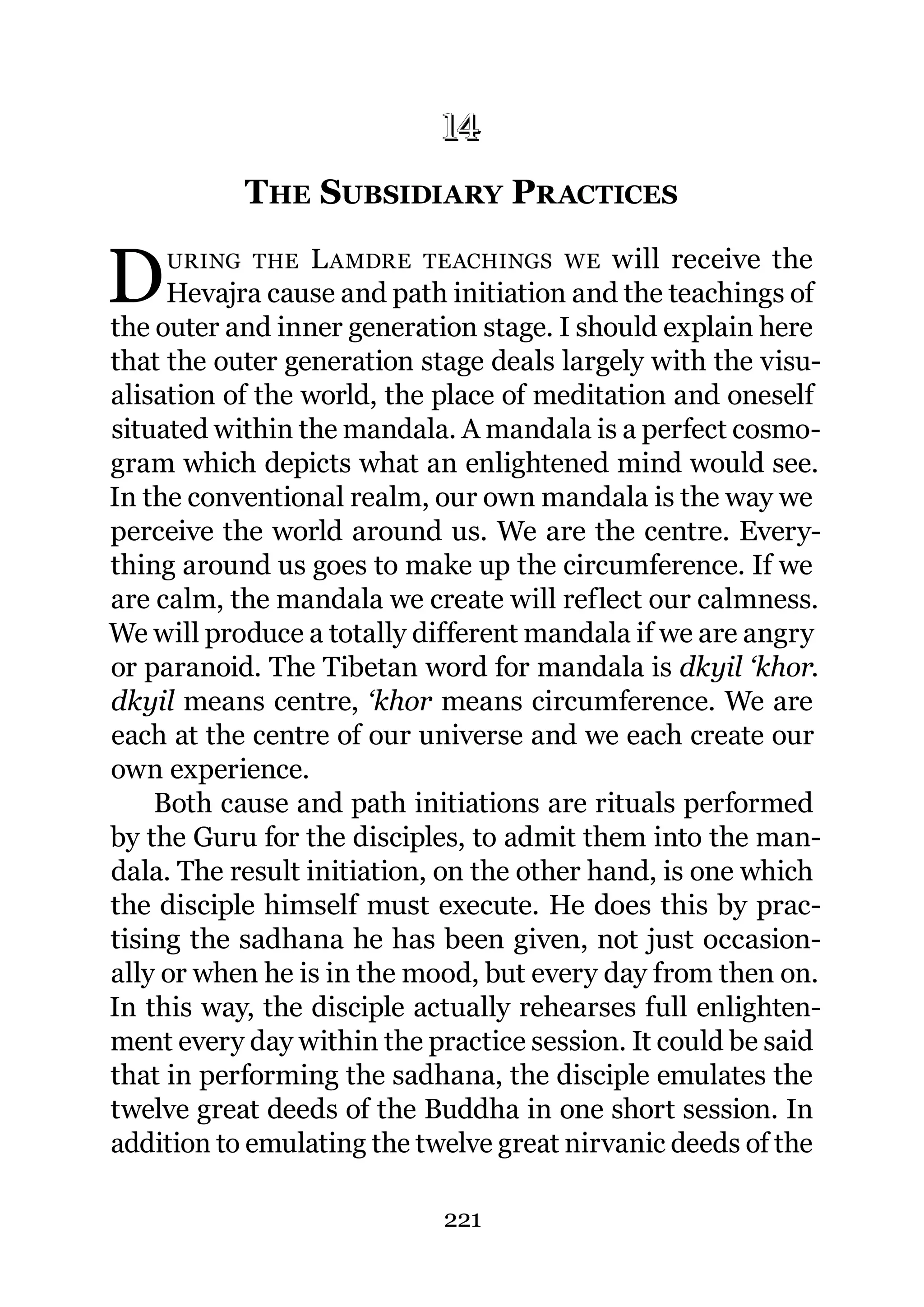 14
            THE SUBSIDIARY PRACTICES
           14.




D   URING THE     L AMDRE TEACHINGS WE will receive the
     Hevajra cause and path initiation and the teachings of
the outer and inner generation stage. I should explain here
that the outer generation stage deals largely with the visu-
alisation of the world, the place of meditation and oneself
situated within the mandala. A mandala is a perfect cosmo-
gram which depicts what an enlightened mind would see.
In the conventional realm, our own mandala is the way we
perceive the world around us. We are the centre. Every-
thing around us goes to make up the circumference. If we
are calm, the mandala we create will reflect our calmness.
We will produce a totally different mandala if we are angry
or paranoid. The Tibetan word for mandala is dkyil ‘khor.
dkyil means centre, ‘khor means circumference. We are
each at the centre of our universe and we each create our
own experience.
    Both cause and path initiations are rituals performed
by the Guru for the disciples, to admit them into the man-
dala. The result initiation, on the other hand, is one which
the disciple himself must execute. He does this by prac-
tising the sadhana he has been given, not just occasion-
ally or when he is in the mood, but every day from then on.
In this way, the disciple actually rehearses full enlighten-
ment every day within the practice session. It could be said
that in performing the sadhana, the disciple emulates the
twelve great deeds of the Buddha in one short session. In
addition to emulating the twelve great nirvanic deeds of the

                            221
 