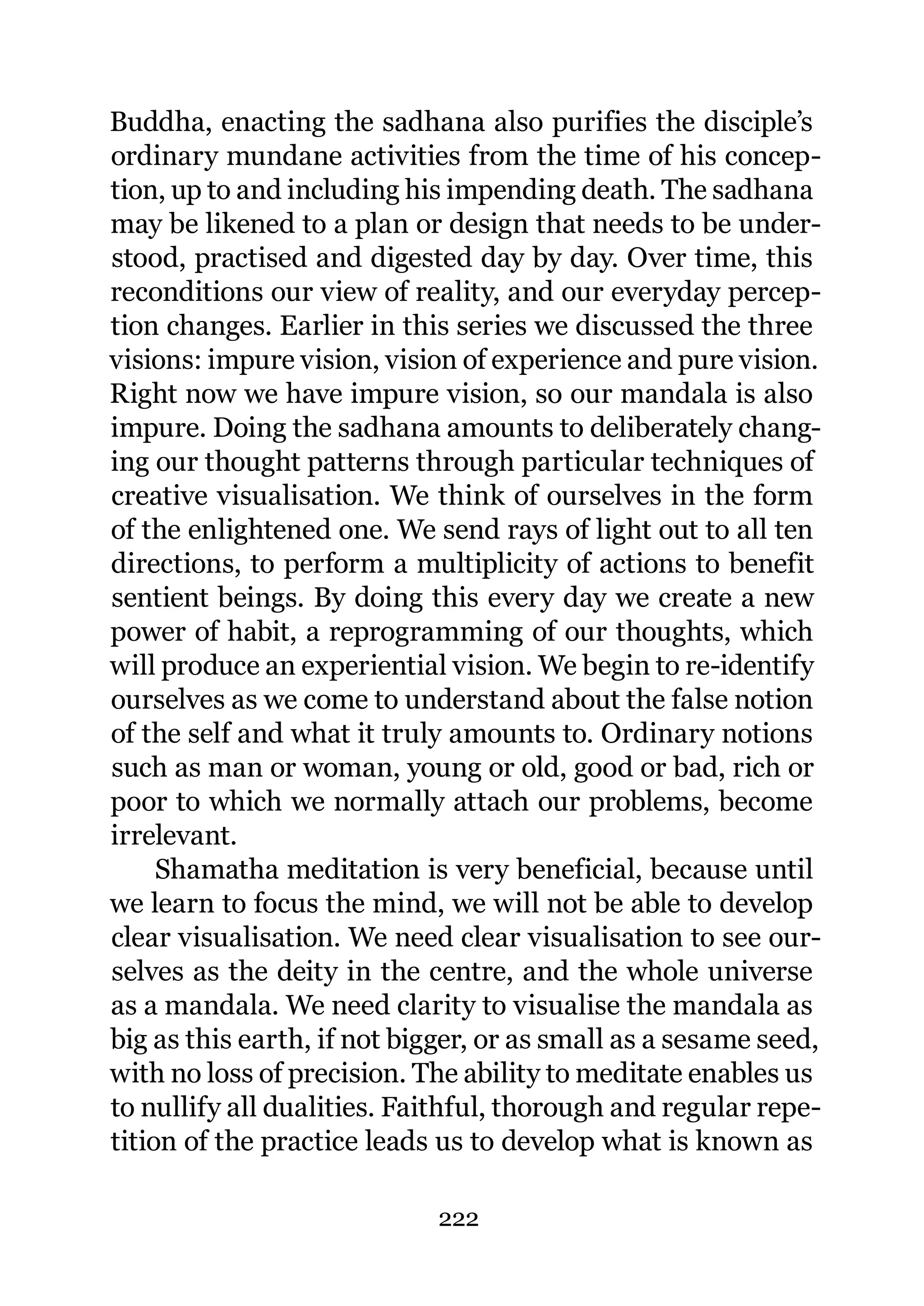 Buddha, enacting the sadhana also purifies the disciple’s
ordinary mundane activities from the time of his concep-
tion, up to and including his impending death. The sadhana
may be likened to a plan or design that needs to be under-
stood, practised and digested day by day. Over time, this
reconditions our view of reality, and our everyday percep-
tion changes. Earlier in this series we discussed the three
visions: impure vision, vision of experience and pure vision.
Right now we have impure vision, so our mandala is also
impure. Doing the sadhana amounts to deliberately chang-
ing our thought patterns through particular techniques of
creative visualisation. We think of ourselves in the form
of the enlightened one. We send rays of light out to all ten
directions, to perform a multiplicity of actions to benefit
sentient beings. By doing this every day we create a new
power of habit, a reprogramming of our thoughts, which
will produce an experiential vision. We begin to re-identify
ourselves as we come to understand about the false notion
of the self and what it truly amounts to. Ordinary notions
such as man or woman, young or old, good or bad, rich or
poor to which we normally attach our problems, become
irrelevant.
     Shamatha meditation is very beneficial, because until
we learn to focus the mind, we will not be able to develop
clear visualisation. We need clear visualisation to see our-
selves as the deity in the centre, and the whole universe
as a mandala. We need clarity to visualise the mandala as
big as this earth, if not bigger, or as small as a sesame seed,
with no loss of precision. The ability to meditate enables us
to nullify all dualities. Faithful, thorough and regular repe-
tition of the practice leads us to develop what is known as

                             222
 