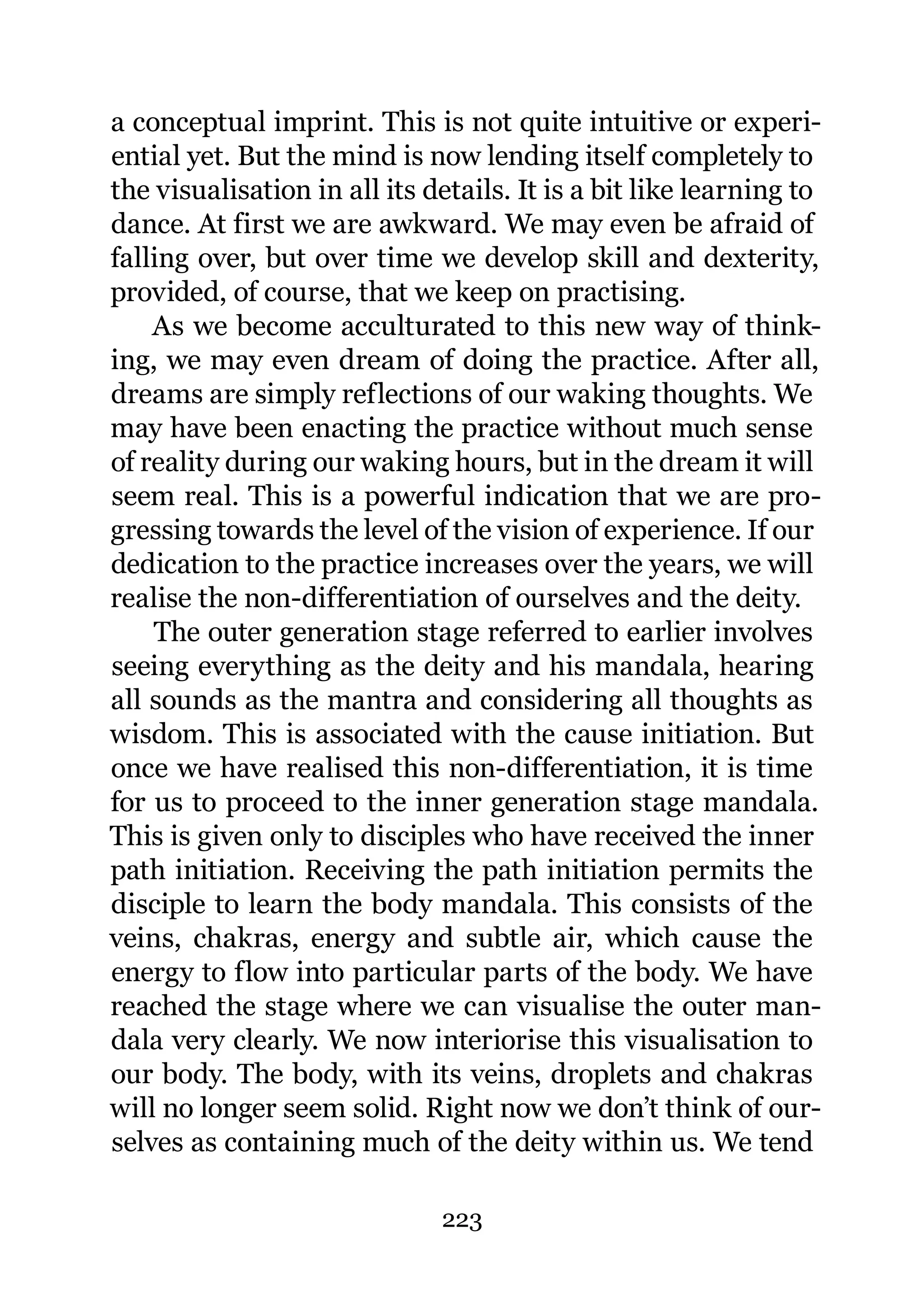 a conceptual imprint. This is not quite intuitive or experi-
ential yet. But the mind is now lending itself completely to
the visualisation in all its details. It is a bit like learning to
dance. At first we are awkward. We may even be afraid of
falling over, but over time we develop skill and dexterity,
provided, of course, that we keep on practising.
    As we become acculturated to this new way of think-
ing, we may even dream of doing the practice. After all,
dreams are simply reflections of our waking thoughts. We
may have been enacting the practice without much sense
of reality during our waking hours, but in the dream it will
seem real. This is a powerful indication that we are pro-
gressing towards the level of the vision of experience. If our
dedication to the practice increases over the years, we will
realise the non-differentiation of ourselves and the deity.
    The outer generation stage referred to earlier involves
seeing everything as the deity and his mandala, hearing
all sounds as the mantra and considering all thoughts as
wisdom. This is associated with the cause initiation. But
once we have realised this non-differentiation, it is time
for us to proceed to the inner generation stage mandala.
This is given only to disciples who have received the inner
path initiation. Receiving the path initiation permits the
disciple to learn the body mandala. This consists of the
veins, chakras, energy and subtle air, which cause the
energy to flow into particular parts of the body. We have
reached the stage where we can visualise the outer man-
dala very clearly. We now interiorise this visualisation to
our body. The body, with its veins, droplets and chakras
will no longer seem solid. Right now we don’t think of our-
selves as containing much of the deity within us. We tend

                              223
 