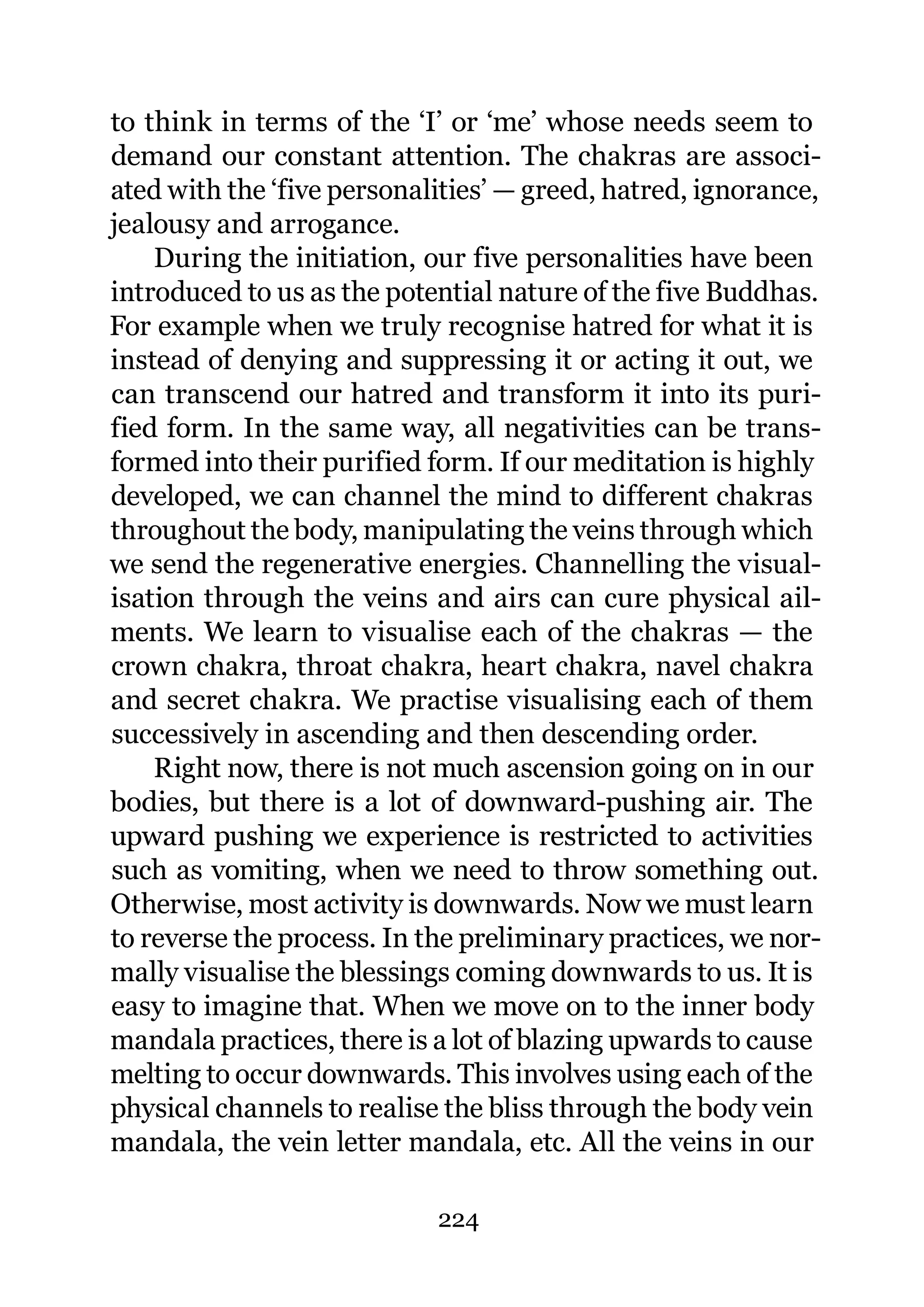 to think in terms of the ‘I’ or ‘me’ whose needs seem to
demand our constant attention. The chakras are associ-
ated with the ‘five personalities’ — greed, hatred, ignorance,
jealousy and arrogance.
    During the initiation, our five personalities have been
introduced to us as the potential nature of the five Buddhas.
For example when we truly recognise hatred for what it is
instead of denying and suppressing it or acting it out, we
can transcend our hatred and transform it into its puri-
fied form. In the same way, all negativities can be trans-
formed into their purified form. If our meditation is highly
developed, we can channel the mind to different chakras
throughout the body, manipulating the veins through which
we send the regenerative energies. Channelling the visual-
isation through the veins and airs can cure physical ail-
ments. We learn to visualise each of the chakras — the
crown chakra, throat chakra, heart chakra, navel chakra
and secret chakra. We practise visualising each of them
successively in ascending and then descending order.
    Right now, there is not much ascension going on in our
bodies, but there is a lot of downward-pushing air. The
upward pushing we experience is restricted to activities
such as vomiting, when we need to throw something out.
Otherwise, most activity is downwards. Now we must learn
to reverse the process. In the preliminary practices, we nor-
mally visualise the blessings coming downwards to us. It is
easy to imagine that. When we move on to the inner body
mandala practices, there is a lot of blazing upwards to cause
melting to occur downwards. This involves using each of the
physical channels to realise the bliss through the body vein
mandala, the vein letter mandala, etc. All the veins in our

                            224
 