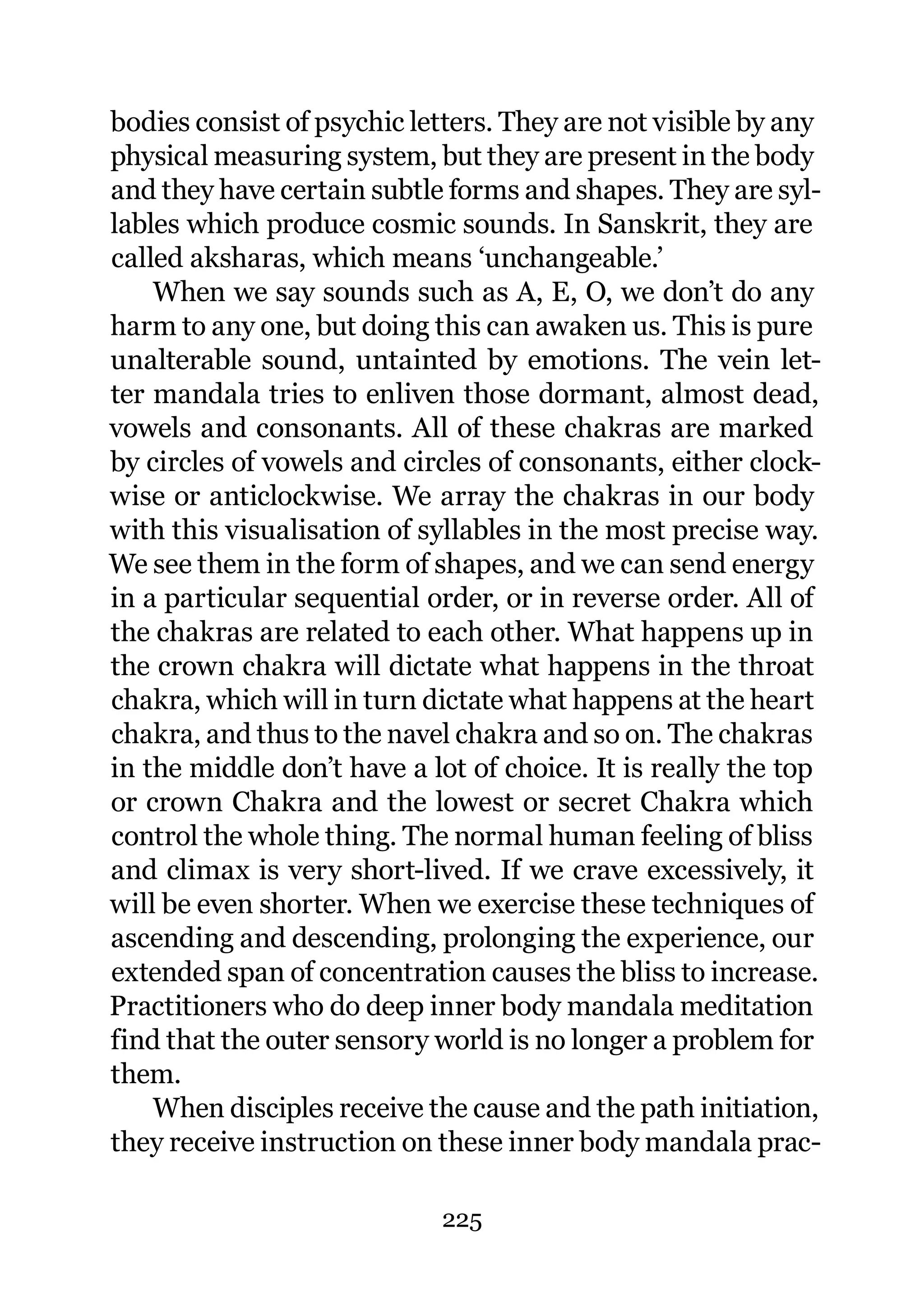 bodies consist of psychic letters. They are not visible by any
physical measuring system, but they are present in the body
and they have certain subtle forms and shapes. They are syl-
lables which produce cosmic sounds. In Sanskrit, they are
called aksharas, which means ‘unchangeable.’
    When we say sounds such as A, E, O, we don’t do any
harm to any one, but doing this can awaken us. This is pure
unalterable sound, untainted by emotions. The vein let-
ter mandala tries to enliven those dormant, almost dead,
vowels and consonants. All of these chakras are marked
by circles of vowels and circles of consonants, either clock-
wise or anticlockwise. We array the chakras in our body
with this visualisation of syllables in the most precise way.
We see them in the form of shapes, and we can send energy
in a particular sequential order, or in reverse order. All of
the chakras are related to each other. What happens up in
the crown chakra will dictate what happens in the throat
chakra, which will in turn dictate what happens at the heart
chakra, and thus to the navel chakra and so on. The chakras
in the middle don’t have a lot of choice. It is really the top
or crown Chakra and the lowest or secret Chakra which
control the whole thing. The normal human feeling of bliss
and climax is very short-lived. If we crave excessively, it
will be even shorter. When we exercise these techniques of
ascending and descending, prolonging the experience, our
extended span of concentration causes the bliss to increase.
Practitioners who do deep inner body mandala meditation
find that the outer sensory world is no longer a problem for
them.
    When disciples receive the cause and the path initiation,
they receive instruction on these inner body mandala prac-

                            225
 