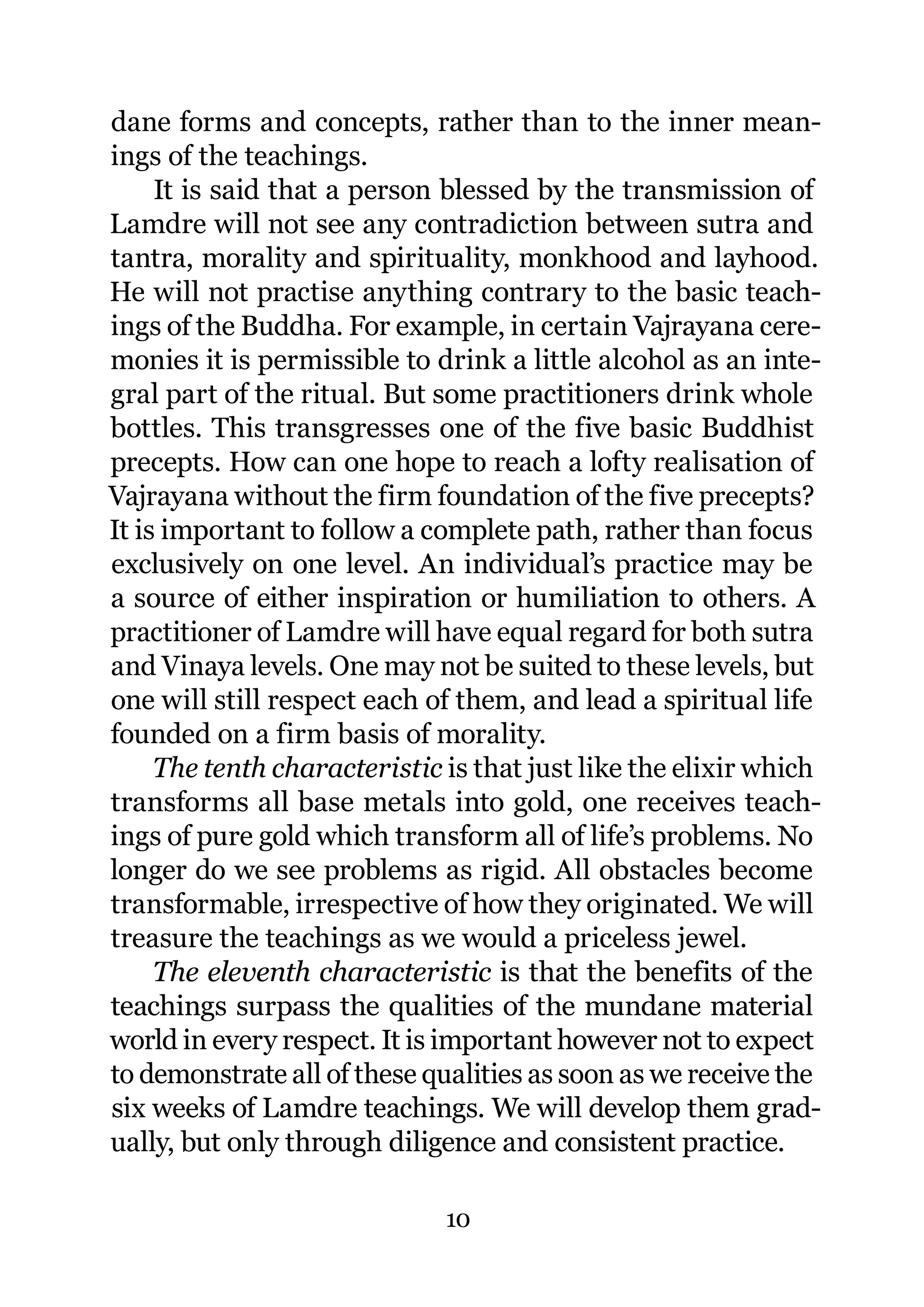 dane forms and concepts, rather than to the inner mean-
ings of the teachings.
     It is said that a person blessed by the transmission of
Lamdre will not see any contradiction between sutra and
tantra, morality and spirituality, monkhood and layhood.
He will not practise anything contrary to the basic teach-
ings of the Buddha. For example, in certain Vajrayana cere-
monies it is permissible to drink a little alcohol as an inte-
gral part of the ritual. But some practitioners drink whole
bottles. This transgresses one of the five basic Buddhist
precepts. How can one hope to reach a lofty realisation of
Vajrayana without the firm foundation of the five precepts?
It is important to follow a complete path, rather than focus
exclusively on one level. An individual’s practice may be
a source of either inspiration or humiliation to others. A
practitioner of Lamdre will have equal regard for both sutra
and Vinaya levels. One may not be suited to these levels, but
one will still respect each of them, and lead a spiritual life
founded on a firm basis of morality.
     The tenth characteristic is that just like the elixir which
transforms all base metals into gold, one receives teach-
ings of pure gold which transform all of life’s problems. No
longer do we see problems as rigid. All obstacles become
transformable, irrespective of how they originated. We will
treasure the teachings as we would a priceless jewel.
     The eleventh characteristic is that the benefits of the
teachings surpass the qualities of the mundane material
world in every respect. It is important however not to expect
to demonstrate all of these qualities as soon as we receive the
six weeks of Lamdre teachings. We will develop them grad-
ually, but only through diligence and consistent practice.

                              10
 