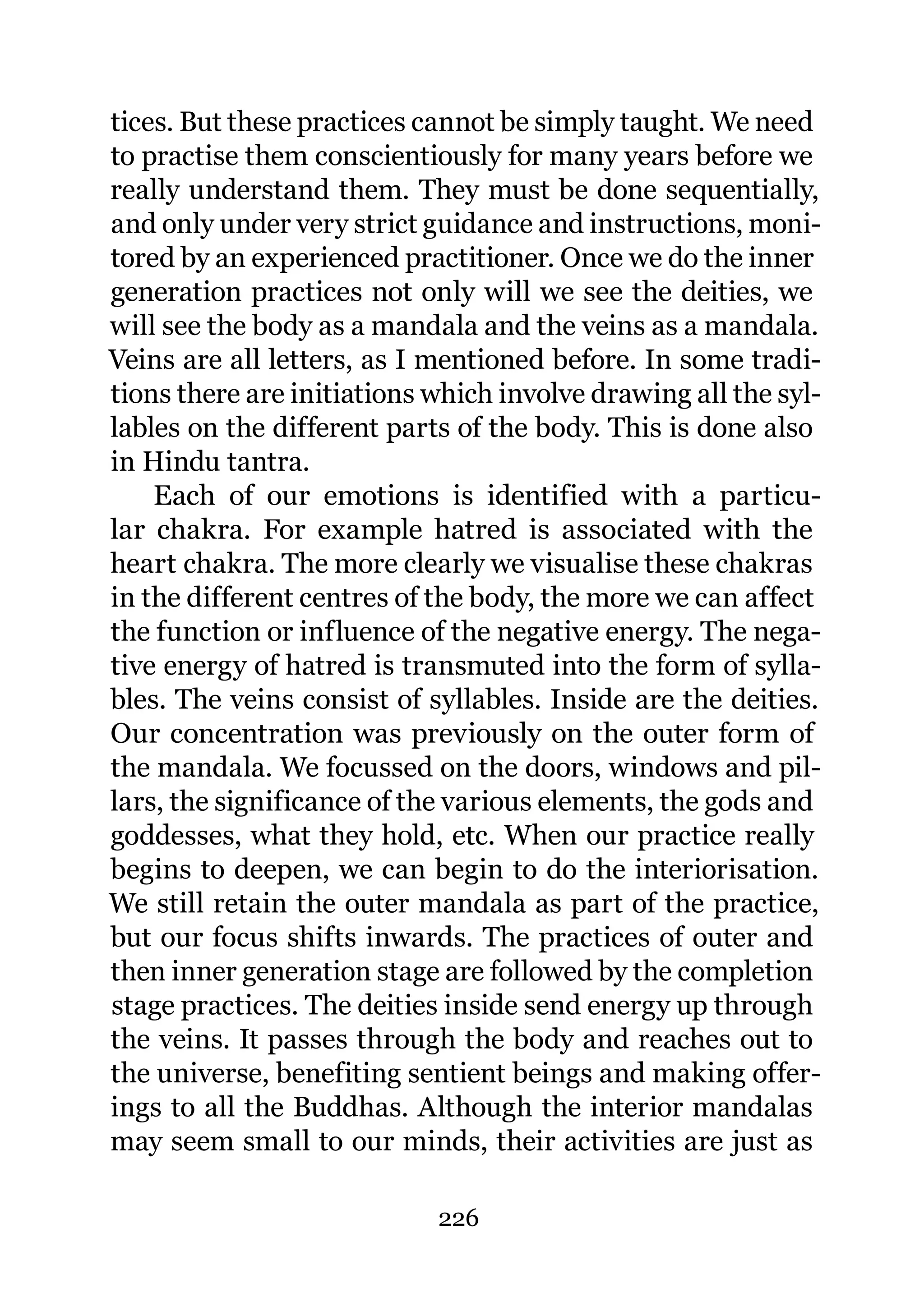 tices. But these practices cannot be simply taught. We need
to practise them conscientiously for many years before we
really understand them. They must be done sequentially,
and only under very strict guidance and instructions, moni-
tored by an experienced practitioner. Once we do the inner
generation practices not only will we see the deities, we
will see the body as a mandala and the veins as a mandala.
Veins are all letters, as I mentioned before. In some tradi-
tions there are initiations which involve drawing all the syl-
lables on the different parts of the body. This is done also
in Hindu tantra.
    Each of our emotions is identified with a particu-
lar chakra. For example hatred is associated with the
heart chakra. The more clearly we visualise these chakras
in the different centres of the body, the more we can affect
the function or influence of the negative energy. The nega-
tive energy of hatred is transmuted into the form of sylla-
bles. The veins consist of syllables. Inside are the deities.
Our concentration was previously on the outer form of
the mandala. We focussed on the doors, windows and pil-
lars, the significance of the various elements, the gods and
goddesses, what they hold, etc. When our practice really
begins to deepen, we can begin to do the interiorisation.
We still retain the outer mandala as part of the practice,
but our focus shifts inwards. The practices of outer and
then inner generation stage are followed by the completion
stage practices. The deities inside send energy up through
the veins. It passes through the body and reaches out to
the universe, benefiting sentient beings and making offer-
ings to all the Buddhas. Although the interior mandalas
may seem small to our minds, their activities are just as

                            226
 