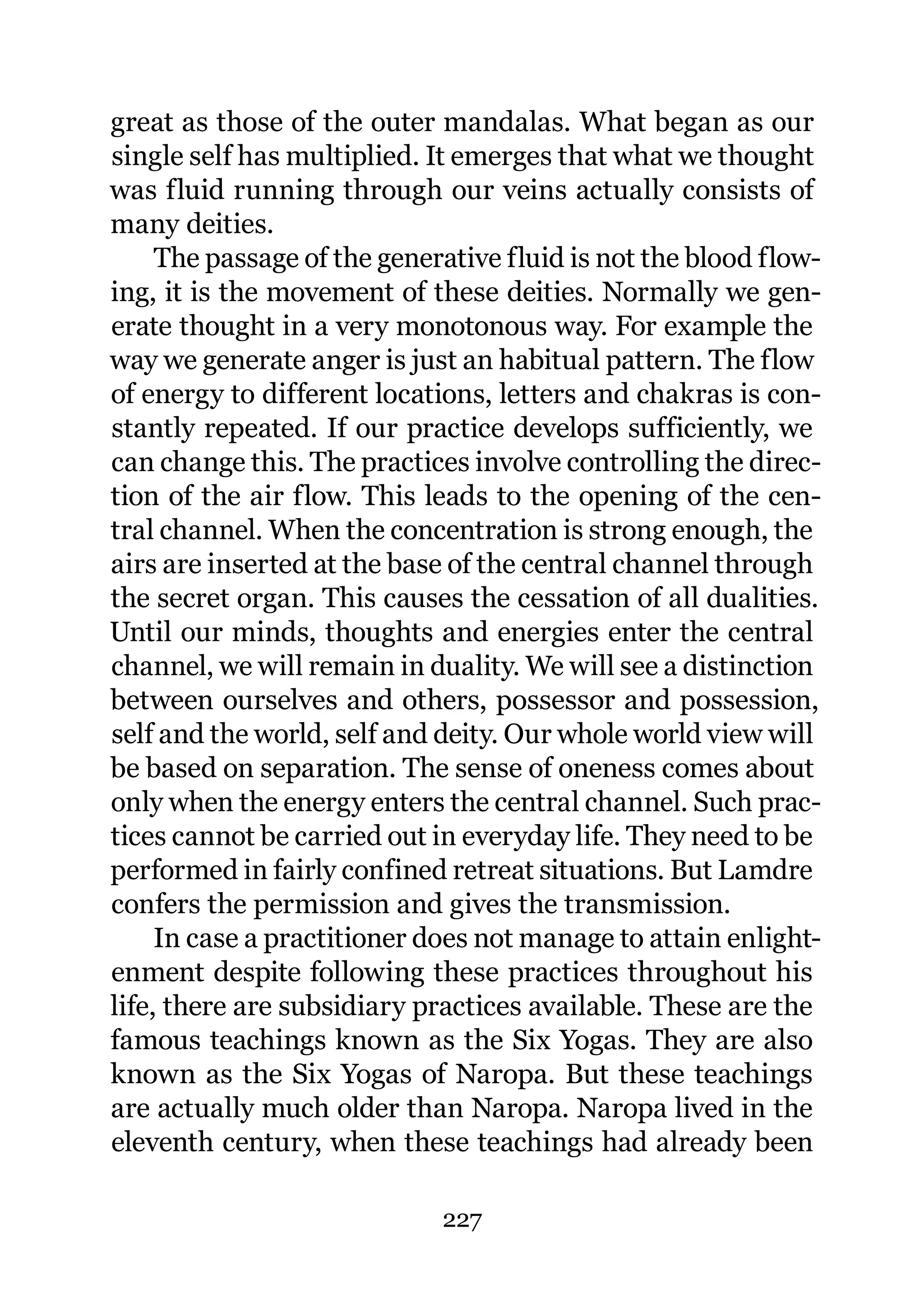 great as those of the outer mandalas. What began as our
single self has multiplied. It emerges that what we thought
was fluid running through our veins actually consists of
many deities.
     The passage of the generative fluid is not the blood flow-
ing, it is the movement of these deities. Normally we gen-
erate thought in a very monotonous way. For example the
way we generate anger is just an habitual pattern. The flow
of energy to different locations, letters and chakras is con-
stantly repeated. If our practice develops sufficiently, we
can change this. The practices involve controlling the direc-
tion of the air flow. This leads to the opening of the cen-
tral channel. When the concentration is strong enough, the
airs are inserted at the base of the central channel through
the secret organ. This causes the cessation of all dualities.
Until our minds, thoughts and energies enter the central
channel, we will remain in duality. We will see a distinction
between ourselves and others, possessor and possession,
self and the world, self and deity. Our whole world view will
be based on separation. The sense of oneness comes about
only when the energy enters the central channel. Such prac-
tices cannot be carried out in everyday life. They need to be
performed in fairly confined retreat situations. But Lamdre
confers the permission and gives the transmission.
     In case a practitioner does not manage to attain enlight-
enment despite following these practices throughout his
life, there are subsidiary practices available. These are the
famous teachings known as the Six Yogas. They are also
known as the Six Yogas of Naropa. But these teachings
are actually much older than Naropa. Naropa lived in the
eleventh century, when these teachings had already been

                             227
 