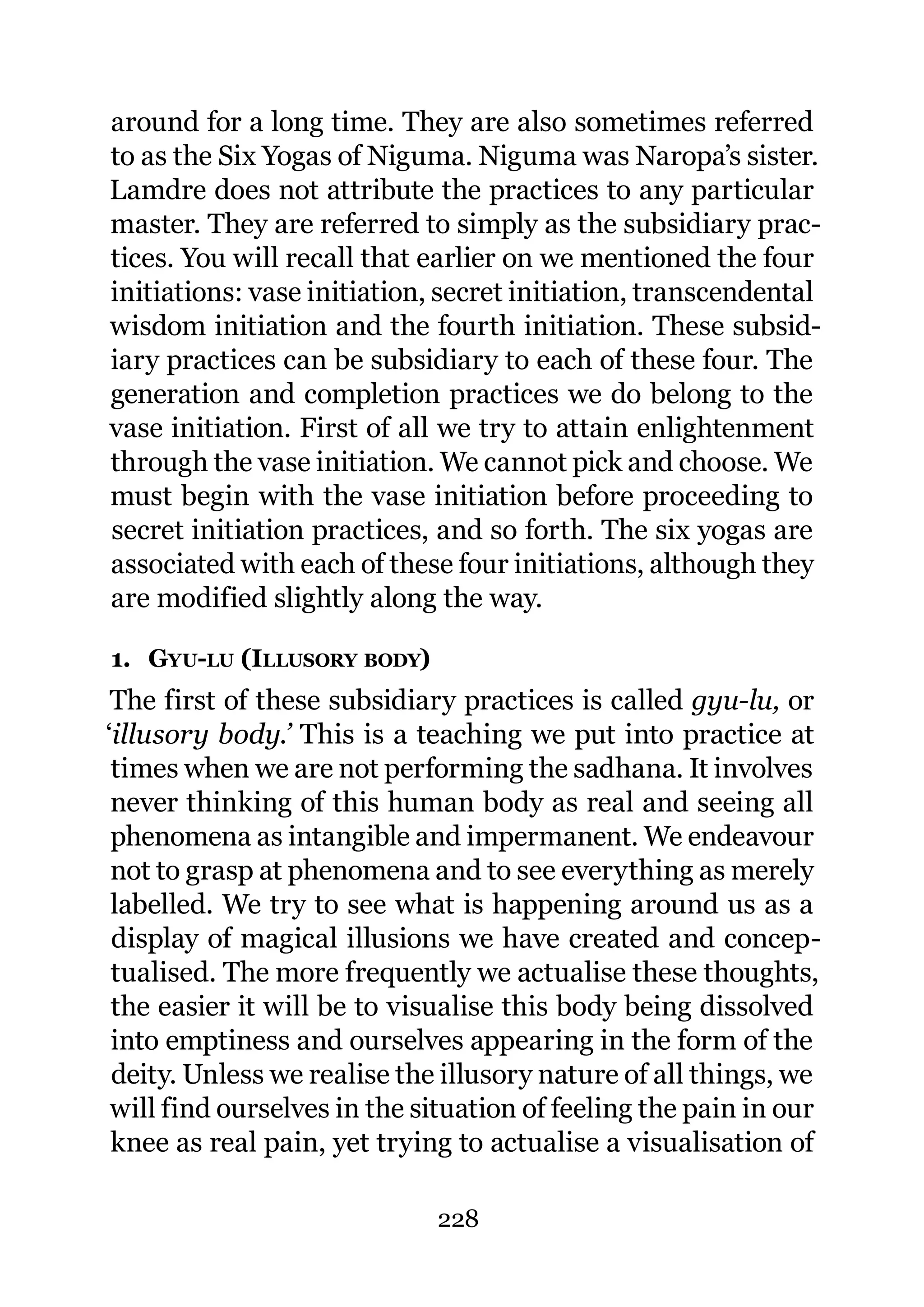 around for a long time. They are also sometimes referred
to as the Six Yogas of Niguma. Niguma was Naropa’s sister.
Lamdre does not attribute the practices to any particular
master. They are referred to simply as the subsidiary prac-
tices. You will recall that earlier on we mentioned the four
initiations: vase initiation, secret initiation, transcendental
wisdom initiation and the fourth initiation. These subsid-
iary practices can be subsidiary to each of these four. The
generation and completion practices we do belong to the
vase initiation. First of all we try to attain enlightenment
through the vase initiation. We cannot pick and choose. We
must begin with the vase initiation before proceeding to
secret initiation practices, and so forth. The six yogas are
associated with each of these four initiations, although they
are modified slightly along the way.

1. GYU-LU (ILLUSORY BODY)
 The first of these subsidiary practices is called gyu-lu, or
‘illusory body.’ This is a teaching we put into practice at
 times when we are not performing the sadhana. It involves
 never thinking of this human body as real and seeing all
 phenomena as intangible and impermanent. We endeavour
 not to grasp at phenomena and to see everything as merely
 labelled. We try to see what is happening around us as a
 display of magical illusions we have created and concep-
 tualised. The more frequently we actualise these thoughts,
 the easier it will be to visualise this body being dissolved
 into emptiness and ourselves appearing in the form of the
 deity. Unless we realise the illusory nature of all things, we
 will find ourselves in the situation of feeling the pain in our
 knee as real pain, yet trying to actualise a visualisation of

                             228
 