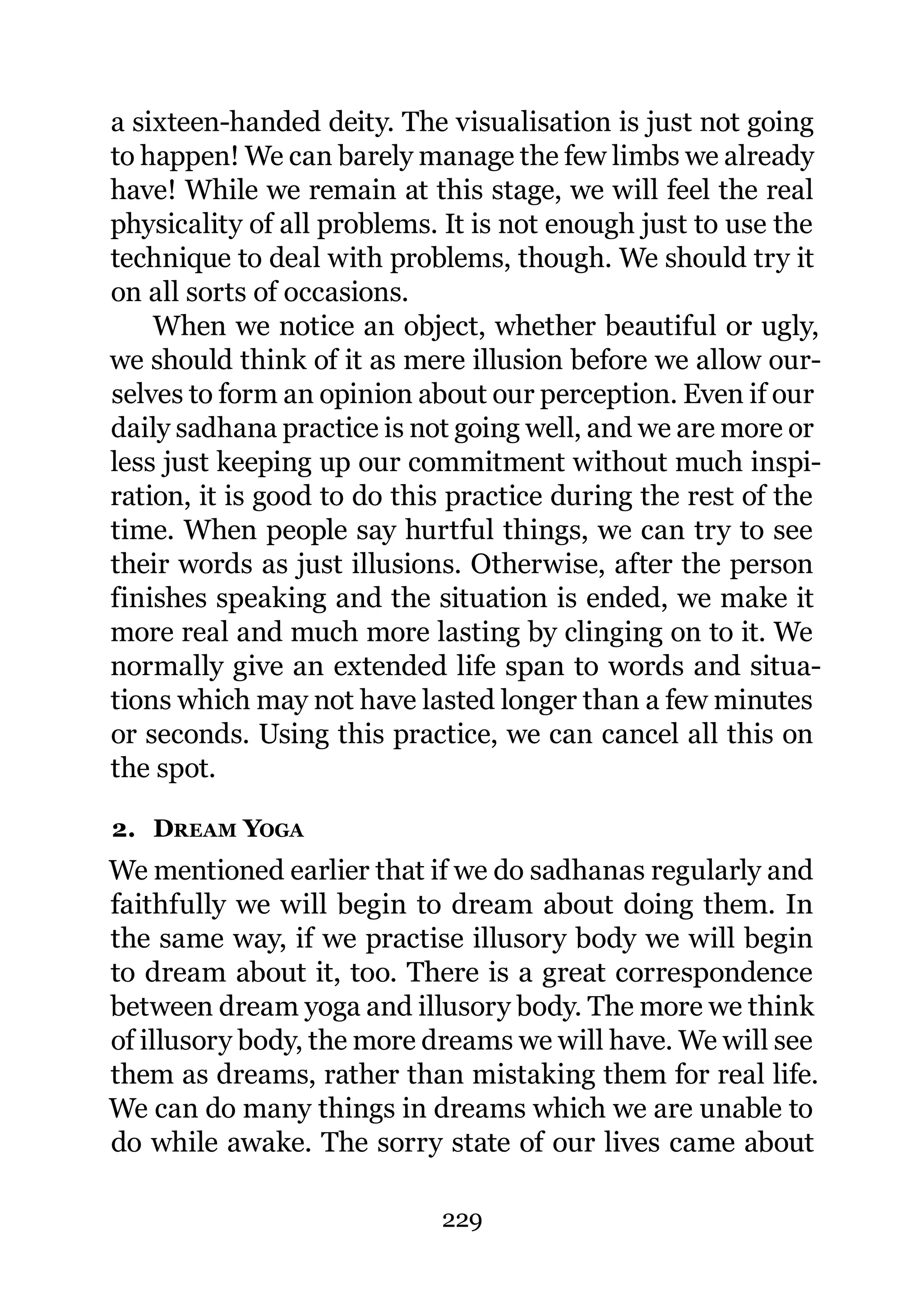 a sixteen-handed deity. The visualisation is just not going
to happen! We can barely manage the few limbs we already
have! While we remain at this stage, we will feel the real
physicality of all problems. It is not enough just to use the
technique to deal with problems, though. We should try it
on all sorts of occasions.
    When we notice an object, whether beautiful or ugly,
we should think of it as mere illusion before we allow our-
selves to form an opinion about our perception. Even if our
daily sadhana practice is not going well, and we are more or
less just keeping up our commitment without much inspi-
ration, it is good to do this practice during the rest of the
time. When people say hurtful things, we can try to see
their words as just illusions. Otherwise, after the person
finishes speaking and the situation is ended, we make it
more real and much more lasting by clinging on to it. We
normally give an extended life span to words and situa-
tions which may not have lasted longer than a few minutes
or seconds. Using this practice, we can cancel all this on
the spot.

2. DREAM YOGA
We mentioned earlier that if we do sadhanas regularly and
faithfully we will begin to dream about doing them. In
the same way, if we practise illusory body we will begin
to dream about it, too. There is a great correspondence
between dream yoga and illusory body. The more we think
of illusory body, the more dreams we will have. We will see
them as dreams, rather than mistaking them for real life.
We can do many things in dreams which we are unable to
do while awake. The sorry state of our lives came about

                            229
 