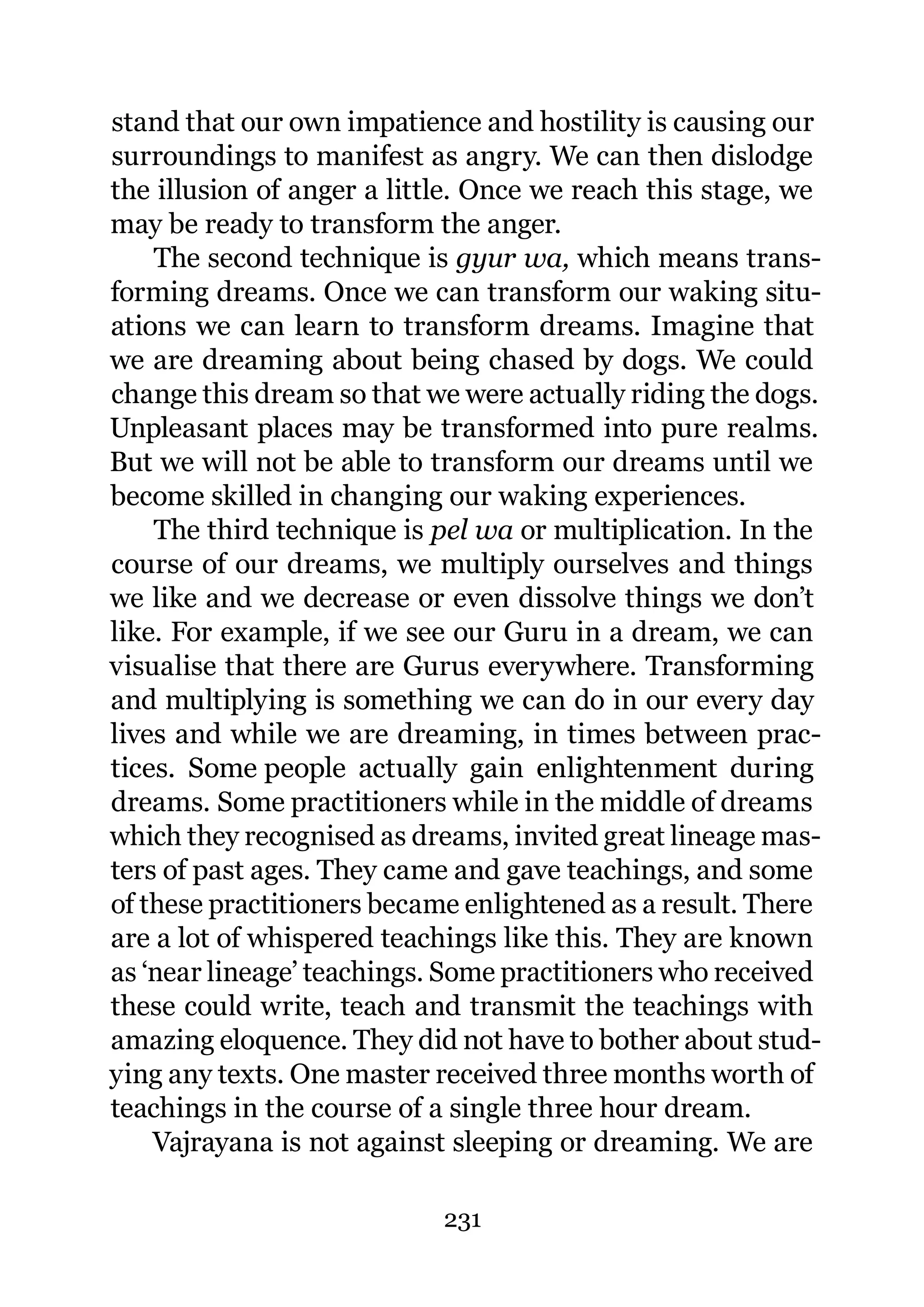 stand that our own impatience and hostility is causing our
surroundings to manifest as angry. We can then dislodge
the illusion of anger a little. Once we reach this stage, we
may be ready to transform the anger.
    The second technique is gyur wa, which means trans-
forming dreams. Once we can transform our waking situ-
ations we can learn to transform dreams. Imagine that
we are dreaming about being chased by dogs. We could
change this dream so that we were actually riding the dogs.
Unpleasant places may be transformed into pure realms.
But we will not be able to transform our dreams until we
become skilled in changing our waking experiences.
    The third technique is pel wa or multiplication. In the
course of our dreams, we multiply ourselves and things
we like and we decrease or even dissolve things we don’t
like. For example, if we see our Guru in a dream, we can
visualise that there are Gurus everywhere. Transforming
and multiplying is something we can do in our every day
lives and while we are dreaming, in times between prac-
tices. Some people actually gain enlightenment during
dreams. Some practitioners while in the middle of dreams
which they recognised as dreams, invited great lineage mas-
ters of past ages. They came and gave teachings, and some
of these practitioners became enlightened as a result. There
are a lot of whispered teachings like this. They are known
as ‘near lineage’ teachings. Some practitioners who received
these could write, teach and transmit the teachings with
amazing eloquence. They did not have to bother about stud-
ying any texts. One master received three months worth of
teachings in the course of a single three hour dream.
    Vajrayana is not against sleeping or dreaming. We are

                            231
 