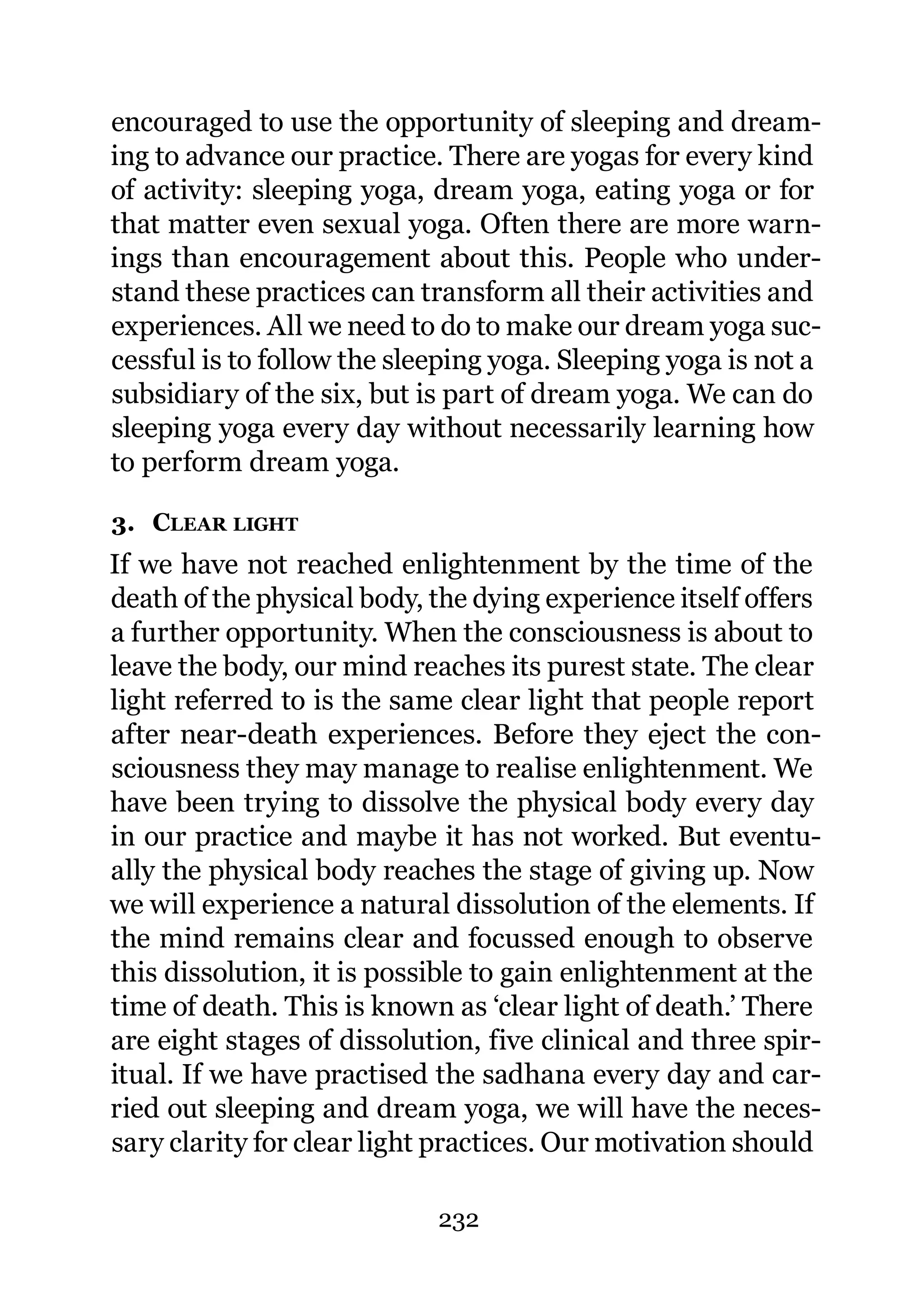 encouraged to use the opportunity of sleeping and dream-
ing to advance our practice. There are yogas for every kind
of activity: sleeping yoga, dream yoga, eating yoga or for
that matter even sexual yoga. Often there are more warn-
ings than encouragement about this. People who under-
stand these practices can transform all their activities and
experiences. All we need to do to make our dream yoga suc-
cessful is to follow the sleeping yoga. Sleeping yoga is not a
subsidiary of the six, but is part of dream yoga. We can do
sleeping yoga every day without necessarily learning how
to perform dream yoga.

3. CLEAR LIGHT
If we have not reached enlightenment by the time of the
death of the physical body, the dying experience itself offers
a further opportunity. When the consciousness is about to
leave the body, our mind reaches its purest state. The clear
light referred to is the same clear light that people report
after near-death experiences. Before they eject the con-
sciousness they may manage to realise enlightenment. We
have been trying to dissolve the physical body every day
in our practice and maybe it has not worked. But eventu-
ally the physical body reaches the stage of giving up. Now
we will experience a natural dissolution of the elements. If
the mind remains clear and focussed enough to observe
this dissolution, it is possible to gain enlightenment at the
time of death. This is known as ‘clear light of death.’ There
are eight stages of dissolution, five clinical and three spir-
itual. If we have practised the sadhana every day and car-
ried out sleeping and dream yoga, we will have the neces-
sary clarity for clear light practices. Our motivation should

                            232
 