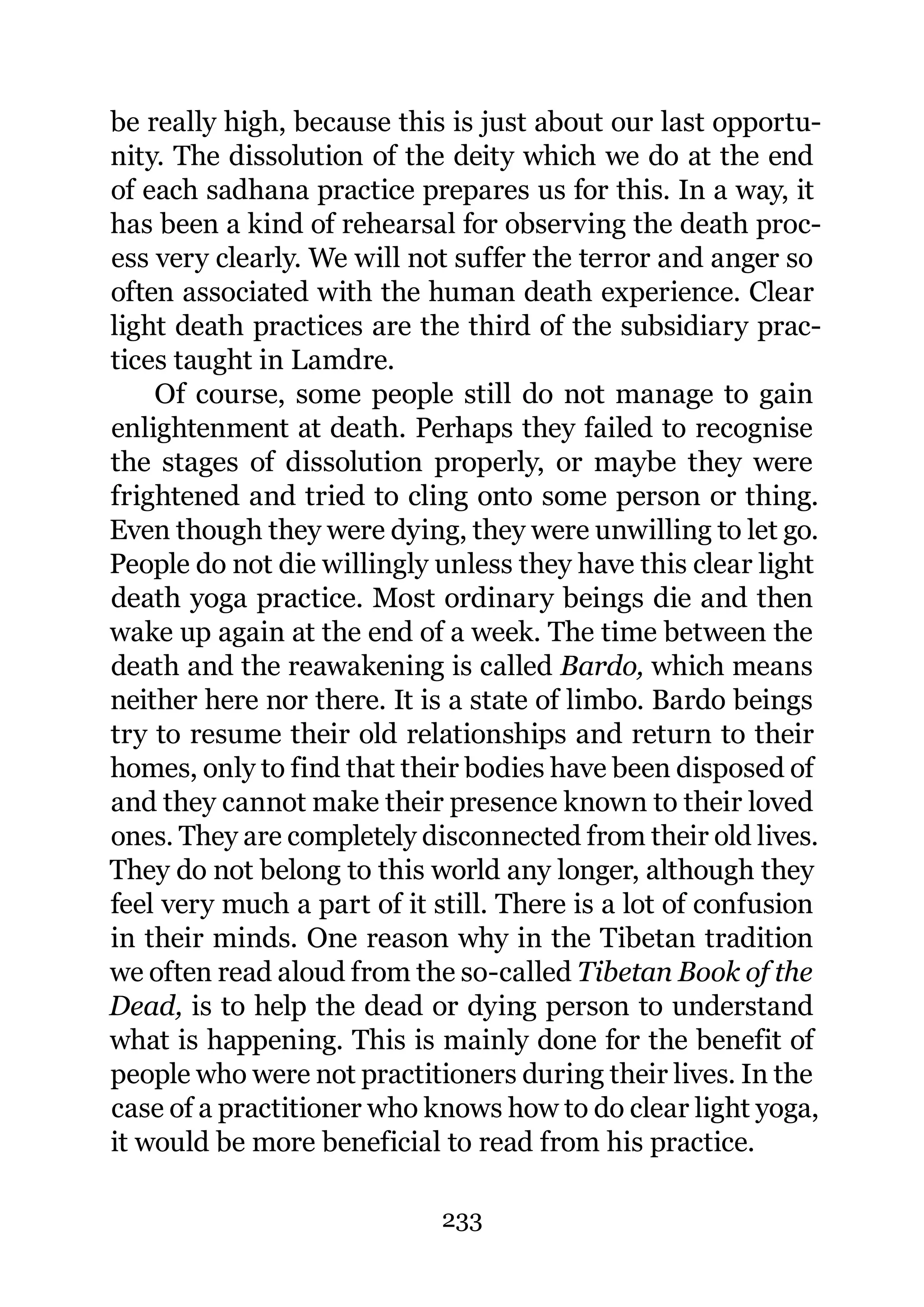be really high, because this is just about our last opportu-
nity. The dissolution of the deity which we do at the end
of each sadhana practice prepares us for this. In a way, it
has been a kind of rehearsal for observing the death proc-
ess very clearly. We will not suffer the terror and anger so
often associated with the human death experience. Clear
light death practices are the third of the subsidiary prac-
tices taught in Lamdre.
    Of course, some people still do not manage to gain
enlightenment at death. Perhaps they failed to recognise
the stages of dissolution properly, or maybe they were
frightened and tried to cling onto some person or thing.
Even though they were dying, they were unwilling to let go.
People do not die willingly unless they have this clear light
death yoga practice. Most ordinary beings die and then
wake up again at the end of a week. The time between the
death and the reawakening is called Bardo, which means
neither here nor there. It is a state of limbo. Bardo beings
try to resume their old relationships and return to their
homes, only to find that their bodies have been disposed of
and they cannot make their presence known to their loved
ones. They are completely disconnected from their old lives.
They do not belong to this world any longer, although they
feel very much a part of it still. There is a lot of confusion
in their minds. One reason why in the Tibetan tradition
we often read aloud from the so-called Tibetan Book of the
Dead, is to help the dead or dying person to understand
what is happening. This is mainly done for the benefit of
people who were not practitioners during their lives. In the
case of a practitioner who knows how to do clear light yoga,
it would be more beneficial to read from his practice.

                            233
 