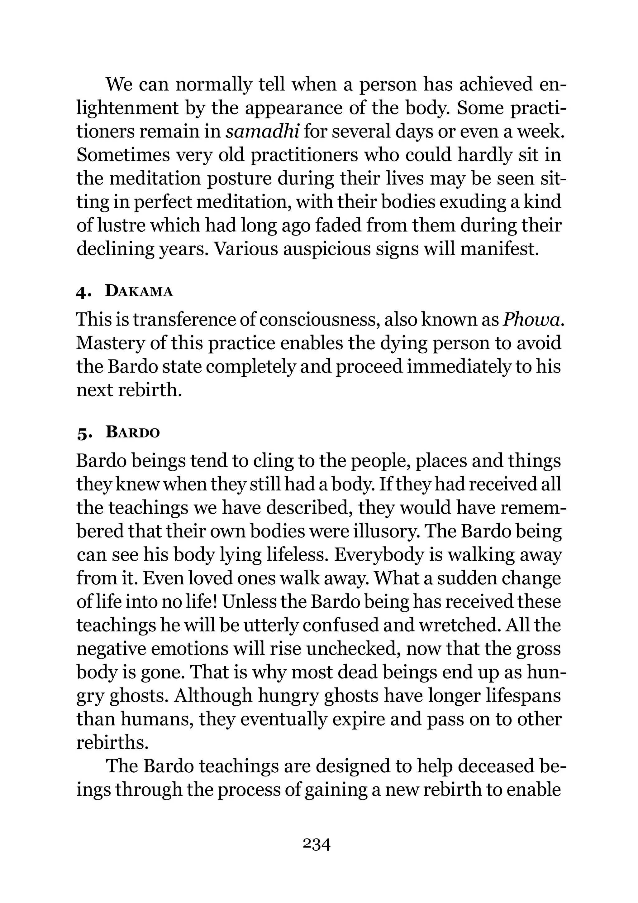 We can normally tell when a person has achieved en-
lightenment by the appearance of the body. Some practi-
tioners remain in samadhi for several days or even a week.
Sometimes very old practitioners who could hardly sit in
the meditation posture during their lives may be seen sit-
ting in perfect meditation, with their bodies exuding a kind
of lustre which had long ago faded from them during their
declining years. Various auspicious signs will manifest.

4. DAKAMA
This is transference of consciousness, also known as Phowa.
Mastery of this practice enables the dying person to avoid
the Bardo state completely and proceed immediately to his
next rebirth.

5. BARDO
Bardo beings tend to cling to the people, places and things
they knew when they still had a body. If they had received all
the teachings we have described, they would have remem-
bered that their own bodies were illusory. The Bardo being
can see his body lying lifeless. Everybody is walking away
from it. Even loved ones walk away. What a sudden change
of life into no life! Unless the Bardo being has received these
teachings he will be utterly confused and wretched. All the
negative emotions will rise unchecked, now that the gross
body is gone. That is why most dead beings end up as hun-
gry ghosts. Although hungry ghosts have longer lifespans
than humans, they eventually expire and pass on to other
rebirths.
     The Bardo teachings are designed to help deceased be-
ings through the process of gaining a new rebirth to enable

                             234
 