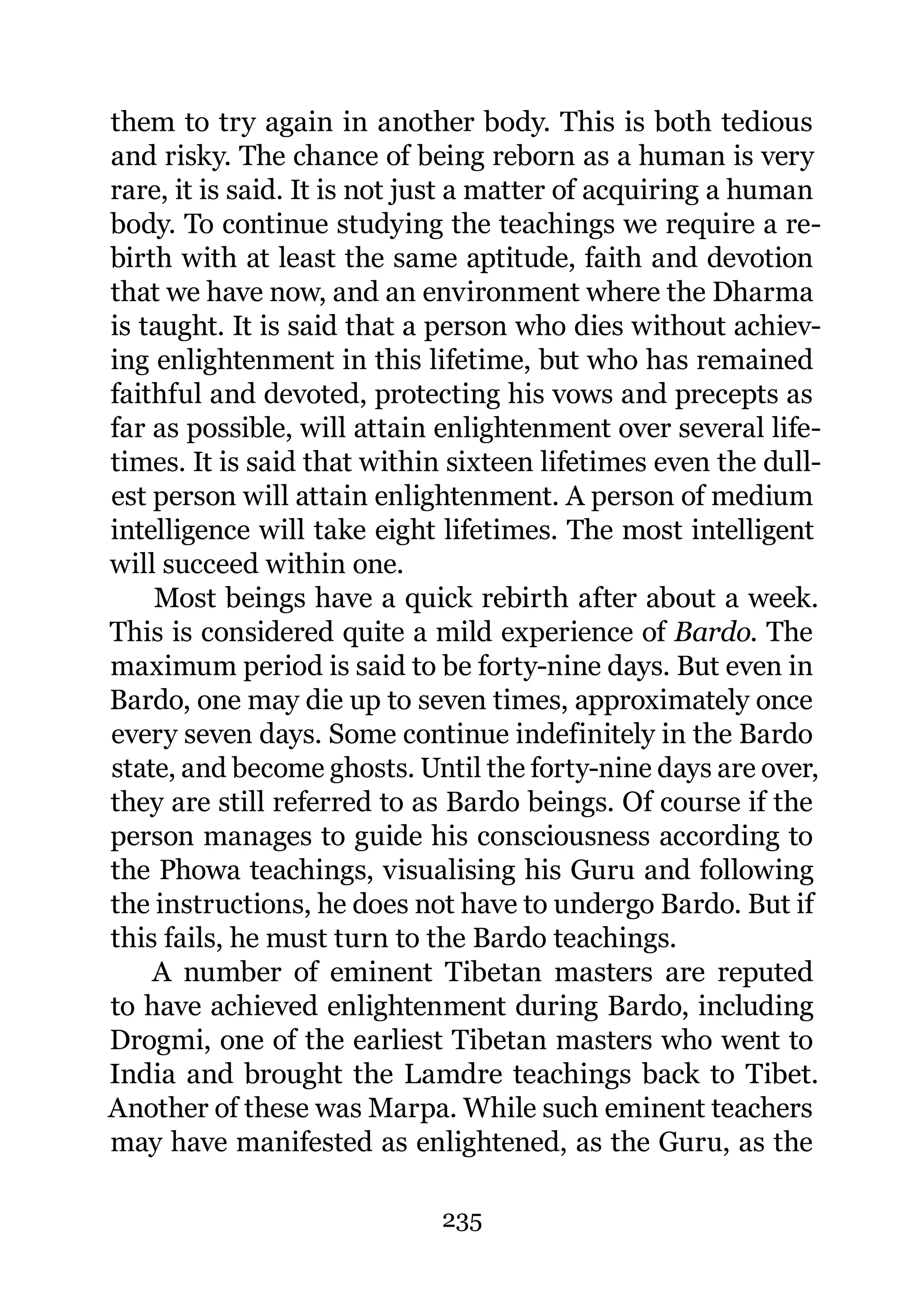 them to try again in another body. This is both tedious
and risky. The chance of being reborn as a human is very
rare, it is said. It is not just a matter of acquiring a human
body. To continue studying the teachings we require a re-
birth with at least the same aptitude, faith and devotion
that we have now, and an environment where the Dharma
is taught. It is said that a person who dies without achiev-
ing enlightenment in this lifetime, but who has remained
faithful and devoted, protecting his vows and precepts as
far as possible, will attain enlightenment over several life-
times. It is said that within sixteen lifetimes even the dull-
est person will attain enlightenment. A person of medium
intelligence will take eight lifetimes. The most intelligent
will succeed within one.
    Most beings have a quick rebirth after about a week.
This is considered quite a mild experience of Bardo. The
maximum period is said to be forty-nine days. But even in
Bardo, one may die up to seven times, approximately once
every seven days. Some continue indefinitely in the Bardo
state, and become ghosts. Until the forty-nine days are over,
they are still referred to as Bardo beings. Of course if the
person manages to guide his consciousness according to
the Phowa teachings, visualising his Guru and following
the instructions, he does not have to undergo Bardo. But if
this fails, he must turn to the Bardo teachings.
    A number of eminent Tibetan masters are reputed
to have achieved enlightenment during Bardo, including
Drogmi, one of the earliest Tibetan masters who went to
India and brought the Lamdre teachings back to Tibet.
Another of these was Marpa. While such eminent teachers
may have manifested as enlightened, as the Guru, as the

                             235
 