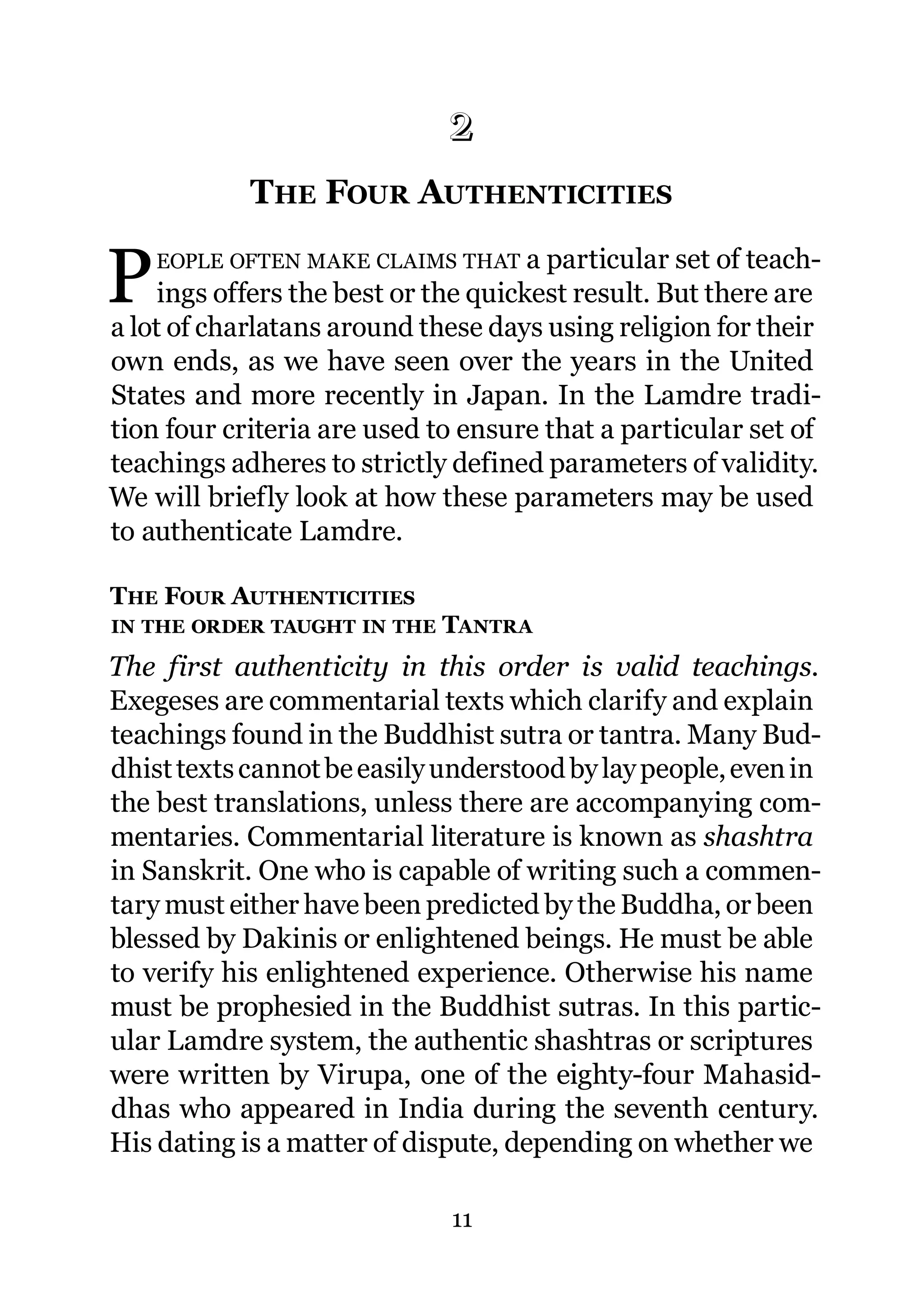 2
            THE FOUR AUTHENTICITIES
            2.




P   EOPLE OFTEN MAKE CLAIMS THAT a particular set of teach-
     ings offers the best or the quickest result. But there are
a lot of charlatans around these days using religion for their
own ends, as we have seen over the years in the United
States and more recently in Japan. In the Lamdre tradi-
tion four criteria are used to ensure that a particular set of
teachings adheres to strictly defined parameters of validity.
We will briefly look at how these parameters may be used
to authenticate Lamdre.

THE FOUR AUTHENTICITIES
IN THE ORDER TAUGHT IN THE   TANTRA
The first authenticity in this order is valid teachings.
Exegeses are commentarial texts which clarify and explain
teachings found in the Buddhist sutra or tantra. Many Bud-
dhist texts cannot be easily understood by lay people, even in
the best translations, unless there are accompanying com-
mentaries. Commentarial literature is known as shashtra
in Sanskrit. One who is capable of writing such a commen-
tary must either have been predicted by the Buddha, or been
blessed by Dakinis or enlightened beings. He must be able
to verify his enlightened experience. Otherwise his name
must be prophesied in the Buddhist sutras. In this partic-
ular Lamdre system, the authentic shashtras or scriptures
were written by Virupa, one of the eighty-four Mahasid-
dhas who appeared in India during the seventh century.
His dating is a matter of dispute, depending on whether we

                              11
 