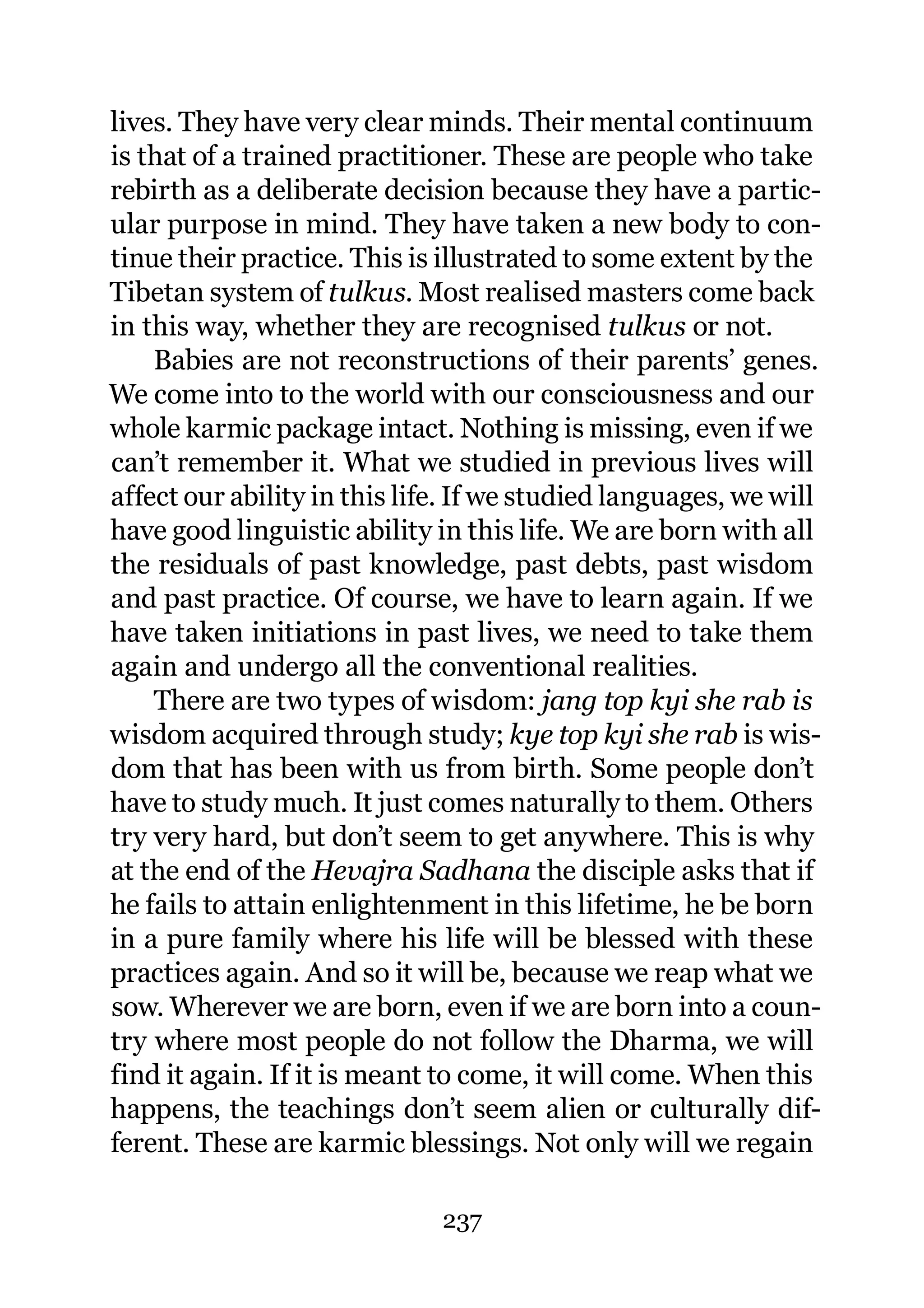 lives. They have very clear minds. Their mental continuum
is that of a trained practitioner. These are people who take
rebirth as a deliberate decision because they have a partic-
ular purpose in mind. They have taken a new body to con-
tinue their practice. This is illustrated to some extent by the
Tibetan system of tulkus. Most realised masters come back
in this way, whether they are recognised tulkus or not.
    Babies are not reconstructions of their parents’ genes.
We come into to the world with our consciousness and our
whole karmic package intact. Nothing is missing, even if we
can’t remember it. What we studied in previous lives will
affect our ability in this life. If we studied languages, we will
have good linguistic ability in this life. We are born with all
the residuals of past knowledge, past debts, past wisdom
and past practice. Of course, we have to learn again. If we
have taken initiations in past lives, we need to take them
again and undergo all the conventional realities.
    There are two types of wisdom: jang top kyi she rab is
wisdom acquired through study; kye top kyi she rab is wis-
dom that has been with us from birth. Some people don’t
have to study much. It just comes naturally to them. Others
try very hard, but don’t seem to get anywhere. This is why
at the end of the Hevajra Sadhana the disciple asks that if
he fails to attain enlightenment in this lifetime, he be born
in a pure family where his life will be blessed with these
practices again. And so it will be, because we reap what we
sow. Wherever we are born, even if we are born into a coun-
try where most people do not follow the Dharma, we will
find it again. If it is meant to come, it will come. When this
happens, the teachings don’t seem alien or culturally dif-
ferent. These are karmic blessings. Not only will we regain

                              237
 
