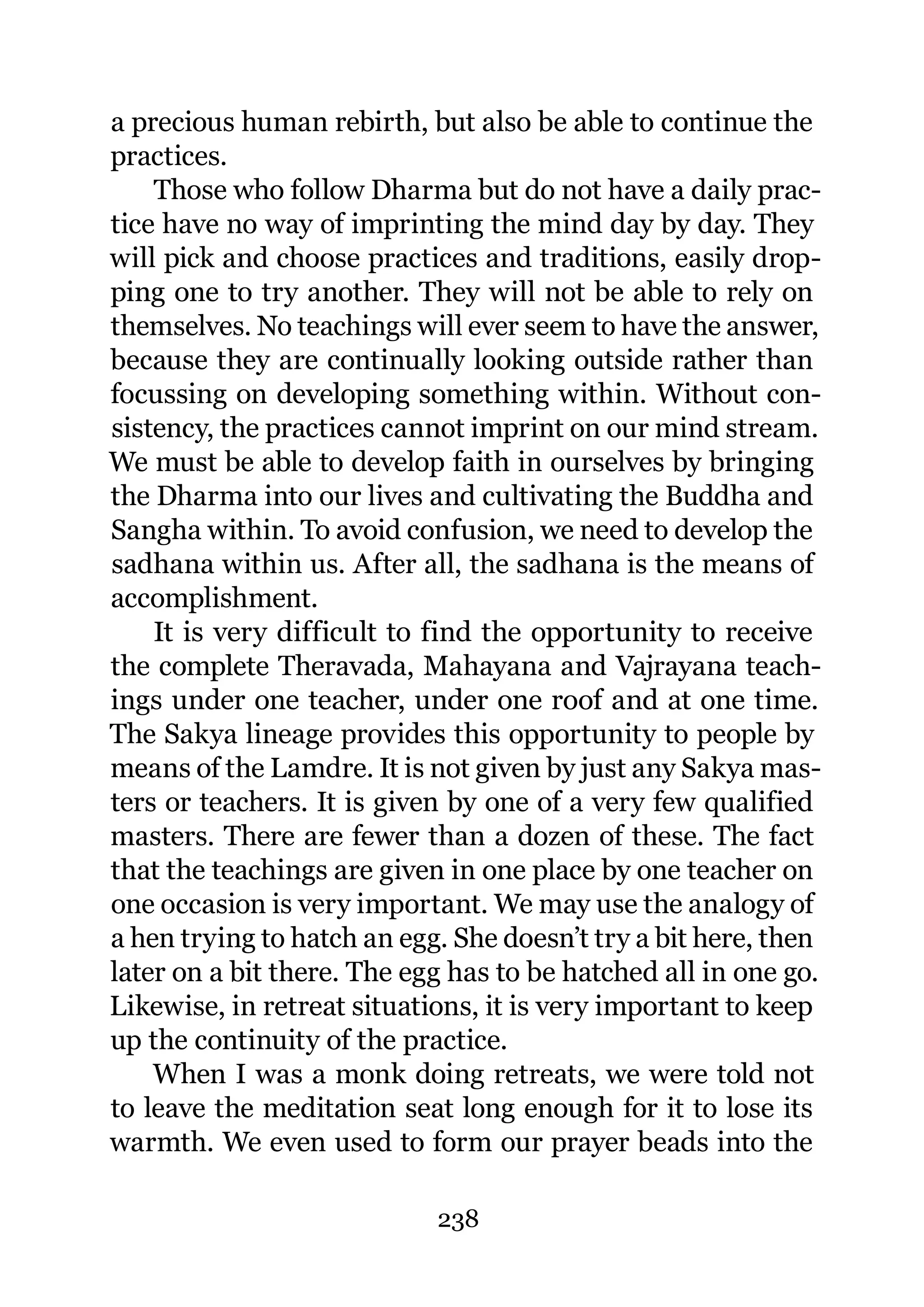 a precious human rebirth, but also be able to continue the
practices.
    Those who follow Dharma but do not have a daily prac-
tice have no way of imprinting the mind day by day. They
will pick and choose practices and traditions, easily drop-
ping one to try another. They will not be able to rely on
themselves. No teachings will ever seem to have the answer,
because they are continually looking outside rather than
focussing on developing something within. Without con-
sistency, the practices cannot imprint on our mind stream.
We must be able to develop faith in ourselves by bringing
the Dharma into our lives and cultivating the Buddha and
Sangha within. To avoid confusion, we need to develop the
sadhana within us. After all, the sadhana is the means of
accomplishment.
    It is very difficult to find the opportunity to receive
the complete Theravada, Mahayana and Vajrayana teach-
ings under one teacher, under one roof and at one time.
The Sakya lineage provides this opportunity to people by
means of the Lamdre. It is not given by just any Sakya mas-
ters or teachers. It is given by one of a very few qualified
masters. There are fewer than a dozen of these. The fact
that the teachings are given in one place by one teacher on
one occasion is very important. We may use the analogy of
a hen trying to hatch an egg. She doesn’t try a bit here, then
later on a bit there. The egg has to be hatched all in one go.
Likewise, in retreat situations, it is very important to keep
up the continuity of the practice.
    When I was a monk doing retreats, we were told not
to leave the meditation seat long enough for it to lose its
warmth. We even used to form our prayer beads into the

                            238
 