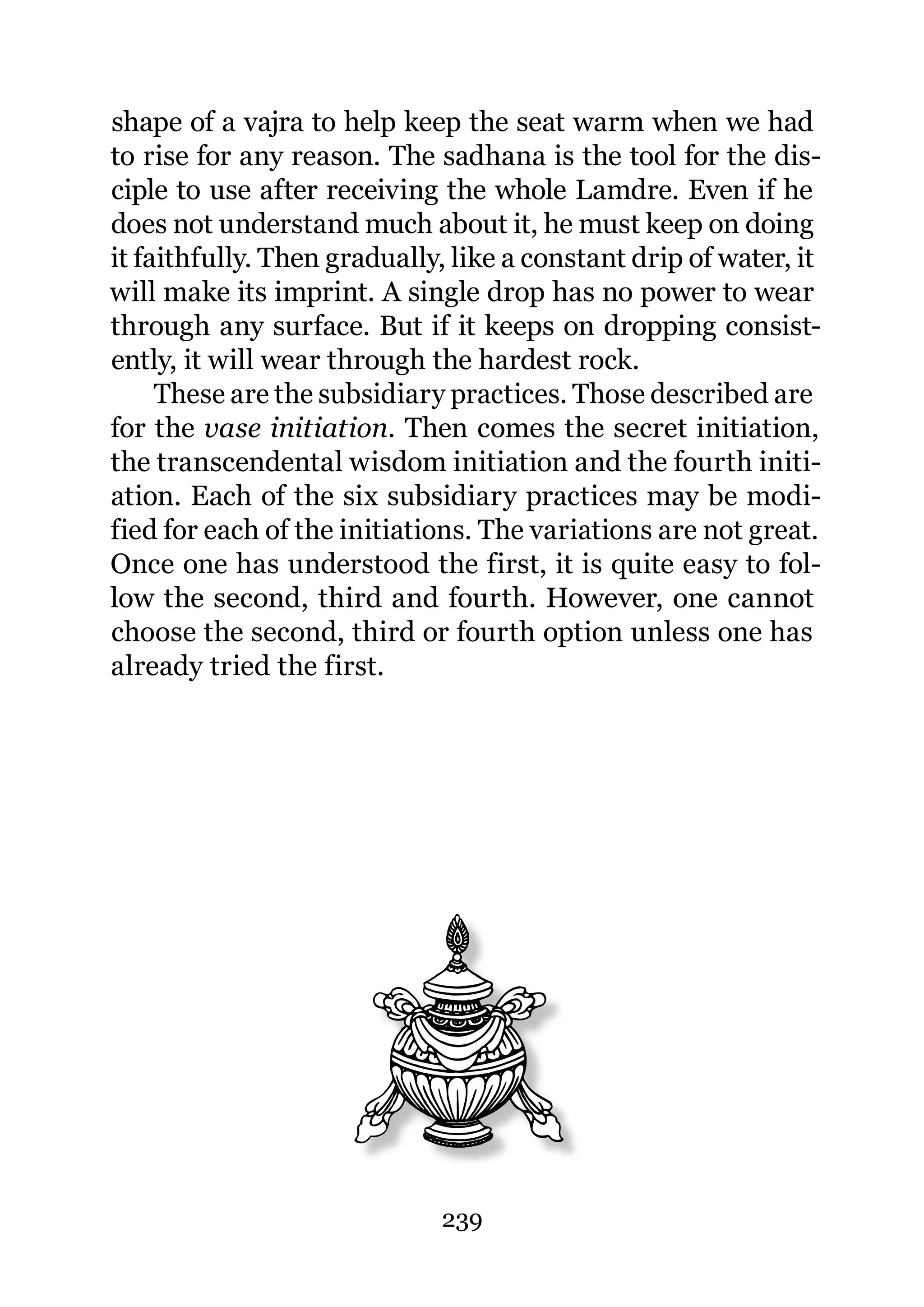 shape of a vajra to help keep the seat warm when we had
to rise for any reason. The sadhana is the tool for the dis-
ciple to use after receiving the whole Lamdre. Even if he
does not understand much about it, he must keep on doing
it faithfully. Then gradually, like a constant drip of water, it
will make its imprint. A single drop has no power to wear
through any surface. But if it keeps on dropping consist-
ently, it will wear through the hardest rock.
     These are the subsidiary practices. Those described are
for the vase initiation. Then comes the secret initiation,
the transcendental wisdom initiation and the fourth initi-
ation. Each of the six subsidiary practices may be modi-
fied for each of the initiations. The variations are not great.
Once one has understood the first, it is quite easy to fol-
low the second, third and fourth. However, one cannot
choose the second, third or fourth option unless one has
already tried the first.




                             239
 
