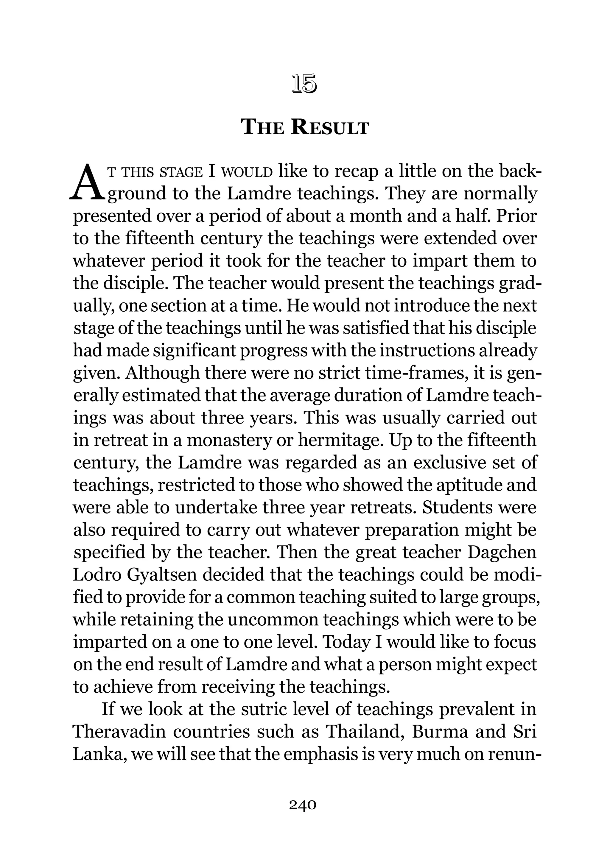 15
                       THE R ESULT
                      15.




A   T THIS STAGE   I WOULD like to recap a little on the back-
     ground to the Lamdre teachings. They are normally
presented over a period of about a month and a half. Prior
to the fifteenth century the teachings were extended over
whatever period it took for the teacher to impart them to
the disciple. The teacher would present the teachings grad-
ually, one section at a time. He would not introduce the next
stage of the teachings until he was satisfied that his disciple
had made significant progress with the instructions already
given. Although there were no strict time-frames, it is gen-
erally estimated that the average duration of Lamdre teach-
ings was about three years. This was usually carried out
in retreat in a monastery or hermitage. Up to the fifteenth
century, the Lamdre was regarded as an exclusive set of
teachings, restricted to those who showed the aptitude and
were able to undertake three year retreats. Students were
also required to carry out whatever preparation might be
specified by the teacher. Then the great teacher Dagchen
Lodro Gyaltsen decided that the teachings could be modi-
fied to provide for a common teaching suited to large groups,
while retaining the uncommon teachings which were to be
imparted on a one to one level. Today I would like to focus
on the end result of Lamdre and what a person might expect
to achieve from receiving the teachings.
    If we look at the sutric level of teachings prevalent in
Theravadin countries such as Thailand, Burma and Sri
Lanka, we will see that the emphasis is very much on renun-

                             240
 