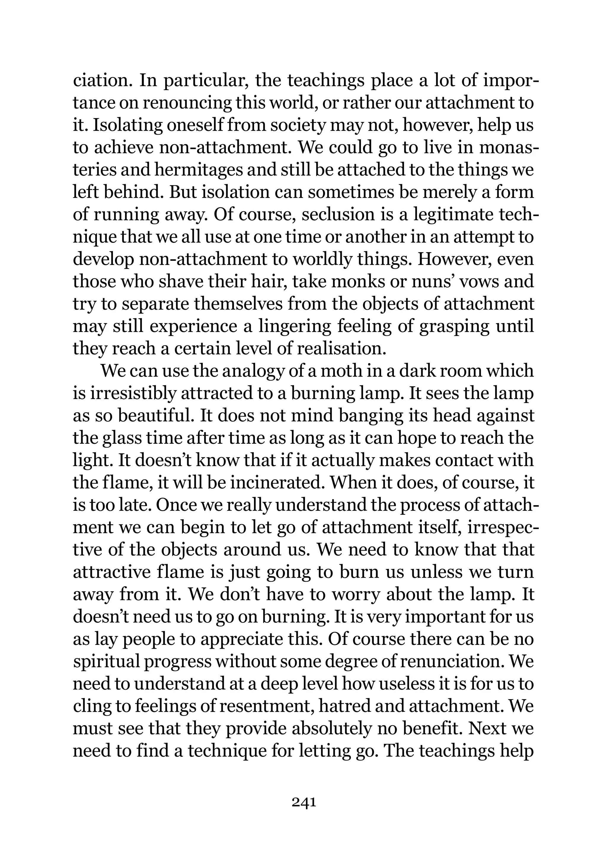 ciation. In particular, the teachings place a lot of impor-
tance on renouncing this world, or rather our attachment to
it. Isolating oneself from society may not, however, help us
to achieve non-attachment. We could go to live in monas-
teries and hermitages and still be attached to the things we
left behind. But isolation can sometimes be merely a form
of running away. Of course, seclusion is a legitimate tech-
nique that we all use at one time or another in an attempt to
develop non-attachment to worldly things. However, even
those who shave their hair, take monks or nuns’ vows and
try to separate themselves from the objects of attachment
may still experience a lingering feeling of grasping until
they reach a certain level of realisation.
     We can use the analogy of a moth in a dark room which
is irresistibly attracted to a burning lamp. It sees the lamp
as so beautiful. It does not mind banging its head against
the glass time after time as long as it can hope to reach the
light. It doesn’t know that if it actually makes contact with
the flame, it will be incinerated. When it does, of course, it
is too late. Once we really understand the process of attach-
ment we can begin to let go of attachment itself, irrespec-
tive of the objects around us. We need to know that that
attractive flame is just going to burn us unless we turn
away from it. We don’t have to worry about the lamp. It
doesn’t need us to go on burning. It is very important for us
as lay people to appreciate this. Of course there can be no
spiritual progress without some degree of renunciation. We
need to understand at a deep level how useless it is for us to
cling to feelings of resentment, hatred and attachment. We
must see that they provide absolutely no benefit. Next we
need to find a technique for letting go. The teachings help

                             241
 