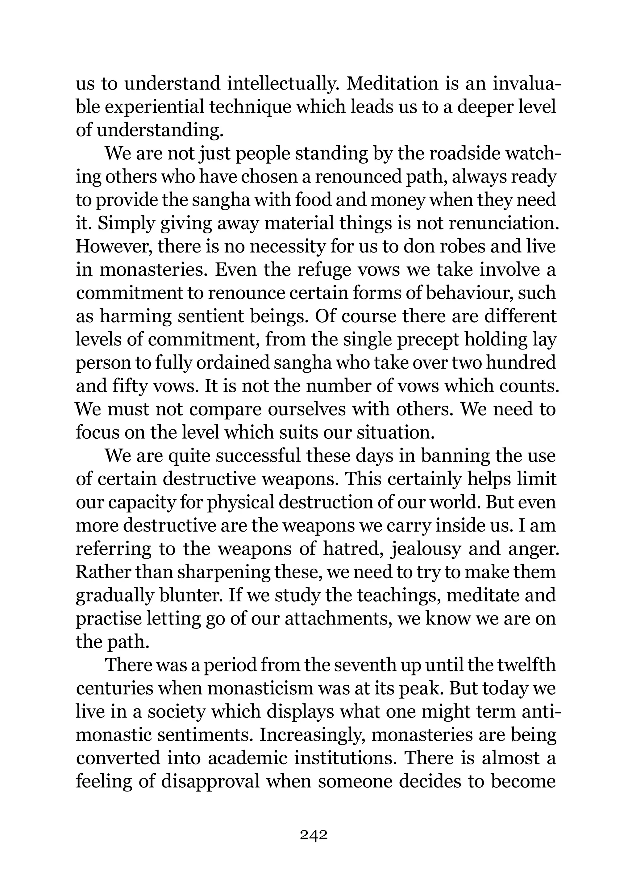 us to understand intellectually. Meditation is an invalua-
ble experiential technique which leads us to a deeper level
of understanding.
     We are not just people standing by the roadside watch-
ing others who have chosen a renounced path, always ready
to provide the sangha with food and money when they need
it. Simply giving away material things is not renunciation.
However, there is no necessity for us to don robes and live
in monasteries. Even the refuge vows we take involve a
commitment to renounce certain forms of behaviour, such
as harming sentient beings. Of course there are different
levels of commitment, from the single precept holding lay
person to fully ordained sangha who take over two hundred
and fifty vows. It is not the number of vows which counts.
We must not compare ourselves with others. We need to
focus on the level which suits our situation.
     We are quite successful these days in banning the use
of certain destructive weapons. This certainly helps limit
our capacity for physical destruction of our world. But even
more destructive are the weapons we carry inside us. I am
referring to the weapons of hatred, jealousy and anger.
Rather than sharpening these, we need to try to make them
gradually blunter. If we study the teachings, meditate and
practise letting go of our attachments, we know we are on
the path.
     There was a period from the seventh up until the twelfth
centuries when monasticism was at its peak. But today we
live in a society which displays what one might term anti-
monastic sentiments. Increasingly, monasteries are being
converted into academic institutions. There is almost a
feeling of disapproval when someone decides to become

                            242
 