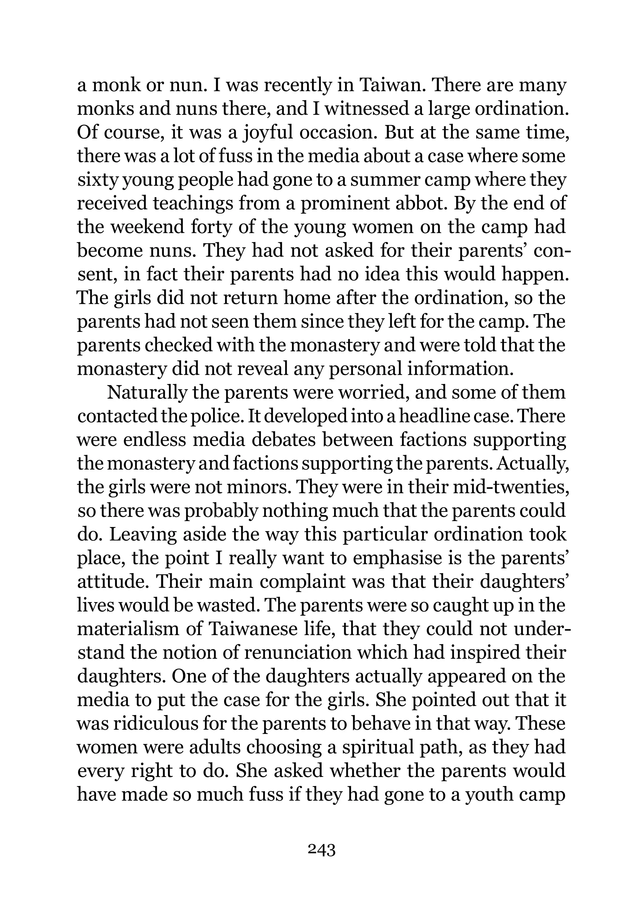 a monk or nun. I was recently in Taiwan. There are many
monks and nuns there, and I witnessed a large ordination.
Of course, it was a joyful occasion. But at the same time,
there was a lot of fuss in the media about a case where some
sixty young people had gone to a summer camp where they
received teachings from a prominent abbot. By the end of
the weekend forty of the young women on the camp had
become nuns. They had not asked for their parents’ con-
sent, in fact their parents had no idea this would happen.
The girls did not return home after the ordination, so the
parents had not seen them since they left for the camp. The
parents checked with the monastery and were told that the
monastery did not reveal any personal information.
    Naturally the parents were worried, and some of them
contacted the police. It developed into a headline case. There
were endless media debates between factions supporting
the monastery and factions supporting the parents. Actually,
the girls were not minors. They were in their mid-twenties,
so there was probably nothing much that the parents could
do. Leaving aside the way this particular ordination took
place, the point I really want to emphasise is the parents’
attitude. Their main complaint was that their daughters’
lives would be wasted. The parents were so caught up in the
materialism of Taiwanese life, that they could not under-
stand the notion of renunciation which had inspired their
daughters. One of the daughters actually appeared on the
media to put the case for the girls. She pointed out that it
was ridiculous for the parents to behave in that way. These
women were adults choosing a spiritual path, as they had
every right to do. She asked whether the parents would
have made so much fuss if they had gone to a youth camp

                            243
 