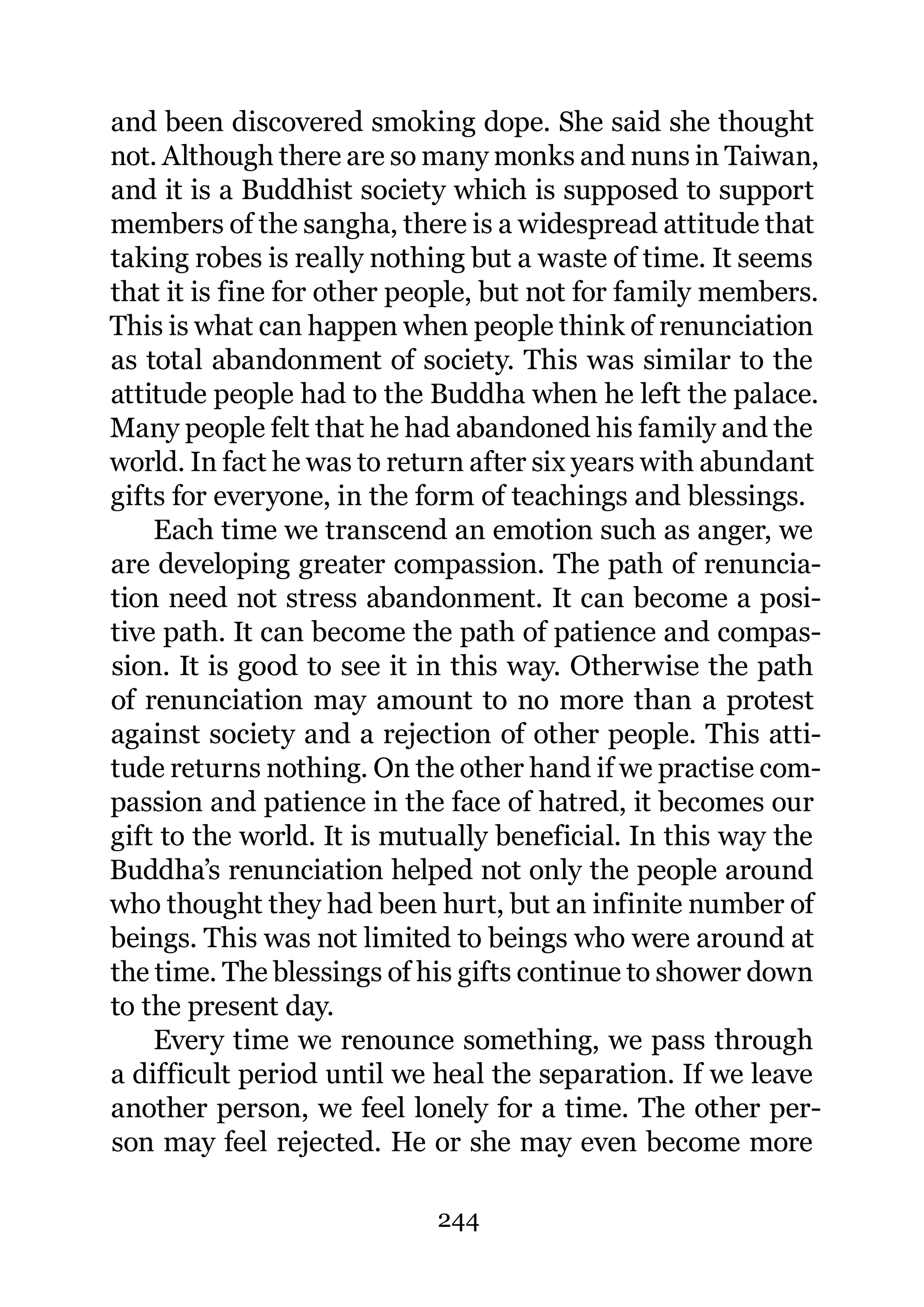 and been discovered smoking dope. She said she thought
not. Although there are so many monks and nuns in Taiwan,
and it is a Buddhist society which is supposed to support
members of the sangha, there is a widespread attitude that
taking robes is really nothing but a waste of time. It seems
that it is fine for other people, but not for family members.
This is what can happen when people think of renunciation
as total abandonment of society. This was similar to the
attitude people had to the Buddha when he left the palace.
Many people felt that he had abandoned his family and the
world. In fact he was to return after six years with abundant
gifts for everyone, in the form of teachings and blessings.
    Each time we transcend an emotion such as anger, we
are developing greater compassion. The path of renuncia-
tion need not stress abandonment. It can become a posi-
tive path. It can become the path of patience and compas-
sion. It is good to see it in this way. Otherwise the path
of renunciation may amount to no more than a protest
against society and a rejection of other people. This atti-
tude returns nothing. On the other hand if we practise com-
passion and patience in the face of hatred, it becomes our
gift to the world. It is mutually beneficial. In this way the
Buddha’s renunciation helped not only the people around
who thought they had been hurt, but an infinite number of
beings. This was not limited to beings who were around at
the time. The blessings of his gifts continue to shower down
to the present day.
    Every time we renounce something, we pass through
a difficult period until we heal the separation. If we leave
another person, we feel lonely for a time. The other per-
son may feel rejected. He or she may even become more

                            244
 