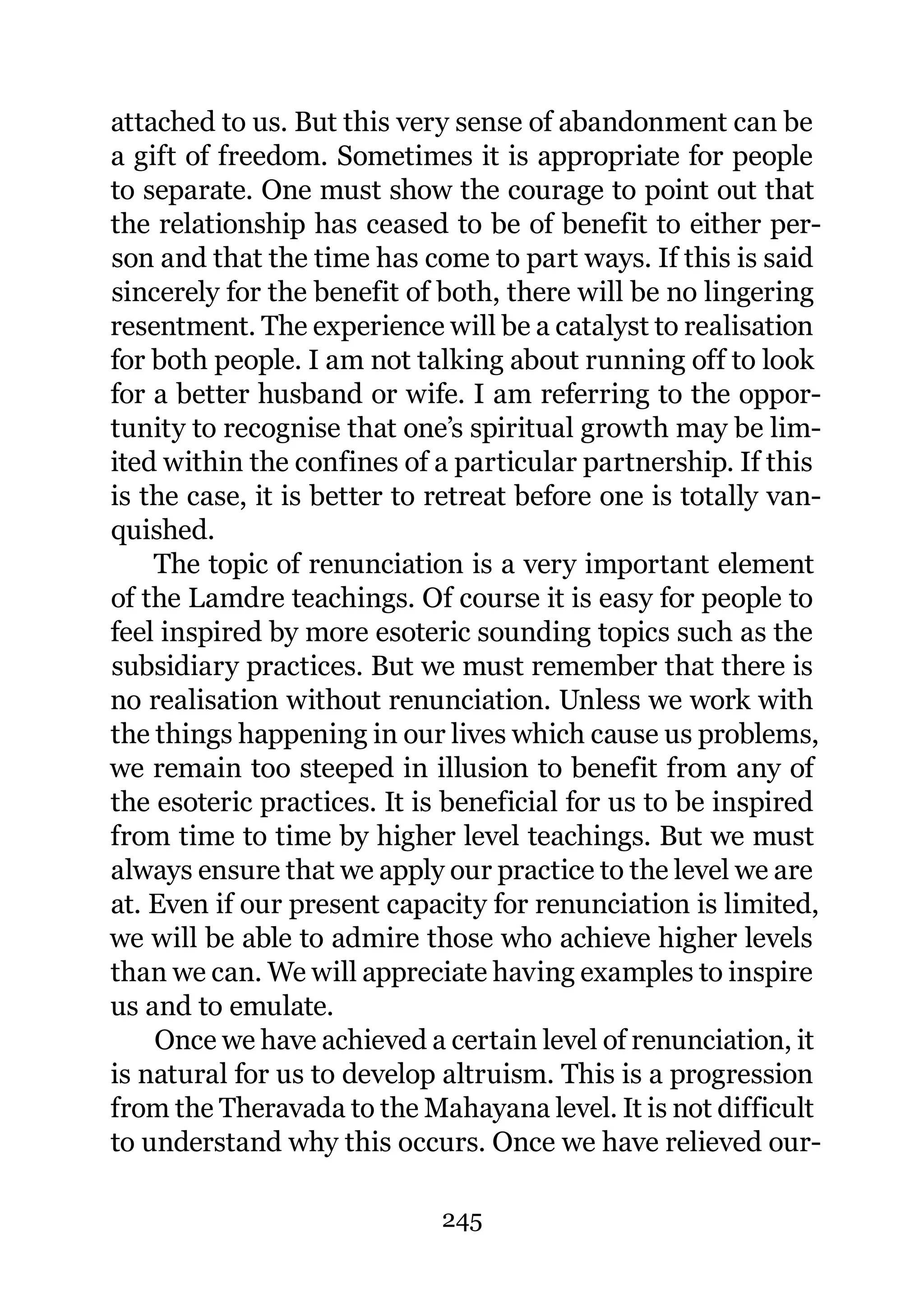attached to us. But this very sense of abandonment can be
a gift of freedom. Sometimes it is appropriate for people
to separate. One must show the courage to point out that
the relationship has ceased to be of benefit to either per-
son and that the time has come to part ways. If this is said
sincerely for the benefit of both, there will be no lingering
resentment. The experience will be a catalyst to realisation
for both people. I am not talking about running off to look
for a better husband or wife. I am referring to the oppor-
tunity to recognise that one’s spiritual growth may be lim-
ited within the confines of a particular partnership. If this
is the case, it is better to retreat before one is totally van-
quished.
    The topic of renunciation is a very important element
of the Lamdre teachings. Of course it is easy for people to
feel inspired by more esoteric sounding topics such as the
subsidiary practices. But we must remember that there is
no realisation without renunciation. Unless we work with
the things happening in our lives which cause us problems,
we remain too steeped in illusion to benefit from any of
the esoteric practices. It is beneficial for us to be inspired
from time to time by higher level teachings. But we must
always ensure that we apply our practice to the level we are
at. Even if our present capacity for renunciation is limited,
we will be able to admire those who achieve higher levels
than we can. We will appreciate having examples to inspire
us and to emulate.
    Once we have achieved a certain level of renunciation, it
is natural for us to develop altruism. This is a progression
from the Theravada to the Mahayana level. It is not difficult
to understand why this occurs. Once we have relieved our-

                             245
 