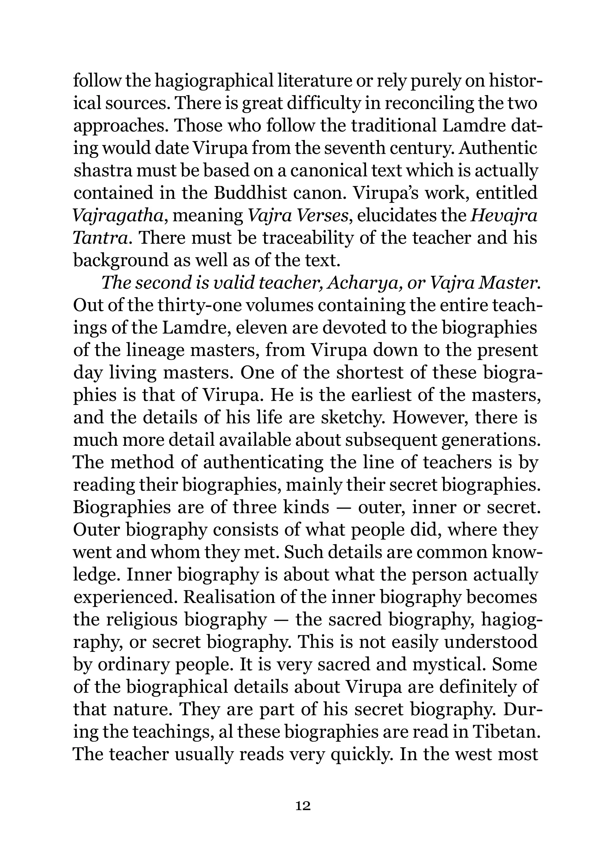 follow the hagiographical literature or rely purely on histor-
ical sources. There is great difficulty in reconciling the two
approaches. Those who follow the traditional Lamdre dat-
ing would date Virupa from the seventh century. Authentic
shastra must be based on a canonical text which is actually
contained in the Buddhist canon. Virupa’s work, entitled
Vajragatha, meaning Vajra Verses, elucidates the Hevajra
Tantra. There must be traceability of the teacher and his
background as well as of the text.
    The second is valid teacher, Acharya, or Vajra Master.
Out of the thirty-one volumes containing the entire teach-
ings of the Lamdre, eleven are devoted to the biographies
of the lineage masters, from Virupa down to the present
day living masters. One of the shortest of these biogra-
phies is that of Virupa. He is the earliest of the masters,
and the details of his life are sketchy. However, there is
much more detail available about subsequent generations.
The method of authenticating the line of teachers is by
reading their biographies, mainly their secret biographies.
Biographies are of three kinds — outer, inner or secret.
Outer biography consists of what people did, where they
went and whom they met. Such details are common know-
ledge. Inner biography is about what the person actually
experienced. Realisation of the inner biography becomes
the religious biography — the sacred biography, hagiog-
raphy, or secret biography. This is not easily understood
by ordinary people. It is very sacred and mystical. Some
of the biographical details about Virupa are definitely of
that nature. They are part of his secret biography. Dur-
ing the teachings, al these biographies are read in Tibetan.
The teacher usually reads very quickly. In the west most

                             12
 