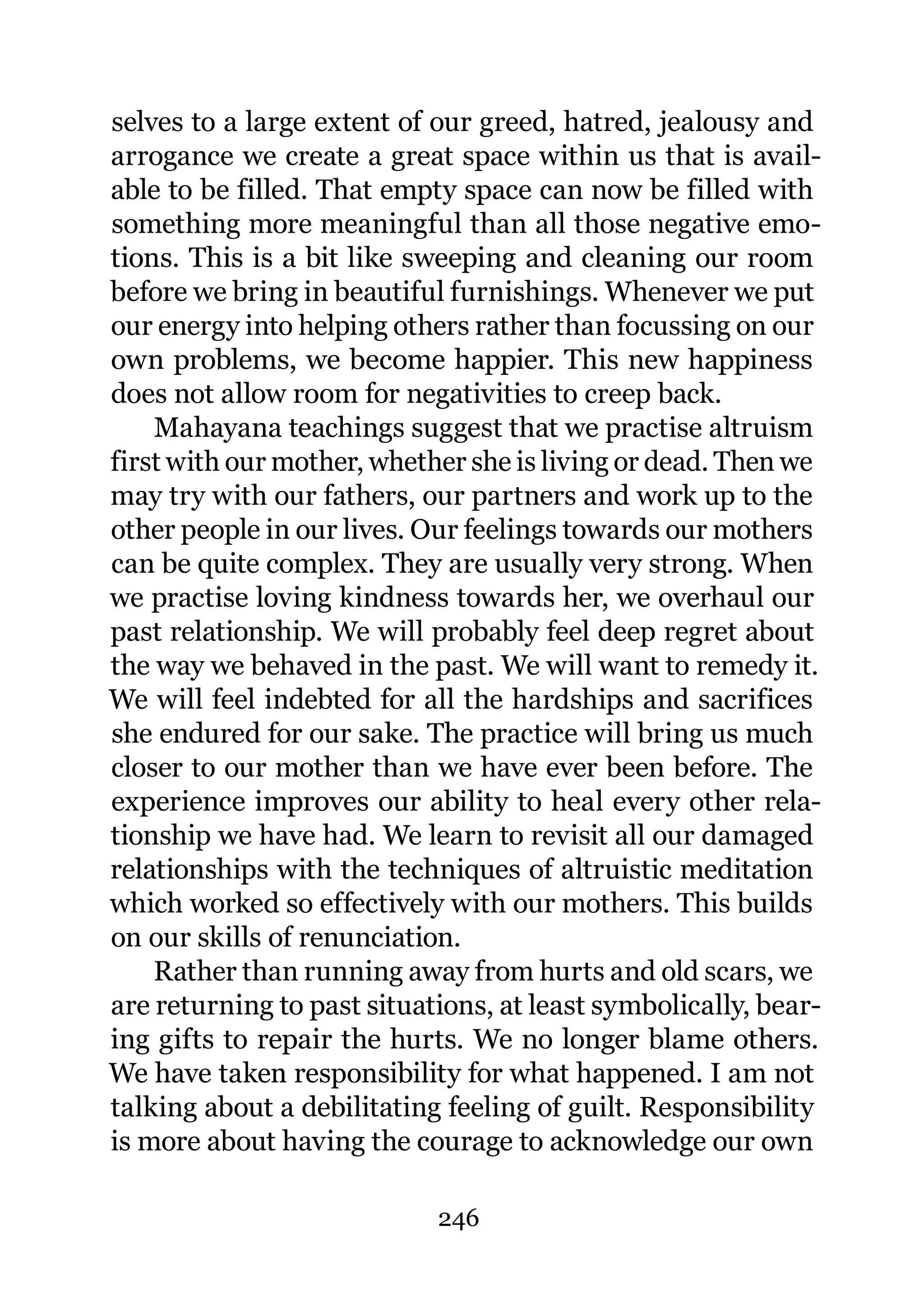 selves to a large extent of our greed, hatred, jealousy and
arrogance we create a great space within us that is avail-
able to be filled. That empty space can now be filled with
something more meaningful than all those negative emo-
tions. This is a bit like sweeping and cleaning our room
before we bring in beautiful furnishings. Whenever we put
our energy into helping others rather than focussing on our
own problems, we become happier. This new happiness
does not allow room for negativities to creep back.
    Mahayana teachings suggest that we practise altruism
first with our mother, whether she is living or dead. Then we
may try with our fathers, our partners and work up to the
other people in our lives. Our feelings towards our mothers
can be quite complex. They are usually very strong. When
we practise loving kindness towards her, we overhaul our
past relationship. We will probably feel deep regret about
the way we behaved in the past. We will want to remedy it.
We will feel indebted for all the hardships and sacrifices
she endured for our sake. The practice will bring us much
closer to our mother than we have ever been before. The
experience improves our ability to heal every other rela-
tionship we have had. We learn to revisit all our damaged
relationships with the techniques of altruistic meditation
which worked so effectively with our mothers. This builds
on our skills of renunciation.
    Rather than running away from hurts and old scars, we
are returning to past situations, at least symbolically, bear-
ing gifts to repair the hurts. We no longer blame others.
We have taken responsibility for what happened. I am not
talking about a debilitating feeling of guilt. Responsibility
is more about having the courage to acknowledge our own

                            246
 